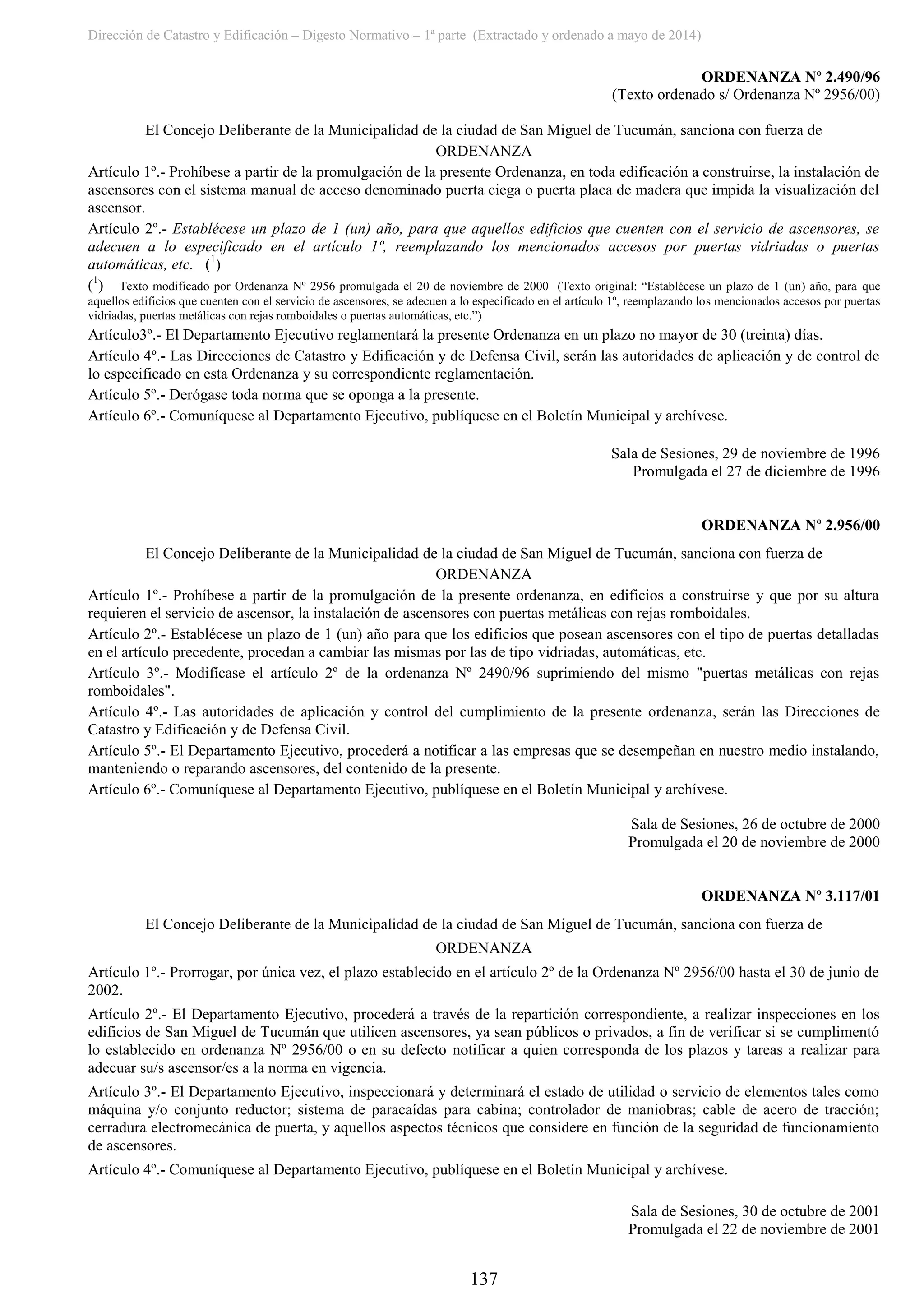 Dirección de Catastro y Edificación – Digesto Normativo – 1ª parte (Extractado y ordenado a mayo de 2014)
137
ORDENANZA Nº 2.490/96
(Texto ordenado s/ Ordenanza Nº 2956/00)
El Concejo Deliberante de la Municipalidad de la ciudad de San Miguel de Tucumán, sanciona con fuerza de
ORDENANZA
Artículo 1º.- Prohíbese a partir de la promulgación de la presente Ordenanza, en toda edificación a construirse, la instalación de
ascensores con el sistema manual de acceso denominado puerta ciega o puerta placa de madera que impida la visualización del
ascensor.
Artículo 2º.- Establécese un plazo de 1 (un) año, para que aquellos edificios que cuenten con el servicio de ascensores, se
adecuen a lo especificado en el artículo 1º, reemplazando los mencionados accesos por puertas vidriadas o puertas
automáticas, etc. (1
)
(1
) Texto modificado por Ordenanza Nº 2956 promulgada el 20 de noviembre de 2000 (Texto original: “Establécese un plazo de 1 (un) año, para que
aquellos edificios que cuenten con el servicio de ascensores, se adecuen a lo especificado en el artículo 1º, reemplazando los mencionados accesos por puertas
vidriadas, puertas metálicas con rejas romboidales o puertas automáticas, etc.”)
Artículo3º.- El Departamento Ejecutivo reglamentará la presente Ordenanza en un plazo no mayor de 30 (treinta) días.
Artículo 4º.- Las Direcciones de Catastro y Edificación y de Defensa Civil, serán las autoridades de aplicación y de control de
lo especificado en esta Ordenanza y su correspondiente reglamentación.
Artículo 5º.- Derógase toda norma que se oponga a la presente.
Artículo 6º.- Comuníquese al Departamento Ejecutivo, publíquese en el Boletín Municipal y archívese.
Sala de Sesiones, 29 de noviembre de 1996
Promulgada el 27 de diciembre de 1996
ORDENANZA Nº 2.956/00
El Concejo Deliberante de la Municipalidad de la ciudad de San Miguel de Tucumán, sanciona con fuerza de
ORDENANZA
Artículo 1º.- Prohíbese a partir de la promulgación de la presente ordenanza, en edificios a construirse y que por su altura
requieren el servicio de ascensor, la instalación de ascensores con puertas metálicas con rejas romboidales.
Artículo 2º.- Establécese un plazo de 1 (un) año para que los edificios que posean ascensores con el tipo de puertas detalladas
en el artículo precedente, procedan a cambiar las mismas por las de tipo vidriadas, automáticas, etc.
Artículo 3º.- Modifícase el artículo 2º de la ordenanza Nº 2490/96 suprimiendo del mismo "puertas metálicas con rejas
romboidales".
Artículo 4º.- Las autoridades de aplicación y control del cumplimiento de la presente ordenanza, serán las Direcciones de
Catastro y Edificación y de Defensa Civil.
Artículo 5º.- El Departamento Ejecutivo, procederá a notificar a las empresas que se desempeñan en nuestro medio instalando,
manteniendo o reparando ascensores, del contenido de la presente.
Artículo 6º.- Comuníquese al Departamento Ejecutivo, publíquese en el Boletín Municipal y archívese.
Sala de Sesiones, 26 de octubre de 2000
Promulgada el 20 de noviembre de 2000
ORDENANZA Nº 3.117/01
El Concejo Deliberante de la Municipalidad de la ciudad de San Miguel de Tucumán, sanciona con fuerza de
ORDENANZA
Artículo 1º.- Prorrogar, por única vez, el plazo establecido en el artículo 2º de la Ordenanza Nº 2956/00 hasta el 30 de junio de
2002.
Artículo 2º.- El Departamento Ejecutivo, procederá a través de la repartición correspondiente, a realizar inspecciones en los
edificios de San Miguel de Tucumán que utilicen ascensores, ya sean públicos o privados, a fin de verificar si se cumplimentó
lo establecido en ordenanza Nº 2956/00 o en su defecto notificar a quien corresponda de los plazos y tareas a realizar para
adecuar su/s ascensor/es a la norma en vigencia.
Artículo 3º.- El Departamento Ejecutivo, inspeccionará y determinará el estado de utilidad o servicio de elementos tales como
máquina y/o conjunto reductor; sistema de paracaídas para cabina; controlador de maniobras; cable de acero de tracción;
cerradura electromecánica de puerta, y aquellos aspectos técnicos que considere en función de la seguridad de funcionamiento
de ascensores.
Artículo 4º.- Comuníquese al Departamento Ejecutivo, publíquese en el Boletín Municipal y archívese.
Sala de Sesiones, 30 de octubre de 2001
Promulgada el 22 de noviembre de 2001
 