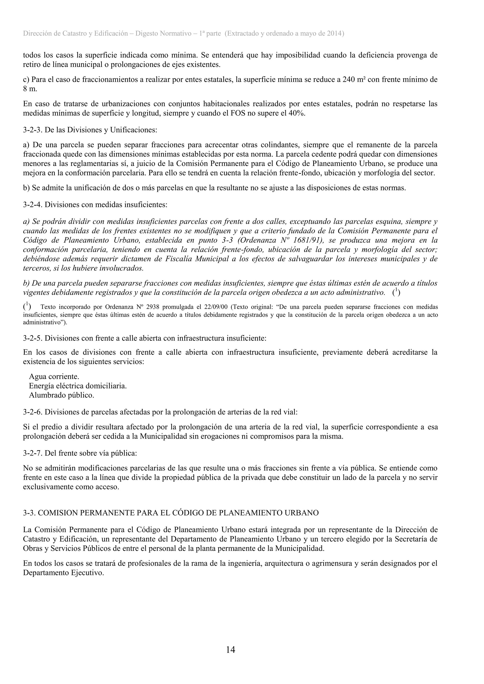 Dirección de Catastro y Edificación – Digesto Normativo – 1ª parte (Extractado y ordenado a mayo de 2014)
14
todos los casos la superficie indicada como mínima. Se entenderá que hay imposibilidad cuando la deficiencia provenga de
retiro de línea municipal o prolongaciones de ejes existentes.
c) Para el caso de fraccionamientos a realizar por entes estatales, la superficie mínima se reduce a 240 m² con frente mínimo de
8 m.
En caso de tratarse de urbanizaciones con conjuntos habitacionales realizados por entes estatales, podrán no respetarse las
medidas mínimas de superficie y longitud, siempre y cuando el FOS no supere el 40%.
3-2-3. De las Divisiones y Unificaciones:
a) De una parcela se pueden separar fracciones para acrecentar otras colindantes, siempre que el remanente de la parcela
fraccionada quede con las dimensiones mínimas establecidas por esta norma. La parcela cedente podrá quedar con dimensiones
menores a las reglamentarias sí, a juicio de la Comisión Permanente para el Código de Planeamiento Urbano, se produce una
mejora en la conformación parcelaria. Para ello se tendrá en cuenta la relación frente-fondo, ubicación y morfología del sector.
b) Se admite la unificación de dos o más parcelas en que la resultante no se ajuste a las disposiciones de estas normas.
3-2-4. Divisiones con medidas insuficientes:
a) Se podrán dividir con medidas insuficientes parcelas con frente a dos calles, exceptuando las parcelas esquina, siempre y
cuando las medidas de los frentes existentes no se modifiquen y que a criterio fundado de la Comisión Permanente para el
Código de Planeamiento Urbano, establecida en punto 3-3 (Ordenanza Nº 1681/91), se produzca una mejora en la
conformación parcelaria, teniendo en cuenta la relación frente-fondo, ubicación de la parcela y morfología del sector;
debiéndose además requerir dictamen de Fiscalía Municipal a los efectos de salvaguardar los intereses municipales y de
terceros, si los hubiere involucrados.
b) De una parcela pueden separarse fracciones con medidas insuficientes, siempre que éstas últimas estén de acuerdo a títulos
vigentes debidamente registrados y que la constitución de la parcela origen obedezca a un acto administrativo. (1
)
(1
) Texto incorporado por Ordenanza Nº 2938 promulgada el 22/09/00 (Texto original: “De una parcela pueden separarse fracciones con medidas
insuficientes, siempre que éstas últimas estén de acuerdo a títulos debidamente registrados y que la constitución de la parcela origen obedezca a un acto
administrativo”).
3-2-5. Divisiones con frente a calle abierta con infraestructura insuficiente:
En los casos de divisiones con frente a calle abierta con infraestructura insuficiente, previamente deberá acreditarse la
existencia de los siguientes servicios:
Agua corriente.
Energía eléctrica domiciliaria.
Alumbrado público.
3-2-6. Divisiones de parcelas afectadas por la prolongación de arterias de la red vial:
Si el predio a dividir resultara afectado por la prolongación de una arteria de la red vial, la superficie correspondiente a esa
prolongación deberá ser cedida a la Municipalidad sin erogaciones ni compromisos para la misma.
3-2-7. Del frente sobre vía pública:
No se admitirán modificaciones parcelarias de las que resulte una o más fracciones sin frente a vía pública. Se entiende como
frente en este caso a la línea que divide la propiedad pública de la privada que debe constituir un lado de la parcela y no servir
exclusivamente como acceso.
3-3. COMISION PERMANENTE PARA EL CÓDIGO DE PLANEAMIENTO URBANO
La Comisión Permanente para el Código de Planeamiento Urbano estará integrada por un representante de la Dirección de
Catastro y Edificación, un representante del Departamento de Planeamiento Urbano y un tercero elegido por la Secretaría de
Obras y Servicios Públicos de entre el personal de la planta permanente de la Municipalidad.
En todos los casos se tratará de profesionales de la rama de la ingeniería, arquitectura o agrimensura y serán designados por el
Departamento Ejecutivo.
 