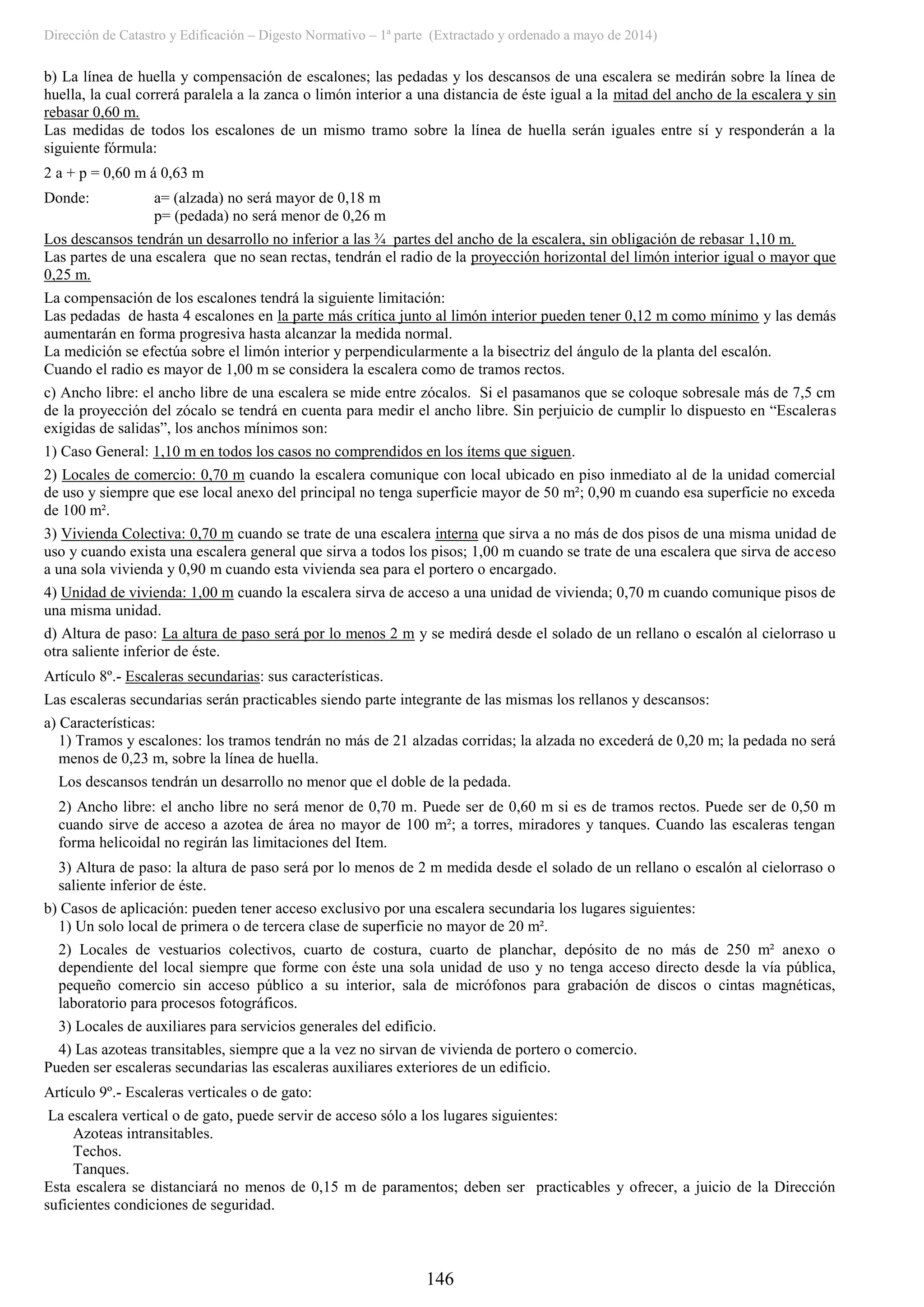 Dirección de Catastro y Edificación – Digesto Normativo – 1ª parte (Extractado y ordenado a mayo de 2014)
146
b) La línea de huella y compensación de escalones; las pedadas y los descansos de una escalera se medirán sobre la línea de
huella, la cual correrá paralela a la zanca o limón interior a una distancia de éste igual a la mitad del ancho de la escalera y sin
rebasar 0,60 m.
Las medidas de todos los escalones de un mismo tramo sobre la línea de huella serán iguales entre sí y responderán a la
siguiente fórmula:
2 a + p = 0,60 m á 0,63 m
Donde: a= (alzada) no será mayor de 0,18 m
p= (pedada) no será menor de 0,26 m
Los descansos tendrán un desarrollo no inferior a las ¾ partes del ancho de la escalera, sin obligación de rebasar 1,10 m.
Las partes de una escalera que no sean rectas, tendrán el radio de la proyección horizontal del limón interior igual o mayor que
0,25 m.
La compensación de los escalones tendrá la siguiente limitación:
Las pedadas de hasta 4 escalones en la parte más crítica junto al limón interior pueden tener 0,12 m como mínimo y las demás
aumentarán en forma progresiva hasta alcanzar la medida normal.
La medición se efectúa sobre el limón interior y perpendicularmente a la bisectriz del ángulo de la planta del escalón.
Cuando el radio es mayor de 1,00 m se considera la escalera como de tramos rectos.
c) Ancho libre: el ancho libre de una escalera se mide entre zócalos. Si el pasamanos que se coloque sobresale más de 7,5 cm
de la proyección del zócalo se tendrá en cuenta para medir el ancho libre. Sin perjuicio de cumplir lo dispuesto en “Escaleras
exigidas de salidas”, los anchos mínimos son:
1) Caso General: 1,10 m en todos los casos no comprendidos en los ítems que siguen.
2) Locales de comercio: 0,70 m cuando la escalera comunique con local ubicado en piso inmediato al de la unidad comercial
de uso y siempre que ese local anexo del principal no tenga superficie mayor de 50 m²; 0,90 m cuando esa superficie no exceda
de 100 m².
3) Vivienda Colectiva: 0,70 m cuando se trate de una escalera interna que sirva a no más de dos pisos de una misma unidad de
uso y cuando exista una escalera general que sirva a todos los pisos; 1,00 m cuando se trate de una escalera que sirva de acceso
a una sola vivienda y 0,90 m cuando esta vivienda sea para el portero o encargado.
4) Unidad de vivienda: 1,00 m cuando la escalera sirva de acceso a una unidad de vivienda; 0,70 m cuando comunique pisos de
una misma unidad.
d) Altura de paso: La altura de paso será por lo menos 2 m y se medirá desde el solado de un rellano o escalón al cielorraso u
otra saliente inferior de éste.
Artículo 8º.- Escaleras secundarias: sus características.
Las escaleras secundarias serán practicables siendo parte integrante de las mismas los rellanos y descansos:
a) Características:
1) Tramos y escalones: los tramos tendrán no más de 21 alzadas corridas; la alzada no excederá de 0,20 m; la pedada no será
menos de 0,23 m, sobre la línea de huella.
Los descansos tendrán un desarrollo no menor que el doble de la pedada.
2) Ancho libre: el ancho libre no será menor de 0,70 m. Puede ser de 0,60 m si es de tramos rectos. Puede ser de 0,50 m
cuando sirve de acceso a azotea de área no mayor de 100 m²; a torres, miradores y tanques. Cuando las escaleras tengan
forma helicoidal no regirán las limitaciones del Item.
3) Altura de paso: la altura de paso será por lo menos de 2 m medida desde el solado de un rellano o escalón al cielorraso o
saliente inferior de éste.
b) Casos de aplicación: pueden tener acceso exclusivo por una escalera secundaria los lugares siguientes:
1) Un solo local de primera o de tercera clase de superficie no mayor de 20 m².
2) Locales de vestuarios colectivos, cuarto de costura, cuarto de planchar, depósito de no más de 250 m² anexo o
dependiente del local siempre que forme con éste una sola unidad de uso y no tenga acceso directo desde la vía pública,
pequeño comercio sin acceso público a su interior, sala de micrófonos para grabación de discos o cintas magnéticas,
laboratorio para procesos fotográficos.
3) Locales de auxiliares para servicios generales del edificio.
4) Las azoteas transitables, siempre que a la vez no sirvan de vivienda de portero o comercio.
Pueden ser escaleras secundarias las escaleras auxiliares exteriores de un edificio.
Artículo 9º.- Escaleras verticales o de gato:
La escalera vertical o de gato, puede servir de acceso sólo a los lugares siguientes:
Azoteas intransitables.
Techos.
Tanques.
Esta escalera se distanciará no menos de 0,15 m de paramentos; deben ser practicables y ofrecer, a juicio de la Dirección
suficientes condiciones de seguridad.
 