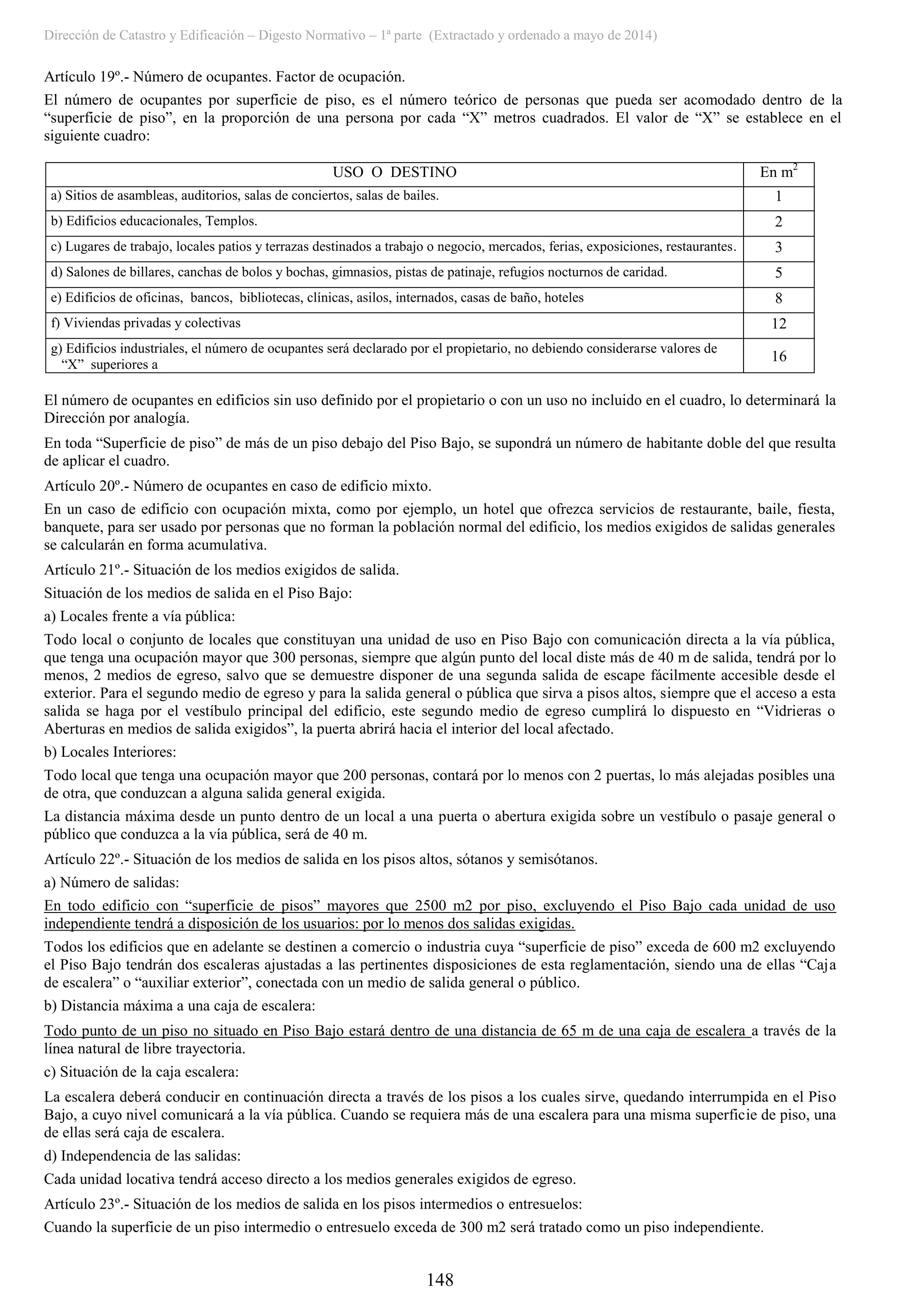 Dirección de Catastro y Edificación – Digesto Normativo – 1ª parte (Extractado y ordenado a mayo de 2014)
148
Artículo 19º.- Número de ocupantes. Factor de ocupación.
El número de ocupantes por superficie de piso, es el número teórico de personas que pueda ser acomodado dentro de la
“superficie de piso”, en la proporción de una persona por cada “X” metros cuadrados. El valor de “X” se establece en el
siguiente cuadro:
USO O DESTINO En m2
a) Sitios de asambleas, auditorios, salas de conciertos, salas de bailes. 1
b) Edificios educacionales, Templos. 2
c) Lugares de trabajo, locales patios y terrazas destinados a trabajo o negocio, mercados, ferias, exposiciones, restaurantes. 3
d) Salones de billares, canchas de bolos y bochas, gimnasios, pistas de patinaje, refugios nocturnos de caridad. 5
e) Edificios de oficinas, bancos, bibliotecas, clínicas, asilos, internados, casas de baño, hoteles 8
f) Viviendas privadas y colectivas 12
g) Edificios industriales, el número de ocupantes será declarado por el propietario, no debiendo considerarse valores de
“X” superiores a
16
El número de ocupantes en edificios sin uso definido por el propietario o con un uso no incluido en el cuadro, lo determinará la
Dirección por analogía.
En toda “Superficie de piso” de más de un piso debajo del Piso Bajo, se supondrá un número de habitante doble del que resulta
de aplicar el cuadro.
Artículo 20º.- Número de ocupantes en caso de edificio mixto.
En un caso de edificio con ocupación mixta, como por ejemplo, un hotel que ofrezca servicios de restaurante, baile, fiesta,
banquete, para ser usado por personas que no forman la población normal del edificio, los medios exigidos de salidas generales
se calcularán en forma acumulativa.
Artículo 21º.- Situación de los medios exigidos de salida.
Situación de los medios de salida en el Piso Bajo:
a) Locales frente a vía pública:
Todo local o conjunto de locales que constituyan una unidad de uso en Piso Bajo con comunicación directa a la vía pública,
que tenga una ocupación mayor que 300 personas, siempre que algún punto del local diste más de 40 m de salida, tendrá por lo
menos, 2 medios de egreso, salvo que se demuestre disponer de una segunda salida de escape fácilmente accesible desde el
exterior. Para el segundo medio de egreso y para la salida general o pública que sirva a pisos altos, siempre que el acceso a esta
salida se haga por el vestíbulo principal del edificio, este segundo medio de egreso cumplirá lo dispuesto en “Vidrieras o
Aberturas en medios de salida exigidos”, la puerta abrirá hacia el interior del local afectado.
b) Locales Interiores:
Todo local que tenga una ocupación mayor que 200 personas, contará por lo menos con 2 puertas, lo más alejadas posibles una
de otra, que conduzcan a alguna salida general exigida.
La distancia máxima desde un punto dentro de un local a una puerta o abertura exigida sobre un vestíbulo o pasaje general o
público que conduzca a la vía pública, será de 40 m.
Artículo 22º.- Situación de los medios de salida en los pisos altos, sótanos y semisótanos.
a) Número de salidas:
En todo edificio con “superficie de pisos” mayores que 2500 m2 por piso, excluyendo el Piso Bajo cada unidad de uso
independiente tendrá a disposición de los usuarios: por lo menos dos salidas exigidas.
Todos los edificios que en adelante se destinen a comercio o industria cuya “superficie de piso” exceda de 600 m2 excluyendo
el Piso Bajo tendrán dos escaleras ajustadas a las pertinentes disposiciones de esta reglamentación, siendo una de ellas “Caja
de escalera” o “auxiliar exterior”, conectada con un medio de salida general o público.
b) Distancia máxima a una caja de escalera:
Todo punto de un piso no situado en Piso Bajo estará dentro de una distancia de 65 m de una caja de escalera a través de la
línea natural de libre trayectoria.
c) Situación de la caja escalera:
La escalera deberá conducir en continuación directa a través de los pisos a los cuales sirve, quedando interrumpida en el Piso
Bajo, a cuyo nivel comunicará a la vía pública. Cuando se requiera más de una escalera para una misma superficie de piso, una
de ellas será caja de escalera.
d) Independencia de las salidas:
Cada unidad locativa tendrá acceso directo a los medios generales exigidos de egreso.
Artículo 23º.- Situación de los medios de salida en los pisos intermedios o entresuelos:
Cuando la superficie de un piso intermedio o entresuelo exceda de 300 m2 será tratado como un piso independiente.
 