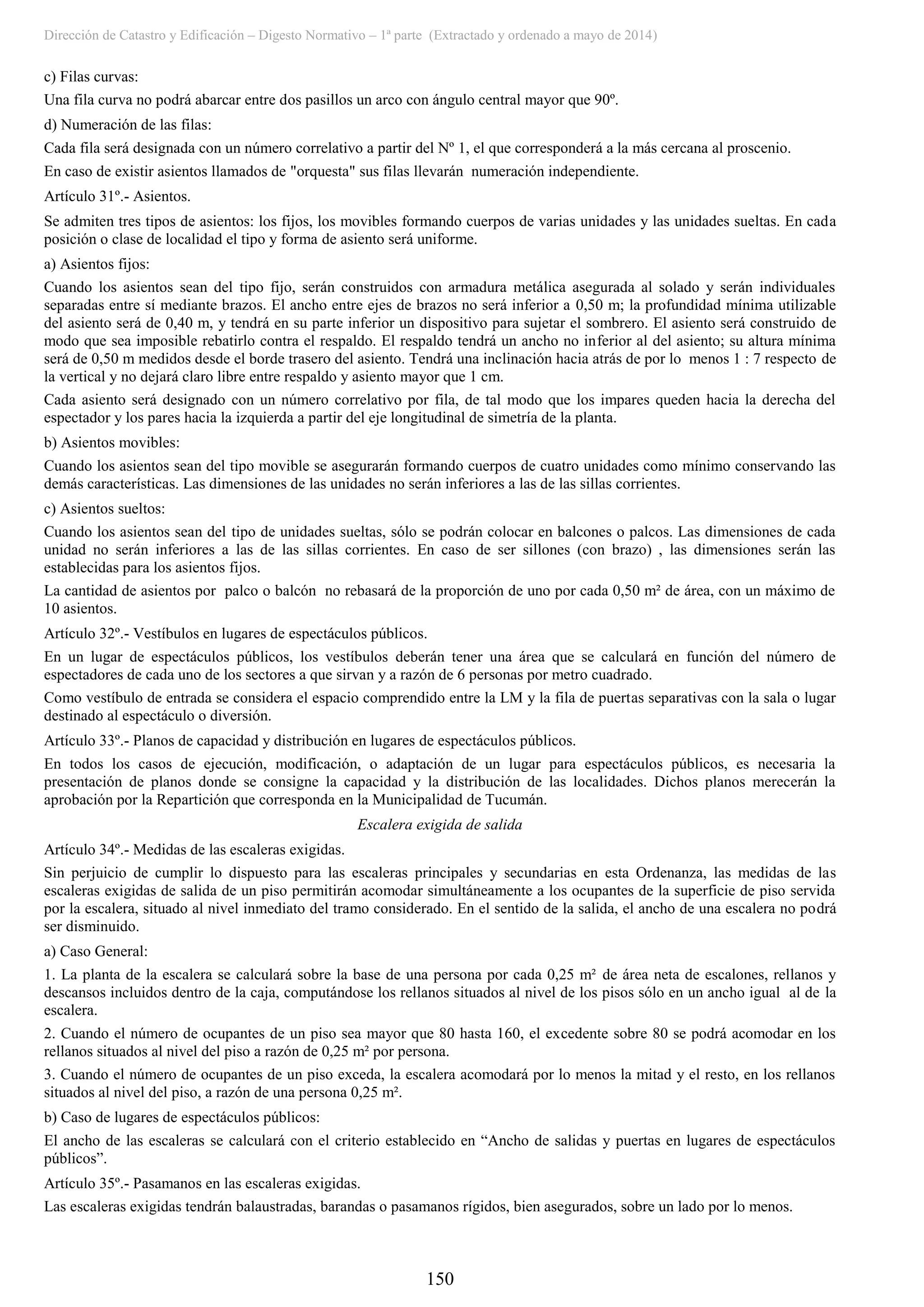 Dirección de Catastro y Edificación – Digesto Normativo – 1ª parte (Extractado y ordenado a mayo de 2014)
150
c) Filas curvas:
Una fila curva no podrá abarcar entre dos pasillos un arco con ángulo central mayor que 90º.
d) Numeración de las filas:
Cada fila será designada con un número correlativo a partir del Nº 1, el que corresponderá a la más cercana al proscenio.
En caso de existir asientos llamados de "orquesta" sus filas llevarán numeración independiente.
Artículo 31º.- Asientos.
Se admiten tres tipos de asientos: los fijos, los movibles formando cuerpos de varias unidades y las unidades sueltas. En cada
posición o clase de localidad el tipo y forma de asiento será uniforme.
a) Asientos fijos:
Cuando los asientos sean del tipo fijo, serán construidos con armadura metálica asegurada al solado y serán individuales
separadas entre sí mediante brazos. El ancho entre ejes de brazos no será inferior a 0,50 m; la profundidad mínima utilizable
del asiento será de 0,40 m, y tendrá en su parte inferior un dispositivo para sujetar el sombrero. El asiento será construido de
modo que sea imposible rebatirlo contra el respaldo. El respaldo tendrá un ancho no inferior al del asiento; su altura mínima
será de 0,50 m medidos desde el borde trasero del asiento. Tendrá una inclinación hacia atrás de por lo menos 1 : 7 respecto de
la vertical y no dejará claro libre entre respaldo y asiento mayor que 1 cm.
Cada asiento será designado con un número correlativo por fila, de tal modo que los impares queden hacia la derecha del
espectador y los pares hacia la izquierda a partir del eje longitudinal de simetría de la planta.
b) Asientos movibles:
Cuando los asientos sean del tipo movible se asegurarán formando cuerpos de cuatro unidades como mínimo conservando las
demás características. Las dimensiones de las unidades no serán inferiores a las de las sillas corrientes.
c) Asientos sueltos:
Cuando los asientos sean del tipo de unidades sueltas, sólo se podrán colocar en balcones o palcos. Las dimensiones de cada
unidad no serán inferiores a las de las sillas corrientes. En caso de ser sillones (con brazo) , las dimensiones serán las
establecidas para los asientos fijos.
La cantidad de asientos por palco o balcón no rebasará de la proporción de uno por cada 0,50 m² de área, con un máximo de
10 asientos.
Artículo 32º.- Vestíbulos en lugares de espectáculos públicos.
En un lugar de espectáculos públicos, los vestíbulos deberán tener una área que se calculará en función del número de
espectadores de cada uno de los sectores a que sirvan y a razón de 6 personas por metro cuadrado.
Como vestíbulo de entrada se considera el espacio comprendido entre la LM y la fila de puertas separativas con la sala o lugar
destinado al espectáculo o diversión.
Artículo 33º.- Planos de capacidad y distribución en lugares de espectáculos públicos.
En todos los casos de ejecución, modificación, o adaptación de un lugar para espectáculos públicos, es necesaria la
presentación de planos donde se consigne la capacidad y la distribución de las localidades. Dichos planos merecerán la
aprobación por la Repartición que corresponda en la Municipalidad de Tucumán.
Escalera exigida de salida
Artículo 34º.- Medidas de las escaleras exigidas.
Sin perjuicio de cumplir lo dispuesto para las escaleras principales y secundarias en esta Ordenanza, las medidas de las
escaleras exigidas de salida de un piso permitirán acomodar simultáneamente a los ocupantes de la superficie de piso servida
por la escalera, situado al nivel inmediato del tramo considerado. En el sentido de la salida, el ancho de una escalera no podrá
ser disminuido.
a) Caso General:
1. La planta de la escalera se calculará sobre la base de una persona por cada 0,25 m² de área neta de escalones, rellanos y
descansos incluidos dentro de la caja, computándose los rellanos situados al nivel de los pisos sólo en un ancho igual al de la
escalera.
2. Cuando el número de ocupantes de un piso sea mayor que 80 hasta 160, el excedente sobre 80 se podrá acomodar en los
rellanos situados al nivel del piso a razón de 0,25 m² por persona.
3. Cuando el número de ocupantes de un piso exceda, la escalera acomodará por lo menos la mitad y el resto, en los rellanos
situados al nivel del piso, a razón de una persona 0,25 m².
b) Caso de lugares de espectáculos públicos:
El ancho de las escaleras se calculará con el criterio establecido en “Ancho de salidas y puertas en lugares de espectáculos
públicos”.
Artículo 35º.- Pasamanos en las escaleras exigidas.
Las escaleras exigidas tendrán balaustradas, barandas o pasamanos rígidos, bien asegurados, sobre un lado por lo menos.
 