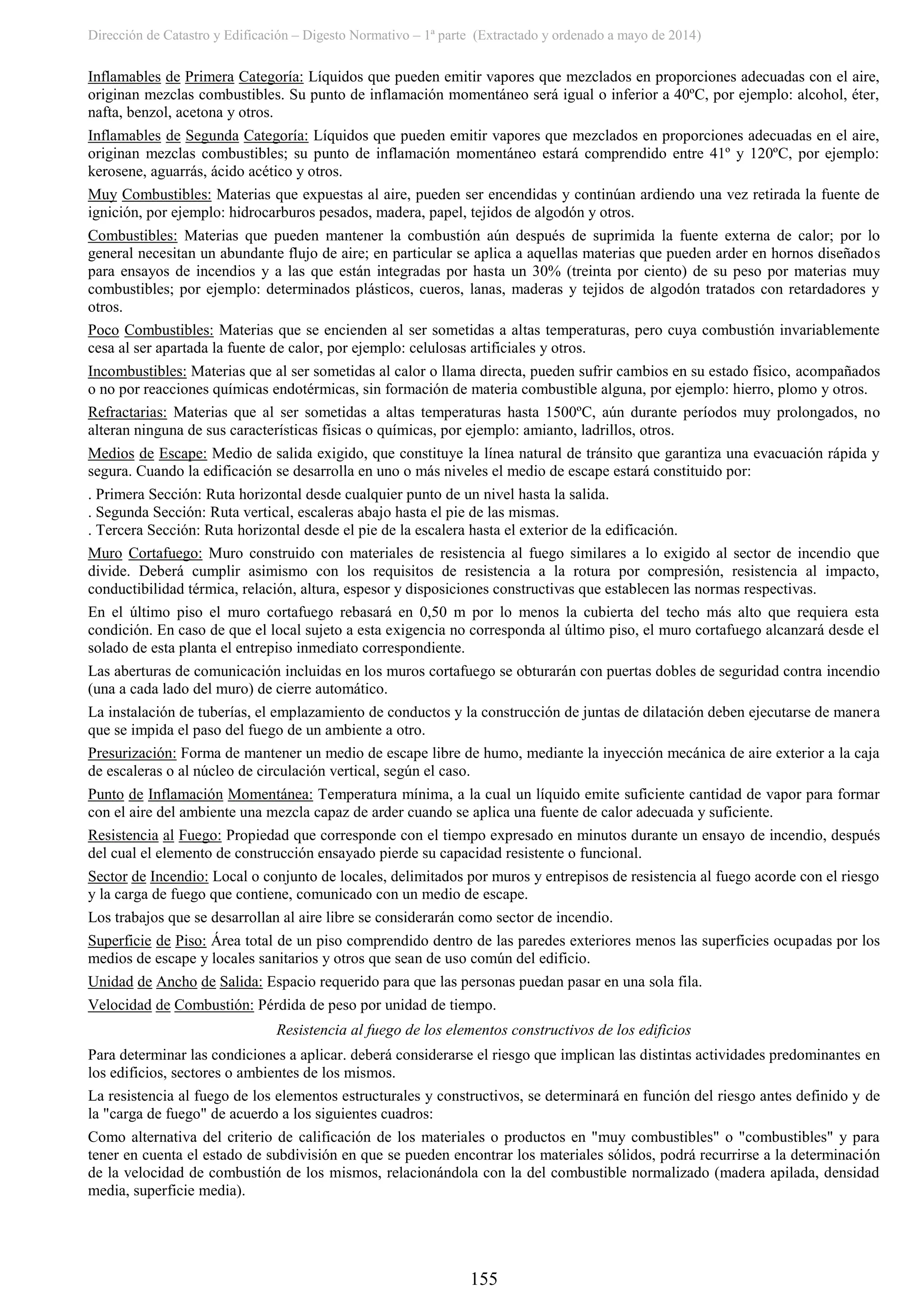 Dirección de Catastro y Edificación – Digesto Normativo – 1ª parte (Extractado y ordenado a mayo de 2014)
155
Inflamables de Primera Categoría: Líquidos que pueden emitir vapores que mezclados en proporciones adecuadas con el aire,
originan mezclas combustibles. Su punto de inflamación momentáneo será igual o inferior a 40ºC, por ejemplo: alcohol, éter,
nafta, benzol, acetona y otros.
Inflamables de Segunda Categoría: Líquidos que pueden emitir vapores que mezclados en proporciones adecuadas en el aire,
originan mezclas combustibles; su punto de inflamación momentáneo estará comprendido entre 41º y 120ºC, por ejemplo:
kerosene, aguarrás, ácido acético y otros.
Muy Combustibles: Materias que expuestas al aire, pueden ser encendidas y continúan ardiendo una vez retirada la fuente de
ignición, por ejemplo: hidrocarburos pesados, madera, papel, tejidos de algodón y otros.
Combustibles: Materias que pueden mantener la combustión aún después de suprimida la fuente externa de calor; por lo
general necesitan un abundante flujo de aire; en particular se aplica a aquellas materias que pueden arder en hornos diseñados
para ensayos de incendios y a las que están integradas por hasta un 30% (treinta por ciento) de su peso por materias muy
combustibles; por ejemplo: determinados plásticos, cueros, lanas, maderas y tejidos de algodón tratados con retardadores y
otros.
Poco Combustibles: Materias que se encienden al ser sometidas a altas temperaturas, pero cuya combustión invariablemente
cesa al ser apartada la fuente de calor, por ejemplo: celulosas artificiales y otros.
Incombustibles: Materias que al ser sometidas al calor o llama directa, pueden sufrir cambios en su estado físico, acompañados
o no por reacciones químicas endotérmicas, sin formación de materia combustible alguna, por ejemplo: hierro, plomo y otros.
Refractarias: Materias que al ser sometidas a altas temperaturas hasta 1500ºC, aún durante períodos muy prolongados, no
alteran ninguna de sus características físicas o químicas, por ejemplo: amianto, ladrillos, otros.
Medios de Escape: Medio de salida exigido, que constituye la línea natural de tránsito que garantiza una evacuación rápida y
segura. Cuando la edificación se desarrolla en uno o más niveles el medio de escape estará constituido por:
. Primera Sección: Ruta horizontal desde cualquier punto de un nivel hasta la salida.
. Segunda Sección: Ruta vertical, escaleras abajo hasta el pie de las mismas.
. Tercera Sección: Ruta horizontal desde el pie de la escalera hasta el exterior de la edificación.
Muro Cortafuego: Muro construido con materiales de resistencia al fuego similares a lo exigido al sector de incendio que
divide. Deberá cumplir asimismo con los requisitos de resistencia a la rotura por compresión, resistencia al impacto,
conductibilidad térmica, relación, altura, espesor y disposiciones constructivas que establecen las normas respectivas.
En el último piso el muro cortafuego rebasará en 0,50 m por lo menos la cubierta del techo más alto que requiera esta
condición. En caso de que el local sujeto a esta exigencia no corresponda al último piso, el muro cortafuego alcanzará desde el
solado de esta planta el entrepiso inmediato correspondiente.
Las aberturas de comunicación incluidas en los muros cortafuego se obturarán con puertas dobles de seguridad contra incendio
(una a cada lado del muro) de cierre automático.
La instalación de tuberías, el emplazamiento de conductos y la construcción de juntas de dilatación deben ejecutarse de manera
que se impida el paso del fuego de un ambiente a otro.
Presurización: Forma de mantener un medio de escape libre de humo, mediante la inyección mecánica de aire exterior a la caja
de escaleras o al núcleo de circulación vertical, según el caso.
Punto de Inflamación Momentánea: Temperatura mínima, a la cual un líquido emite suficiente cantidad de vapor para formar
con el aire del ambiente una mezcla capaz de arder cuando se aplica una fuente de calor adecuada y suficiente.
Resistencia al Fuego: Propiedad que corresponde con el tiempo expresado en minutos durante un ensayo de incendio, después
del cual el elemento de construcción ensayado pierde su capacidad resistente o funcional.
Sector de Incendio: Local o conjunto de locales, delimitados por muros y entrepisos de resistencia al fuego acorde con el riesgo
y la carga de fuego que contiene, comunicado con un medio de escape.
Los trabajos que se desarrollan al aire libre se considerarán como sector de incendio.
Superficie de Piso: Área total de un piso comprendido dentro de las paredes exteriores menos las superficies ocupadas por los
medios de escape y locales sanitarios y otros que sean de uso común del edificio.
Unidad de Ancho de Salida: Espacio requerido para que las personas puedan pasar en una sola fila.
Velocidad de Combustión: Pérdida de peso por unidad de tiempo.
Resistencia al fuego de los elementos constructivos de los edificios
Para determinar las condiciones a aplicar. deberá considerarse el riesgo que implican las distintas actividades predominantes en
los edificios, sectores o ambientes de los mismos.
La resistencia al fuego de los elementos estructurales y constructivos, se determinará en función del riesgo antes definido y de
la "carga de fuego" de acuerdo a los siguientes cuadros:
Como alternativa del criterio de calificación de los materiales o productos en "muy combustibles" o "combustibles" y para
tener en cuenta el estado de subdivisión en que se pueden encontrar los materiales sólidos, podrá recurrirse a la determinación
de la velocidad de combustión de los mismos, relacionándola con la del combustible normalizado (madera apilada, densidad
media, superficie media).
 