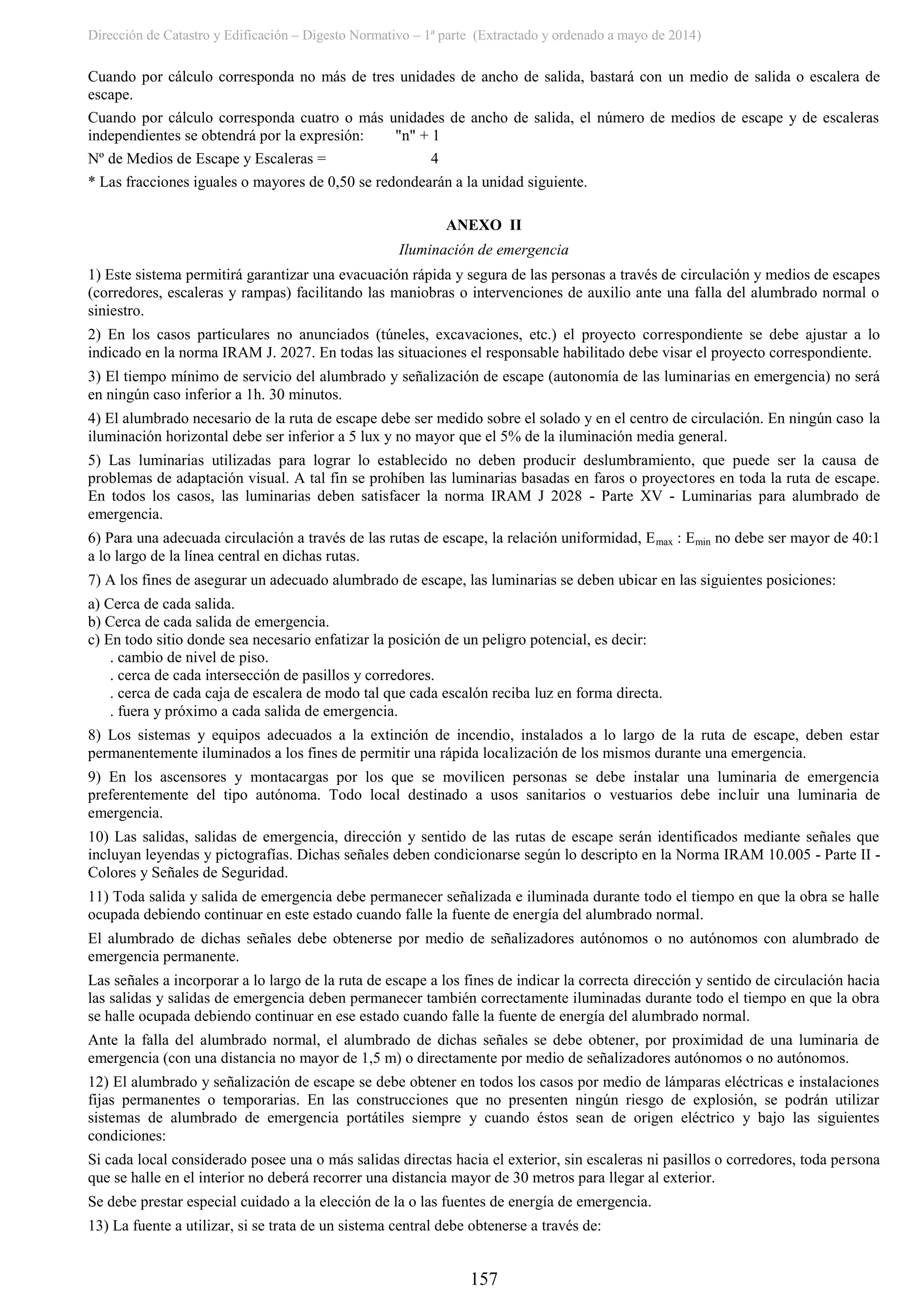 Dirección de Catastro y Edificación – Digesto Normativo – 1ª parte (Extractado y ordenado a mayo de 2014)
157
Cuando por cálculo corresponda no más de tres unidades de ancho de salida, bastará con un medio de salida o escalera de
escape.
Cuando por cálculo corresponda cuatro o más unidades de ancho de salida, el número de medios de escape y de escaleras
independientes se obtendrá por la expresión: "n" + 1
Nº de Medios de Escape y Escaleras = 4
* Las fracciones iguales o mayores de 0,50 se redondearán a la unidad siguiente.
ANEXO II
Iluminación de emergencia
1) Este sistema permitirá garantizar una evacuación rápida y segura de las personas a través de circulación y medios de escapes
(corredores, escaleras y rampas) facilitando las maniobras o intervenciones de auxilio ante una falla del alumbrado normal o
siniestro.
2) En los casos particulares no anunciados (túneles, excavaciones, etc.) el proyecto correspondiente se debe ajustar a lo
indicado en la norma IRAM J. 2027. En todas las situaciones el responsable habilitado debe visar el proyecto correspondiente.
3) El tiempo mínimo de servicio del alumbrado y señalización de escape (autonomía de las luminarias en emergencia) no será
en ningún caso inferior a 1h. 30 minutos.
4) El alumbrado necesario de la ruta de escape debe ser medido sobre el solado y en el centro de circulación. En ningún caso la
iluminación horizontal debe ser inferior a 5 lux y no mayor que el 5% de la iluminación media general.
5) Las luminarias utilizadas para lograr lo establecido no deben producir deslumbramiento, que puede ser la causa de
problemas de adaptación visual. A tal fin se prohíben las luminarias basadas en faros o proyectores en toda la ruta de escape.
En todos los casos, las luminarias deben satisfacer la norma IRAM J 2028 - Parte XV - Luminarias para alumbrado de
emergencia.
6) Para una adecuada circulación a través de las rutas de escape, la relación uniformidad, Emax : Emin no debe ser mayor de 40:1
a lo largo de la línea central en dichas rutas.
7) A los fines de asegurar un adecuado alumbrado de escape, las luminarias se deben ubicar en las siguientes posiciones:
a) Cerca de cada salida.
b) Cerca de cada salida de emergencia.
c) En todo sitio donde sea necesario enfatizar la posición de un peligro potencial, es decir:
. cambio de nivel de piso.
. cerca de cada intersección de pasillos y corredores.
. cerca de cada caja de escalera de modo tal que cada escalón reciba luz en forma directa.
. fuera y próximo a cada salida de emergencia.
8) Los sistemas y equipos adecuados a la extinción de incendio, instalados a lo largo de la ruta de escape, deben estar
permanentemente iluminados a los fines de permitir una rápida localización de los mismos durante una emergencia.
9) En los ascensores y montacargas por los que se movilicen personas se debe instalar una luminaria de emergencia
preferentemente del tipo autónoma. Todo local destinado a usos sanitarios o vestuarios debe incluir una luminaria de
emergencia.
10) Las salidas, salidas de emergencia, dirección y sentido de las rutas de escape serán identificados mediante señales que
incluyan leyendas y pictografías. Dichas señales deben condicionarse según lo descripto en la Norma IRAM 10.005 - Parte II -
Colores y Señales de Seguridad.
11) Toda salida y salida de emergencia debe permanecer señalizada e iluminada durante todo el tiempo en que la obra se halle
ocupada debiendo continuar en este estado cuando falle la fuente de energía del alumbrado normal.
El alumbrado de dichas señales debe obtenerse por medio de señalizadores autónomos o no autónomos con alumbrado de
emergencia permanente.
Las señales a incorporar a lo largo de la ruta de escape a los fines de indicar la correcta dirección y sentido de circulación hacia
las salidas y salidas de emergencia deben permanecer también correctamente iluminadas durante todo el tiempo en que la obra
se halle ocupada debiendo continuar en ese estado cuando falle la fuente de energía del alumbrado normal.
Ante la falla del alumbrado normal, el alumbrado de dichas señales se debe obtener, por proximidad de una luminaria de
emergencia (con una distancia no mayor de 1,5 m) o directamente por medio de señalizadores autónomos o no autónomos.
12) El alumbrado y señalización de escape se debe obtener en todos los casos por medio de lámparas eléctricas e instalaciones
fijas permanentes o temporarias. En las construcciones que no presenten ningún riesgo de explosión, se podrán utilizar
sistemas de alumbrado de emergencia portátiles siempre y cuando éstos sean de origen eléctrico y bajo las siguientes
condiciones:
Si cada local considerado posee una o más salidas directas hacia el exterior, sin escaleras ni pasillos o corredores, toda persona
que se halle en el interior no deberá recorrer una distancia mayor de 30 metros para llegar al exterior.
Se debe prestar especial cuidado a la elección de la o las fuentes de energía de emergencia.
13) La fuente a utilizar, si se trata de un sistema central debe obtenerse a través de:
 