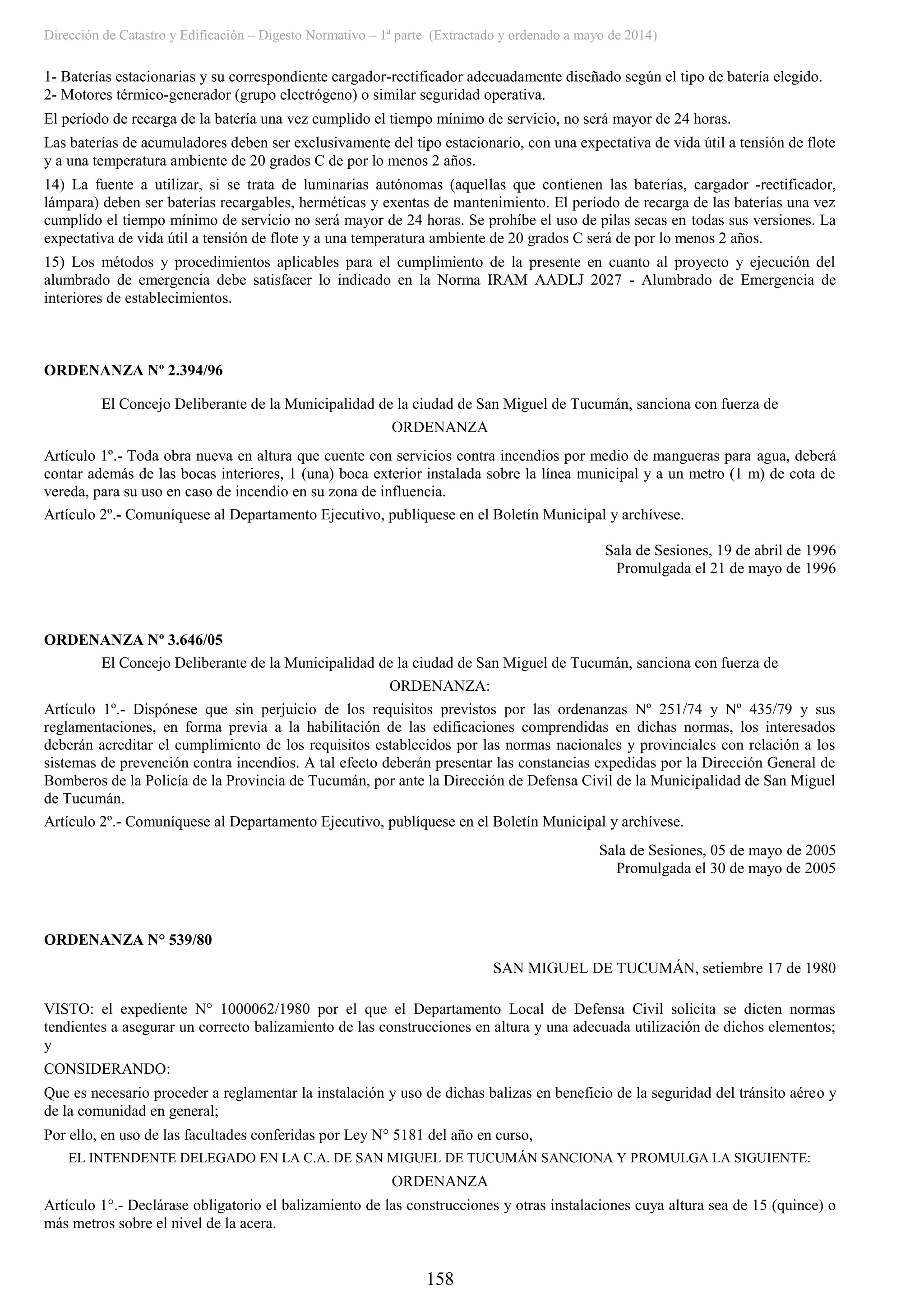 Dirección de Catastro y Edificación – Digesto Normativo – 1ª parte (Extractado y ordenado a mayo de 2014)
158
1- Baterías estacionarias y su correspondiente cargador-rectificador adecuadamente diseñado según el tipo de batería elegido.
2- Motores térmico-generador (grupo electrógeno) o similar seguridad operativa.
El período de recarga de la batería una vez cumplido el tiempo mínimo de servicio, no será mayor de 24 horas.
Las baterías de acumuladores deben ser exclusivamente del tipo estacionario, con una expectativa de vida útil a tensión de flote
y a una temperatura ambiente de 20 grados C de por lo menos 2 años.
14) La fuente a utilizar, si se trata de luminarias autónomas (aquellas que contienen las baterías, cargador -rectificador,
lámpara) deben ser baterías recargables, herméticas y exentas de mantenimiento. El período de recarga de las baterías una vez
cumplido el tiempo mínimo de servicio no será mayor de 24 horas. Se prohíbe el uso de pilas secas en todas sus versiones. La
expectativa de vida útil a tensión de flote y a una temperatura ambiente de 20 grados C será de por lo menos 2 años.
15) Los métodos y procedimientos aplicables para el cumplimiento de la presente en cuanto al proyecto y ejecución del
alumbrado de emergencia debe satisfacer lo indicado en la Norma IRAM AADLJ 2027 - Alumbrado de Emergencia de
interiores de establecimientos.
ORDENANZA Nº 2.394/96
El Concejo Deliberante de la Municipalidad de la ciudad de San Miguel de Tucumán, sanciona con fuerza de
ORDENANZA
Artículo 1º.- Toda obra nueva en altura que cuente con servicios contra incendios por medio de mangueras para agua, deberá
contar además de las bocas interiores, 1 (una) boca exterior instalada sobre la línea municipal y a un metro (1 m) de cota de
vereda, para su uso en caso de incendio en su zona de influencia.
Artículo 2º.- Comuníquese al Departamento Ejecutivo, publíquese en el Boletín Municipal y archívese.
Sala de Sesiones, 19 de abril de 1996
Promulgada el 21 de mayo de 1996
ORDENANZA Nº 3.646/05
El Concejo Deliberante de la Municipalidad de la ciudad de San Miguel de Tucumán, sanciona con fuerza de
ORDENANZA:
Artículo 1º.- Dispónese que sin perjuicio de los requisitos previstos por las ordenanzas Nº 251/74 y Nº 435/79 y sus
reglamentaciones, en forma previa a la habilitación de las edificaciones comprendidas en dichas normas, los interesados
deberán acreditar el cumplimiento de los requisitos establecidos por las normas nacionales y provinciales con relación a los
sistemas de prevención contra incendios. A tal efecto deberán presentar las constancias expedidas por la Dirección General de
Bomberos de la Policía de la Provincia de Tucumán, por ante la Dirección de Defensa Civil de la Municipalidad de San Miguel
de Tucumán.
Artículo 2º.- Comuníquese al Departamento Ejecutivo, publíquese en el Boletín Municipal y archívese.
Sala de Sesiones, 05 de mayo de 2005
Promulgada el 30 de mayo de 2005
ORDENANZA N° 539/80
SAN MIGUEL DE TUCUMÁN, setiembre 17 de 1980
VISTO: el expediente N° 1000062/1980 por el que el Departamento Local de Defensa Civil solicita se dicten normas
tendientes a asegurar un correcto balizamiento de las construcciones en altura y una adecuada utilización de dichos elementos;
y
CONSIDERANDO:
Que es necesario proceder a reglamentar la instalación y uso de dichas balizas en beneficio de la seguridad del tránsito aéreo y
de la comunidad en general;
Por ello, en uso de las facultades conferidas por Ley N° 5181 del año en curso,
EL INTENDENTE DELEGADO EN LA C.A. DE SAN MIGUEL DE TUCUMÁN SANCIONA Y PROMULGA LA SIGUIENTE:
ORDENANZA
Artículo 1°.- Declárase obligatorio el balizamiento de las construcciones y otras instalaciones cuya altura sea de 15 (quince) o
más metros sobre el nivel de la acera.
 
