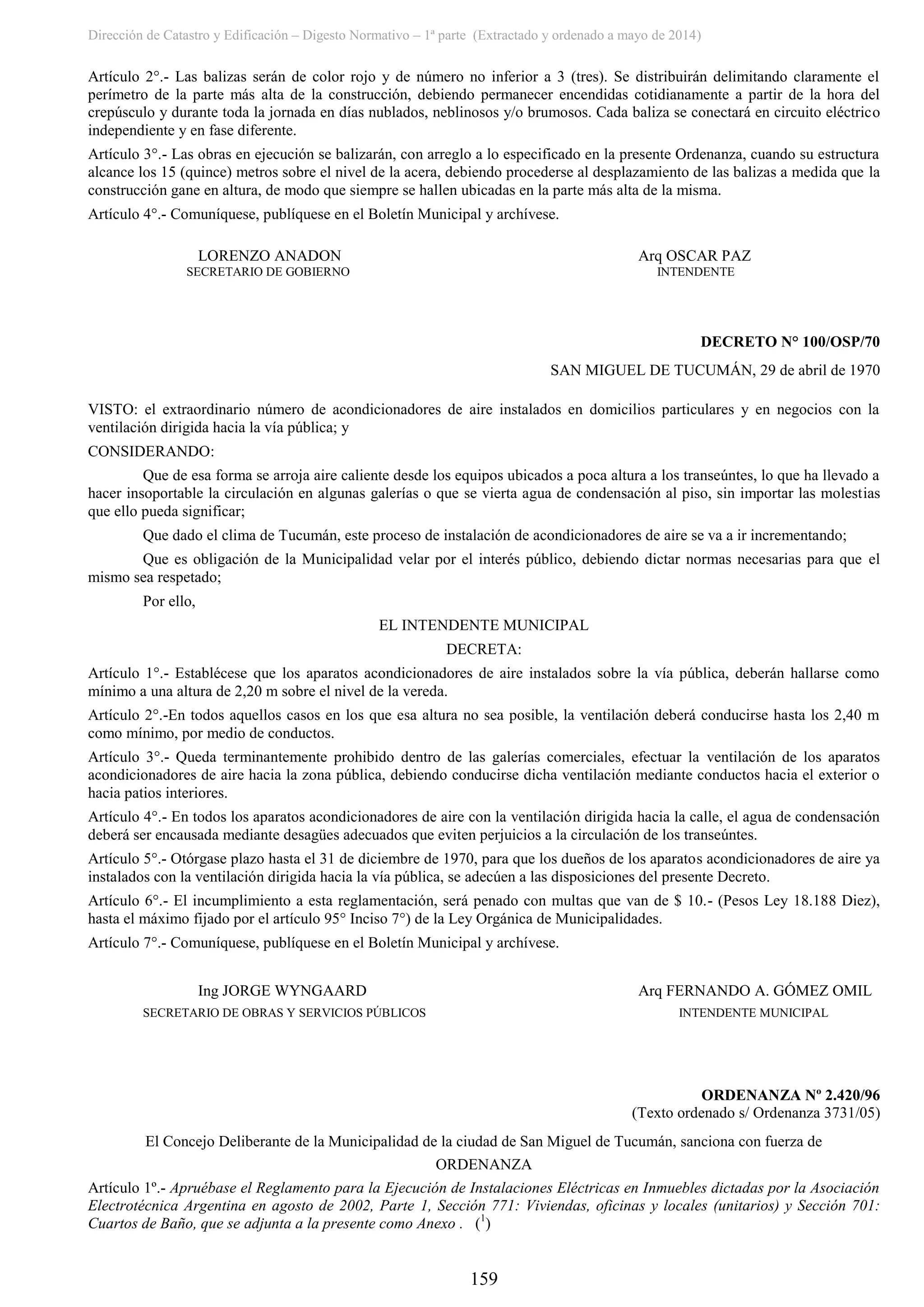 Dirección de Catastro y Edificación – Digesto Normativo – 1ª parte (Extractado y ordenado a mayo de 2014)
159
Artículo 2°.- Las balizas serán de color rojo y de número no inferior a 3 (tres). Se distribuirán delimitando claramente el
perímetro de la parte más alta de la construcción, debiendo permanecer encendidas cotidianamente a partir de la hora del
crepúsculo y durante toda la jornada en días nublados, neblinosos y/o brumosos. Cada baliza se conectará en circuito eléctrico
independiente y en fase diferente.
Artículo 3°.- Las obras en ejecución se balizarán, con arreglo a lo especificado en la presente Ordenanza, cuando su estructura
alcance los 15 (quince) metros sobre el nivel de la acera, debiendo procederse al desplazamiento de las balizas a medida que la
construcción gane en altura, de modo que siempre se hallen ubicadas en la parte más alta de la misma.
Artículo 4°.- Comuníquese, publíquese en el Boletín Municipal y archívese.
LORENZO ANADON Arq OSCAR PAZ
SECRETARIO DE GOBIERNO INTENDENTE
DECRETO N° 100/OSP/70
SAN MIGUEL DE TUCUMÁN, 29 de abril de 1970
VISTO: el extraordinario número de acondicionadores de aire instalados en domicilios particulares y en negocios con la
ventilación dirigida hacia la vía pública; y
CONSIDERANDO:
Que de esa forma se arroja aire caliente desde los equipos ubicados a poca altura a los transeúntes, lo que ha llevado a
hacer insoportable la circulación en algunas galerías o que se vierta agua de condensación al piso, sin importar las molestias
que ello pueda significar;
Que dado el clima de Tucumán, este proceso de instalación de acondicionadores de aire se va a ir incrementando;
Que es obligación de la Municipalidad velar por el interés público, debiendo dictar normas necesarias para que el
mismo sea respetado;
Por ello,
EL INTENDENTE MUNICIPAL
DECRETA:
Artículo 1°.- Establécese que los aparatos acondicionadores de aire instalados sobre la vía pública, deberán hallarse como
mínimo a una altura de 2,20 m sobre el nivel de la vereda.
Artículo 2°.-En todos aquellos casos en los que esa altura no sea posible, la ventilación deberá conducirse hasta los 2,40 m
como mínimo, por medio de conductos.
Artículo 3°.- Queda terminantemente prohibido dentro de las galerías comerciales, efectuar la ventilación de los aparatos
acondicionadores de aire hacia la zona pública, debiendo conducirse dicha ventilación mediante conductos hacia el exterior o
hacia patios interiores.
Artículo 4°.- En todos los aparatos acondicionadores de aire con la ventilación dirigida hacia la calle, el agua de condensación
deberá ser encausada mediante desagües adecuados que eviten perjuicios a la circulación de los transeúntes.
Artículo 5°.- Otórgase plazo hasta el 31 de diciembre de 1970, para que los dueños de los aparatos acondicionadores de aire ya
instalados con la ventilación dirigida hacia la vía pública, se adecúen a las disposiciones del presente Decreto.
Artículo 6°.- El incumplimiento a esta reglamentación, será penado con multas que van de $ 10.- (Pesos Ley 18.188 Diez),
hasta el máximo fijado por el artículo 95° Inciso 7°) de la Ley Orgánica de Municipalidades.
Artículo 7°.- Comuníquese, publíquese en el Boletín Municipal y archívese.
Ing JORGE WYNGAARD Arq FERNANDO A. GÓMEZ OMIL
SECRETARIO DE OBRAS Y SERVICIOS PÚBLICOS INTENDENTE MUNICIPAL
ORDENANZA Nº 2.420/96
(Texto ordenado s/ Ordenanza 3731/05)
El Concejo Deliberante de la Municipalidad de la ciudad de San Miguel de Tucumán, sanciona con fuerza de
ORDENANZA
Artículo 1º.- Apruébase el Reglamento para la Ejecución de Instalaciones Eléctricas en Inmuebles dictadas por la Asociación
Electrotécnica Argentina en agosto de 2002, Parte 1, Sección 771: Viviendas, oficinas y locales (unitarios) y Sección 701:
Cuartos de Baño, que se adjunta a la presente como Anexo . (1
)
 