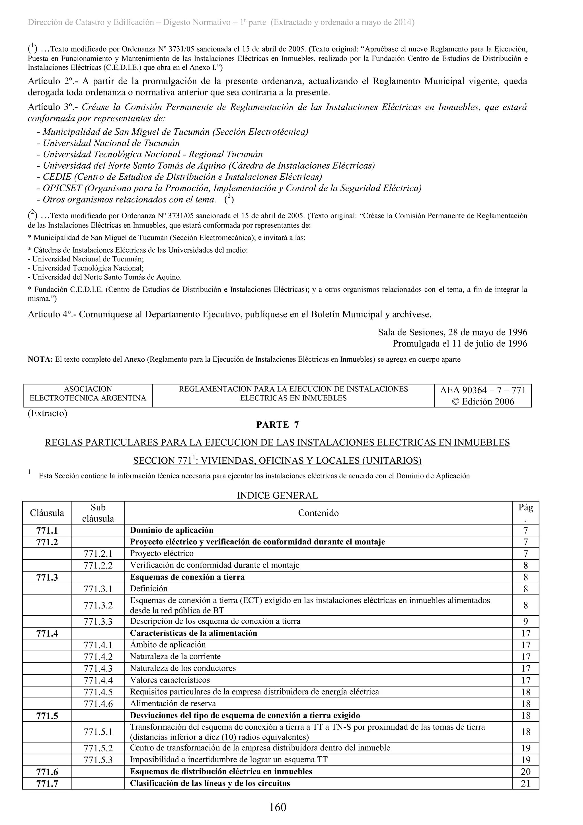 Dirección de Catastro y Edificación – Digesto Normativo – 1ª parte (Extractado y ordenado a mayo de 2014)
160
(1
) …Texto modificado por Ordenanza Nº 3731/05 sancionada el 15 de abril de 2005. (Texto original: “Apruébase el nuevo Reglamento para la Ejecución,
Puesta en Funcionamiento y Mantenimiento de las Instalaciones Eléctricas en Inmuebles, realizado por la Fundación Centro de Estudios de Distribución e
Instalaciones Eléctricas (C.E.D.I.E.) que obra en el Anexo I.”)
Artículo 2º.- A partir de la promulgación de la presente ordenanza, actualizando el Reglamento Municipal vigente, queda
derogada toda ordenanza o normativa anterior que sea contraria a la presente.
Artículo 3º.- Créase la Comisión Permanente de Reglamentación de las Instalaciones Eléctricas en Inmuebles, que estará
conformada por representantes de:
- Municipalidad de San Miguel de Tucumán (Sección Electrotécnica)
- Universidad Nacional de Tucumán
- Universidad Tecnológica Nacional - Regional Tucumán
- Universidad del Norte Santo Tomás de Aquino (Cátedra de Instalaciones Eléctricas)
- CEDIE (Centro de Estudios de Distribución e Instalaciones Eléctricas)
- OPICSET (Organismo para la Promoción, Implementación y Control de la Seguridad Eléctrica)
- Otros organismos relacionados con el tema. (2
)
(2
) …Texto modificado por Ordenanza Nº 3731/05 sancionada el 15 de abril de 2005. (Texto original: “Créase la Comisión Permanente de Reglamentación
de las Instalaciones Eléctricas en Inmuebles, que estará conformada por representantes de:
* Municipalidad de San Miguel de Tucumán (Sección Electromecánica); e invitará a las:
* Cátedras de Instalaciones Eléctricas de las Universidades del medio:
- Universidad Nacional de Tucumán;
- Universidad Tecnológica Nacional;
- Universidad del Norte Santo Tomás de Aquino.
* Fundación C.E.D.I.E. (Centro de Estudios de Distribución e Instalaciones Eléctricas); y a otros organismos relacionados con el tema, a fin de integrar la
misma.”)
Artículo 4º.- Comuníquese al Departamento Ejecutivo, publíquese en el Boletín Municipal y archívese.
Sala de Sesiones, 28 de mayo de 1996
Promulgada el 11 de julio de 1996
NOTA: El texto completo del Anexo (Reglamento para la Ejecución de Instalaciones Eléctricas en Inmuebles) se agrega en cuerpo aparte
ASOCIACION
ELECTROTECNICA ARGENTINA
REGLAMENTACION PARA LA EJECUCION DE INSTALACIONES
ELECTRICAS EN INMUEBLES
AEA 90364 – 7 – 771
© Edición 2006
(Extracto)
PARTE 7
REGLAS PARTICULARES PARA LA EJECUCION DE LAS INSTALACIONES ELECTRICAS EN INMUEBLES
SECCION 7711
: VIVIENDAS, OFICINAS Y LOCALES (UNITARIOS)
1
Esta Sección contiene la información técnica necesaria para ejecutar las instalaciones eléctricas de acuerdo con el Dominio de Aplicación
INDICE GENERAL
Cláusula
Sub
cláusula
Contenido
Pág
.
771.1 Dominio de aplicación 7
771.2 Proyecto eléctrico y verificación de conformidad durante el montaje 7
771.2.1 Proyecto eléctrico 7
771.2.2 Verificación de conformidad durante el montaje 8
771.3 Esquemas de conexión a tierra 8
771.3.1 Definición 8
771.3.2
Esquemas de conexión a tierra (ECT) exigido en las instalaciones eléctricas en inmuebles alimentados
desde la red pública de BT
8
771.3.3 Descripción de los esquema de conexión a tierra 9
771.4 Características de la alimentación 17
771.4.1 Ámbito de aplicación 17
771.4.2 Naturaleza de la corriente 17
771.4.3 Naturaleza de los conductores 17
771.4.4 Valores característicos 17
771.4.5 Requisitos particulares de la empresa distribuidora de energía eléctrica 18
771.4.6 Alimentación de reserva 18
771.5 Desviaciones del tipo de esquema de conexión a tierra exigido 18
771.5.1
Transformación del esquema de conexión a tierra a TT a TN-S por proximidad de las tomas de tierra
(distancias inferior a diez (10) radios equivalentes)
18
771.5.2 Centro de transformación de la empresa distribuidora dentro del inmueble 19
771.5.3 Imposibilidad o incertidumbre de lograr un esquema TT 19
771.6 Esquemas de distribución eléctrica en inmuebles 20
771.7 Clasificación de las líneas y de los circuitos 21
 