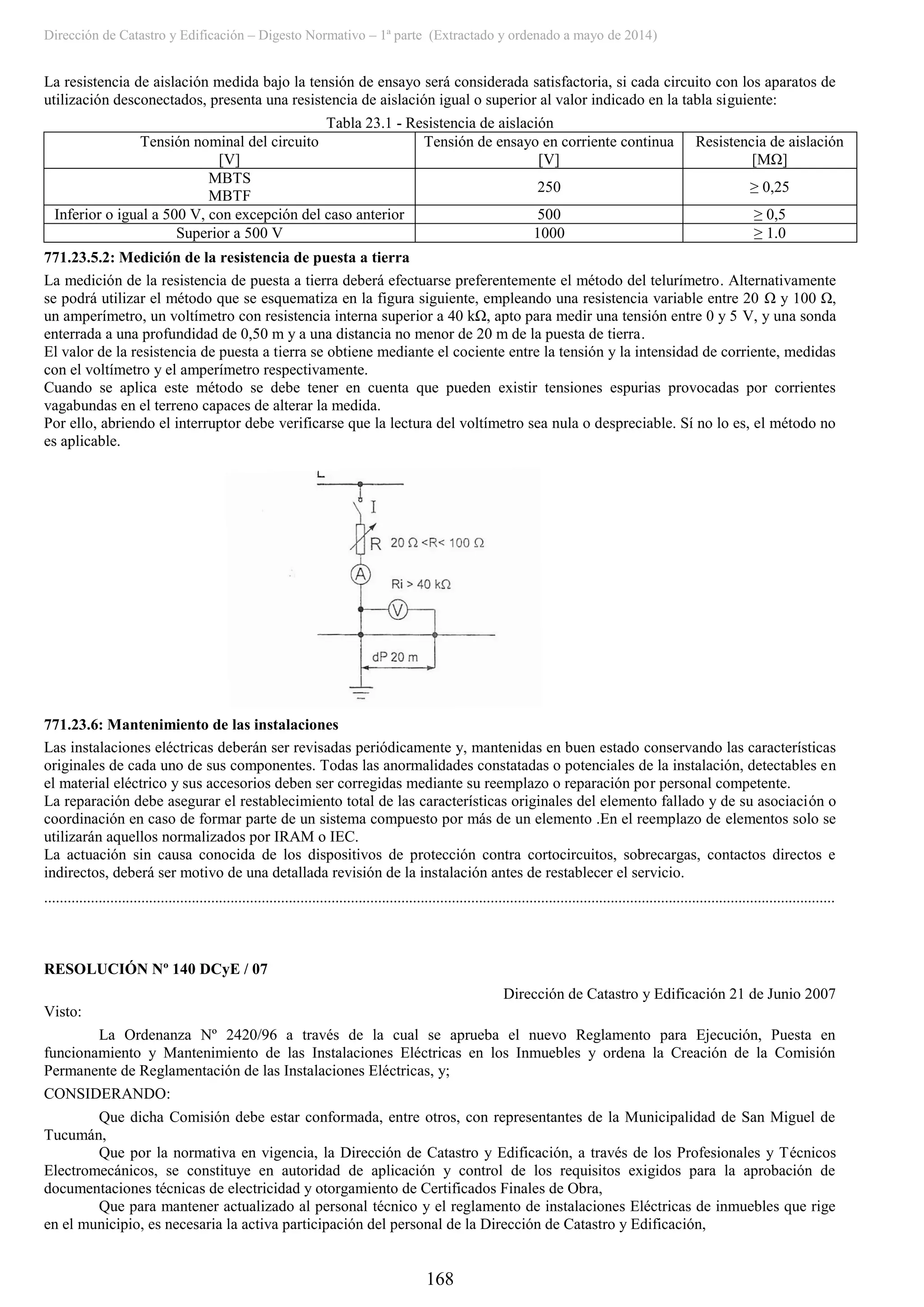 Dirección de Catastro y Edificación – Digesto Normativo – 1ª parte (Extractado y ordenado a mayo de 2014)
168
La resistencia de aislación medida bajo la tensión de ensayo será considerada satisfactoria, si cada circuito con los aparatos de
utilización desconectados, presenta una resistencia de aislación igual o superior al valor indicado en la tabla siguiente:
Tabla 23.1 - Resistencia de aislación
Tensión nominal del circuito
[V]
Tensión de ensayo en corriente continua
[V]
Resistencia de aislación
[MΩ]
MBTS
MBTF
250 ≥ 0,25
Inferior o igual a 500 V, con excepción del caso anterior 500 ≥ 0,5
Superior a 500 V 1000 ≥ 1.0
771.23.5.2: Medición de la resistencia de puesta a tierra
La medición de la resistencia de puesta a tierra deberá efectuarse preferentemente el método del telurímetro. Alternativamente
se podrá utilizar el método que se esquematiza en la figura siguiente, empleando una resistencia variable entre 20 Ω y 100 Ω,
un amperímetro, un voltímetro con resistencia interna superior a 40 kΩ, apto para medir una tensión entre 0 y 5 V, y una sonda
enterrada a una profundidad de 0,50 m y a una distancia no menor de 20 m de la puesta de tierra.
El valor de la resistencia de puesta a tierra se obtiene mediante el cociente entre la tensión y la intensidad de corriente, medidas
con el voltímetro y el amperímetro respectivamente.
Cuando se aplica este método se debe tener en cuenta que pueden existir tensiones espurias provocadas por corrientes
vagabundas en el terreno capaces de alterar la medida.
Por ello, abriendo el interruptor debe verificarse que la lectura del voltímetro sea nula o despreciable. Sí no lo es, el método no
es aplicable.
771.23.6: Mantenimiento de las instalaciones
Las instalaciones eléctricas deberán ser revisadas periódicamente y, mantenidas en buen estado conservando las características
originales de cada uno de sus componentes. Todas las anormalidades constatadas o potenciales de la instalación, detectables en
el material eléctrico y sus accesorios deben ser corregidas mediante su reemplazo o reparación por personal competente.
La reparación debe asegurar el restablecimiento total de las características originales del elemento fallado y de su asociación o
coordinación en caso de formar parte de un sistema compuesto por más de un elemento .En el reemplazo de elementos solo se
utilizarán aquellos normalizados por IRAM o IEC.
La actuación sin causa conocida de los dispositivos de protección contra cortocircuitos, sobrecargas, contactos directos e
indirectos, deberá ser motivo de una detallada revisión de la instalación antes de restablecer el servicio.
............................................................................................................................................................................................................
RESOLUCIÓN Nº 140 DCyE / 07
Dirección de Catastro y Edificación 21 de Junio 2007
Visto:
La Ordenanza Nº 2420/96 a través de la cual se aprueba el nuevo Reglamento para Ejecución, Puesta en
funcionamiento y Mantenimiento de las Instalaciones Eléctricas en los Inmuebles y ordena la Creación de la Comisión
Permanente de Reglamentación de las Instalaciones Eléctricas, y;
CONSIDERANDO:
Que dicha Comisión debe estar conformada, entre otros, con representantes de la Municipalidad de San Miguel de
Tucumán,
Que por la normativa en vigencia, la Dirección de Catastro y Edificación, a través de los Profesionales y Técnicos
Electromecánicos, se constituye en autoridad de aplicación y control de los requisitos exigidos para la aprobación de
documentaciones técnicas de electricidad y otorgamiento de Certificados Finales de Obra,
Que para mantener actualizado al personal técnico y el reglamento de instalaciones Eléctricas de inmuebles que rige
en el municipio, es necesaria la activa participación del personal de la Dirección de Catastro y Edificación,
 