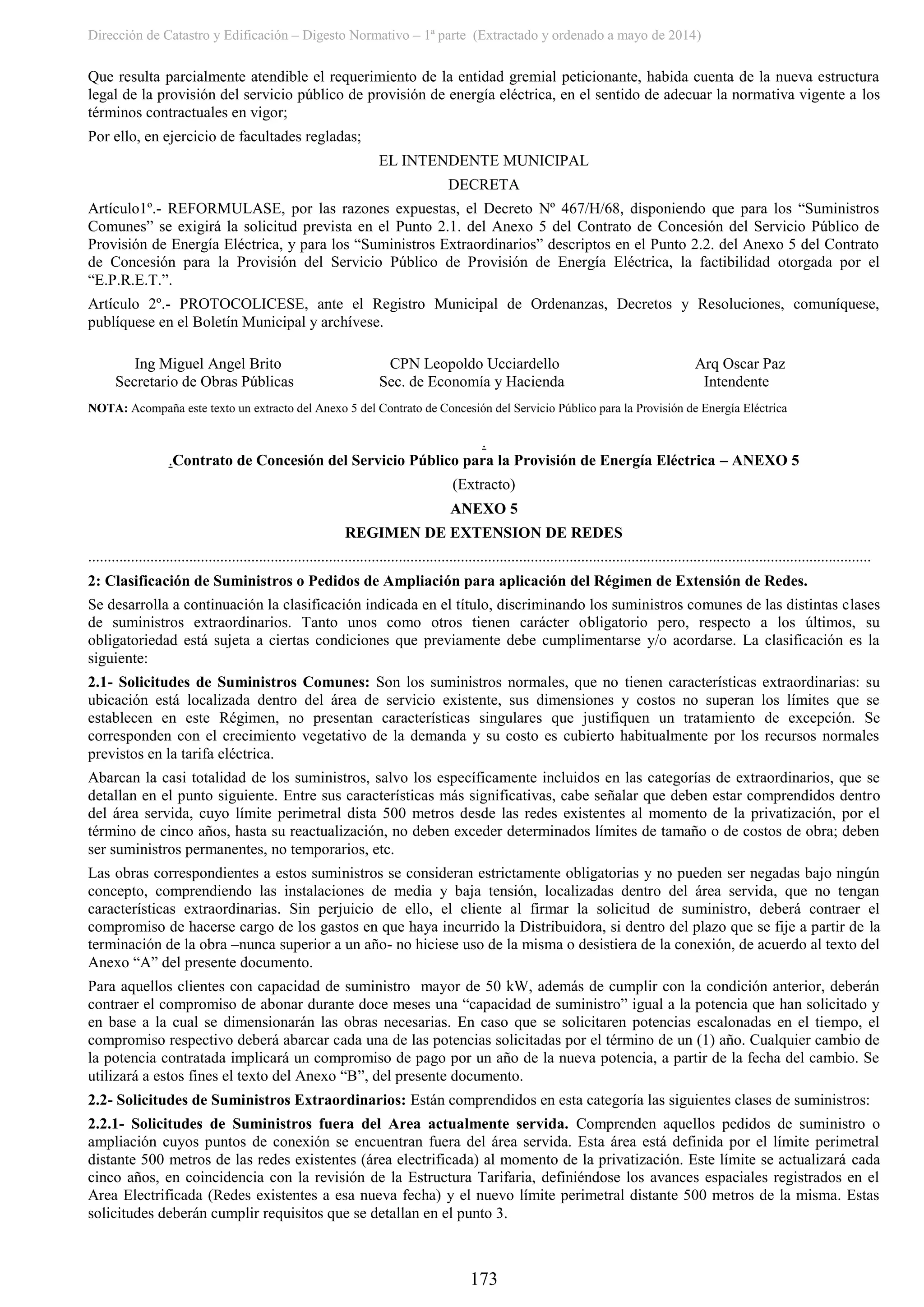 Dirección de Catastro y Edificación – Digesto Normativo – 1ª parte (Extractado y ordenado a mayo de 2014)
173
Que resulta parcialmente atendible el requerimiento de la entidad gremial peticionante, habida cuenta de la nueva estructura
legal de la provisión del servicio público de provisión de energía eléctrica, en el sentido de adecuar la normativa vigente a los
términos contractuales en vigor;
Por ello, en ejercicio de facultades regladas;
EL INTENDENTE MUNICIPAL
DECRETA
Artículo1º.- REFORMULASE, por las razones expuestas, el Decreto Nº 467/H/68, disponiendo que para los “Suministros
Comunes” se exigirá la solicitud prevista en el Punto 2.1. del Anexo 5 del Contrato de Concesión del Servicio Público de
Provisión de Energía Eléctrica, y para los “Suministros Extraordinarios” descriptos en el Punto 2.2. del Anexo 5 del Contrato
de Concesión para la Provisión del Servicio Público de Provisión de Energía Eléctrica, la factibilidad otorgada por el
“E.P.R.E.T.”.
Artículo 2º.- PROTOCOLICESE, ante el Registro Municipal de Ordenanzas, Decretos y Resoluciones, comuníquese,
publíquese en el Boletín Municipal y archívese.
Ing Miguel Angel Brito CPN Leopoldo Ucciardello Arq Oscar Paz
Secretario de Obras Públicas Sec. de Economía y Hacienda Intendente
NOTA: Acompaña este texto un extracto del Anexo 5 del Contrato de Concesión del Servicio Público para la Provisión de Energía Eléctrica
.
.Contrato de Concesión del Servicio Público para la Provisión de Energía Eléctrica – ANEXO 5
(Extracto)
ANEXO 5
REGIMEN DE EXTENSION DE REDES
..........................................................................................................................................................................................................
2: Clasificación de Suministros o Pedidos de Ampliación para aplicación del Régimen de Extensión de Redes.
Se desarrolla a continuación la clasificación indicada en el título, discriminando los suministros comunes de las distintas clases
de suministros extraordinarios. Tanto unos como otros tienen carácter obligatorio pero, respecto a los últimos, su
obligatoriedad está sujeta a ciertas condiciones que previamente debe cumplimentarse y/o acordarse. La clasificación es la
siguiente:
2.1- Solicitudes de Suministros Comunes: Son los suministros normales, que no tienen características extraordinarias: su
ubicación está localizada dentro del área de servicio existente, sus dimensiones y costos no superan los límites que se
establecen en este Régimen, no presentan características singulares que justifiquen un tratamiento de excepción. Se
corresponden con el crecimiento vegetativo de la demanda y su costo es cubierto habitualmente por los recursos normales
previstos en la tarifa eléctrica.
Abarcan la casi totalidad de los suministros, salvo los específicamente incluidos en las categorías de extraordinarios, que se
detallan en el punto siguiente. Entre sus características más significativas, cabe señalar que deben estar comprendidos dentro
del área servida, cuyo límite perimetral dista 500 metros desde las redes existentes al momento de la privatización, por el
término de cinco años, hasta su reactualización, no deben exceder determinados límites de tamaño o de costos de obra; deben
ser suministros permanentes, no temporarios, etc.
Las obras correspondientes a estos suministros se consideran estrictamente obligatorias y no pueden ser negadas bajo ningún
concepto, comprendiendo las instalaciones de media y baja tensión, localizadas dentro del área servida, que no tengan
características extraordinarias. Sin perjuicio de ello, el cliente al firmar la solicitud de suministro, deberá contraer el
compromiso de hacerse cargo de los gastos en que haya incurrido la Distribuidora, si dentro del plazo que se fije a partir de la
terminación de la obra –nunca superior a un año- no hiciese uso de la misma o desistiera de la conexión, de acuerdo al texto del
Anexo “A” del presente documento.
Para aquellos clientes con capacidad de suministro mayor de 50 kW, además de cumplir con la condición anterior, deberán
contraer el compromiso de abonar durante doce meses una “capacidad de suministro” igual a la potencia que han solicitado y
en base a la cual se dimensionarán las obras necesarias. En caso que se solicitaren potencias escalonadas en el tiempo, el
compromiso respectivo deberá abarcar cada una de las potencias solicitadas por el término de un (1) año. Cualquier cambio de
la potencia contratada implicará un compromiso de pago por un año de la nueva potencia, a partir de la fecha del cambio. Se
utilizará a estos fines el texto del Anexo “B”, del presente documento.
2.2- Solicitudes de Suministros Extraordinarios: Están comprendidos en esta categoría las siguientes clases de suministros:
2.2.1- Solicitudes de Suministros fuera del Area actualmente servida. Comprenden aquellos pedidos de suministro o
ampliación cuyos puntos de conexión se encuentran fuera del área servida. Esta área está definida por el límite perimetral
distante 500 metros de las redes existentes (área electrificada) al momento de la privatización. Este límite se actualizará cada
cinco años, en coincidencia con la revisión de la Estructura Tarifaria, definiéndose los avances espaciales registrados en el
Area Electrificada (Redes existentes a esa nueva fecha) y el nuevo límite perimetral distante 500 metros de la misma. Estas
solicitudes deberán cumplir requisitos que se detallan en el punto 3.
 