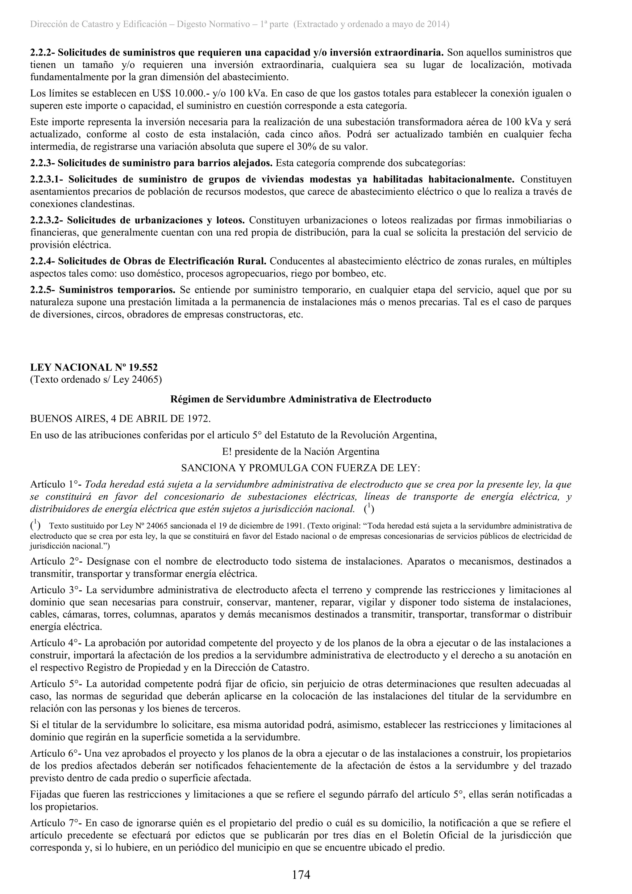 Dirección de Catastro y Edificación – Digesto Normativo – 1ª parte (Extractado y ordenado a mayo de 2014)
174
2.2.2- Solicitudes de suministros que requieren una capacidad y/o inversión extraordinaria. Son aquellos suministros que
tienen un tamaño y/o requieren una inversión extraordinaria, cualquiera sea su lugar de localización, motivada
fundamentalmente por la gran dimensión del abastecimiento.
Los límites se establecen en U$S 10.000.- y/o 100 kVa. En caso de que los gastos totales para establecer la conexión igualen o
superen este importe o capacidad, el suministro en cuestión corresponde a esta categoría.
Este importe representa la inversión necesaria para la realización de una subestación transformadora aérea de 100 kVa y será
actualizado, conforme al costo de esta instalación, cada cinco años. Podrá ser actualizado también en cualquier fecha
intermedia, de registrarse una variación absoluta que supere el 30% de su valor.
2.2.3- Solicitudes de suministro para barrios alejados. Esta categoría comprende dos subcategorías:
2.2.3.1- Solicitudes de suministro de grupos de viviendas modestas ya habilitadas habitacionalmente. Constituyen
asentamientos precarios de población de recursos modestos, que carece de abastecimiento eléctrico o que lo realiza a través de
conexiones clandestinas.
2.2.3.2- Solicitudes de urbanizaciones y loteos. Constituyen urbanizaciones o loteos realizadas por firmas inmobiliarias o
financieras, que generalmente cuentan con una red propia de distribución, para la cual se solicita la prestación del servicio de
provisión eléctrica.
2.2.4- Solicitudes de Obras de Electrificación Rural. Conducentes al abastecimiento eléctrico de zonas rurales, en múltiples
aspectos tales como: uso doméstico, procesos agropecuarios, riego por bombeo, etc.
2.2.5- Suministros temporarios. Se entiende por suministro temporario, en cualquier etapa del servicio, aquel que por su
naturaleza supone una prestación limitada a la permanencia de instalaciones más o menos precarias. Tal es el caso de parques
de diversiones, circos, obradores de empresas constructoras, etc.
LEY NACIONAL Nº 19.552
(Texto ordenado s/ Ley 24065)
Régimen de Servidumbre Administrativa de Electroducto
BUENOS AIRES, 4 DE ABRIL DE 1972.
En uso de las atribuciones conferidas por el articulo 5° del Estatuto de la Revolución Argentina,
E! presidente de la Nación Argentina
SANCIONA Y PROMULGA CON FUERZA DE LEY:
Artículo 1°- Toda heredad está sujeta a la servidumbre administrativa de electroducto que se crea por la presente ley, la que
se constituirá en favor del concesionario de subestaciones eléctricas, líneas de transporte de energía eléctrica, y
distribuidores de energía eléctrica que estén sujetos a jurisdicción nacional. (1
)
(1
) Texto sustituido por Ley Nº 24065 sancionada el 19 de diciembre de 1991. (Texto original: “Toda heredad está sujeta a la servidumbre administrativa de
electroducto que se crea por esta ley, la que se constituirá en favor del Estado nacional o de empresas concesionarias de servicios públicos de electricidad de
jurisdicción nacional.”)
Artículo 2°- Desígnase con el nombre de electroducto todo sistema de instalaciones. Aparatos o mecanismos, destinados a
transmitir, transportar y transformar energía eléctrica.
Articulo 3°- La servidumbre administrativa de electroducto afecta el terreno y comprende las restricciones y limitaciones al
dominio que sean necesarias para construir, conservar, mantener, reparar, vigilar y disponer todo sistema de instalaciones,
cables, cámaras, torres, columnas, aparatos y demás mecanismos destinados a transmitir, transportar, transformar o distribuir
energía eléctrica.
Artículo 4°- La aprobación por autoridad competente del proyecto y de los planos de la obra a ejecutar o de las instalaciones a
construir, importará la afectación de los predios a la servidumbre administrativa de electroducto y el derecho a su anotación en
el respectivo Registro de Propiedad y en la Dirección de Catastro.
Artículo 5°- La autoridad competente podrá fijar de oficio, sin perjuicio de otras determinaciones que resulten adecuadas al
caso, las normas de seguridad que deberán aplicarse en la colocación de las instalaciones del titular de la servidumbre en
relación con las personas y los bienes de terceros.
Si el titular de la servidumbre lo solicitare, esa misma autoridad podrá, asimismo, establecer las restricciones y limitaciones al
dominio que regirán en la superficie sometida a la servidumbre.
Artículo 6°- Una vez aprobados el proyecto y los planos de la obra a ejecutar o de las instalaciones a construir, los propietarios
de los predios afectados deberán ser notificados fehacientemente de la afectación de éstos a la servidumbre y del trazado
previsto dentro de cada predio o superficie afectada.
Fijadas que fueren las restricciones y limitaciones a que se refiere el segundo párrafo del artículo 5°, ellas serán notificadas a
los propietarios.
Artículo 7°- En caso de ignorarse quién es el propietario del predio o cuál es su domicilio, la notificación a que se refiere el
artículo precedente se efectuará por edictos que se publicarán por tres días en el Boletín Oficial de la jurisdicción que
corresponda y, si lo hubiere, en un periódico del municipio en que se encuentre ubicado el predio.
 