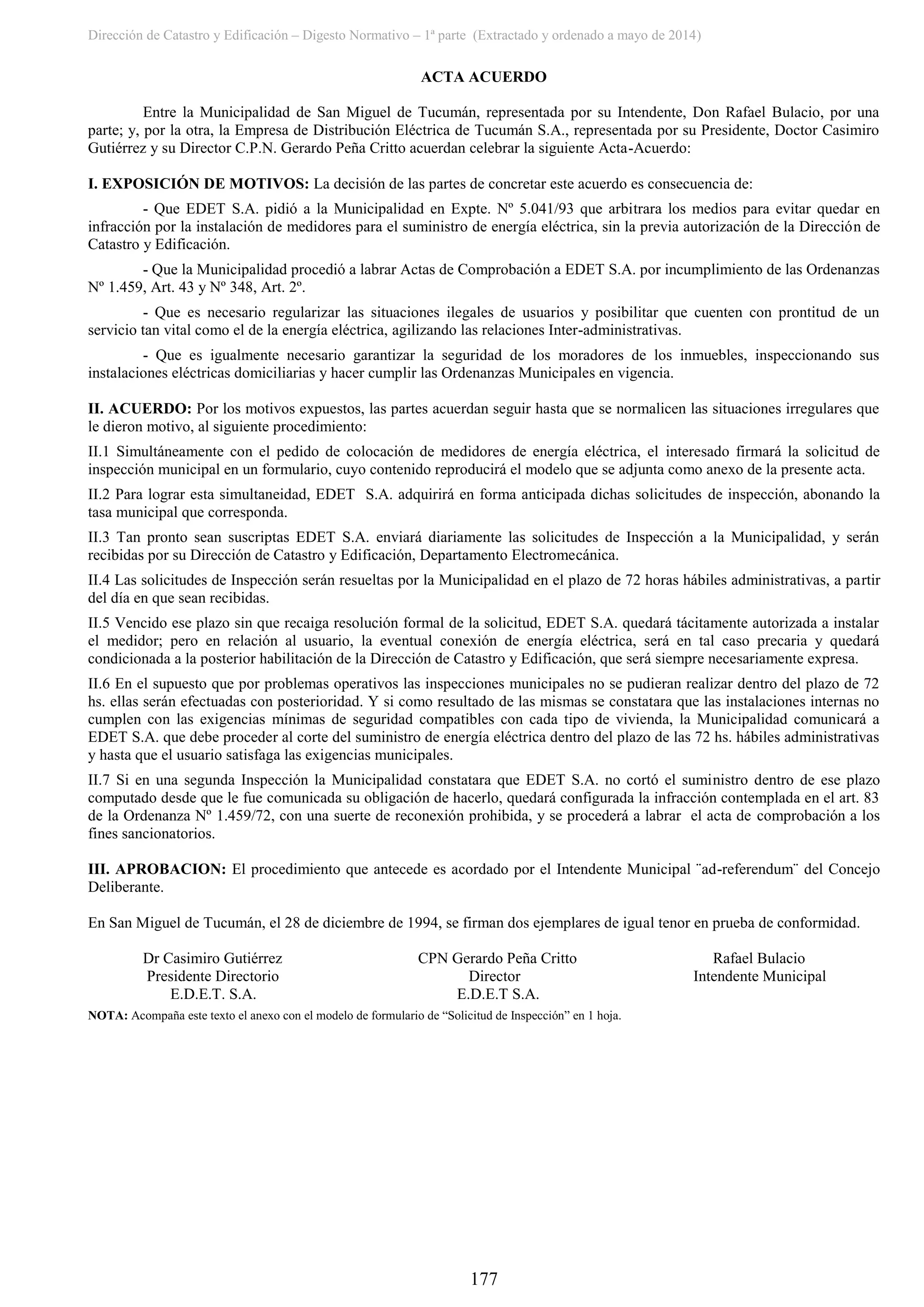 Dirección de Catastro y Edificación – Digesto Normativo – 1ª parte (Extractado y ordenado a mayo de 2014)
177
ACTA ACUERDO
Entre la Municipalidad de San Miguel de Tucumán, representada por su Intendente, Don Rafael Bulacio, por una
parte; y, por la otra, la Empresa de Distribución Eléctrica de Tucumán S.A., representada por su Presidente, Doctor Casimiro
Gutiérrez y su Director C.P.N. Gerardo Peña Critto acuerdan celebrar la siguiente Acta-Acuerdo:
I. EXPOSICIÓN DE MOTIVOS: La decisión de las partes de concretar este acuerdo es consecuencia de:
- Que EDET S.A. pidió a la Municipalidad en Expte. Nº 5.041/93 que arbitrara los medios para evitar quedar en
infracción por la instalación de medidores para el suministro de energía eléctrica, sin la previa autorización de la Dirección de
Catastro y Edificación.
- Que la Municipalidad procedió a labrar Actas de Comprobación a EDET S.A. por incumplimiento de las Ordenanzas
Nº 1.459, Art. 43 y Nº 348, Art. 2º.
- Que es necesario regularizar las situaciones ilegales de usuarios y posibilitar que cuenten con prontitud de un
servicio tan vital como el de la energía eléctrica, agilizando las relaciones Inter-administrativas.
- Que es igualmente necesario garantizar la seguridad de los moradores de los inmuebles, inspeccionando sus
instalaciones eléctricas domiciliarias y hacer cumplir las Ordenanzas Municipales en vigencia.
II. ACUERDO: Por los motivos expuestos, las partes acuerdan seguir hasta que se normalicen las situaciones irregulares que
le dieron motivo, al siguiente procedimiento:
II.1 Simultáneamente con el pedido de colocación de medidores de energía eléctrica, el interesado firmará la solicitud de
inspección municipal en un formulario, cuyo contenido reproducirá el modelo que se adjunta como anexo de la presente acta.
II.2 Para lograr esta simultaneidad, EDET S.A. adquirirá en forma anticipada dichas solicitudes de inspección, abonando la
tasa municipal que corresponda.
II.3 Tan pronto sean suscriptas EDET S.A. enviará diariamente las solicitudes de Inspección a la Municipalidad, y serán
recibidas por su Dirección de Catastro y Edificación, Departamento Electromecánica.
II.4 Las solicitudes de Inspección serán resueltas por la Municipalidad en el plazo de 72 horas hábiles administrativas, a partir
del día en que sean recibidas.
II.5 Vencido ese plazo sin que recaiga resolución formal de la solicitud, EDET S.A. quedará tácitamente autorizada a instalar
el medidor; pero en relación al usuario, la eventual conexión de energía eléctrica, será en tal caso precaria y quedará
condicionada a la posterior habilitación de la Dirección de Catastro y Edificación, que será siempre necesariamente expresa.
II.6 En el supuesto que por problemas operativos las inspecciones municipales no se pudieran realizar dentro del plazo de 72
hs. ellas serán efectuadas con posterioridad. Y si como resultado de las mismas se constatara que las instalaciones internas no
cumplen con las exigencias mínimas de seguridad compatibles con cada tipo de vivienda, la Municipalidad comunicará a
EDET S.A. que debe proceder al corte del suministro de energía eléctrica dentro del plazo de las 72 hs. hábiles administrativas
y hasta que el usuario satisfaga las exigencias municipales.
II.7 Si en una segunda Inspección la Municipalidad constatara que EDET S.A. no cortó el suministro dentro de ese plazo
computado desde que le fue comunicada su obligación de hacerlo, quedará configurada la infracción contemplada en el art. 83
de la Ordenanza Nº 1.459/72, con una suerte de reconexión prohibida, y se procederá a labrar el acta de comprobación a los
fines sancionatorios.
III. APROBACION: El procedimiento que antecede es acordado por el Intendente Municipal ¨ad-referendum¨ del Concejo
Deliberante.
En San Miguel de Tucumán, el 28 de diciembre de 1994, se firman dos ejemplares de igual tenor en prueba de conformidad.
Dr Casimiro Gutiérrez CPN Gerardo Peña Critto Rafael Bulacio
Presidente Directorio Director Intendente Municipal
E.D.E.T. S.A. E.D.E.T S.A.
NOTA: Acompaña este texto el anexo con el modelo de formulario de “Solicitud de Inspección” en 1 hoja.
 