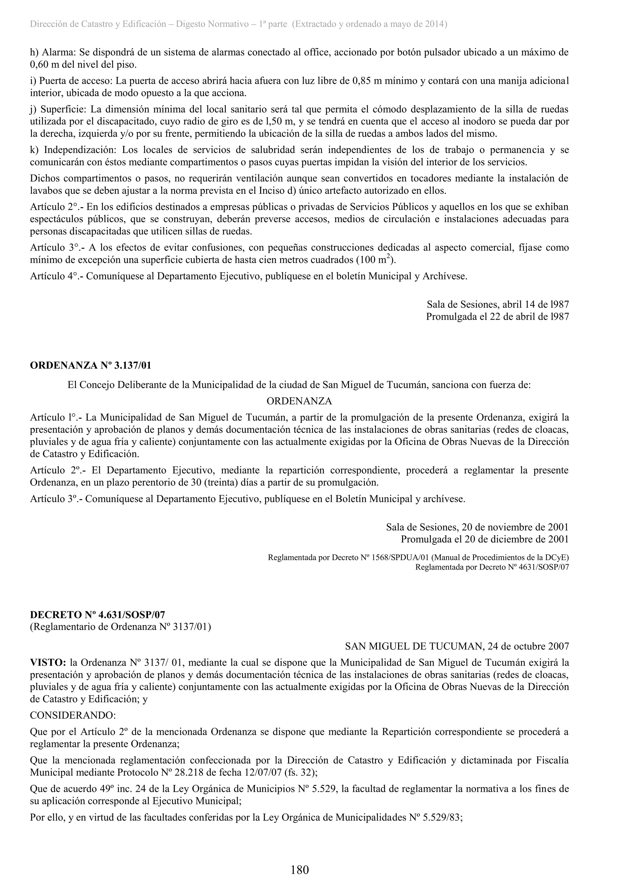 Dirección de Catastro y Edificación – Digesto Normativo – 1ª parte (Extractado y ordenado a mayo de 2014)
180
h) Alarma: Se dispondrá de un sistema de alarmas conectado al office, accionado por botón pulsador ubicado a un máximo de
0,60 m del nivel del piso.
i) Puerta de acceso: La puerta de acceso abrirá hacia afuera con luz libre de 0,85 m mínimo y contará con una manija adicional
interior, ubicada de modo opuesto a la que acciona.
j) Superficie: La dimensión mínima del local sanitario será tal que permita el cómodo desplazamiento de la silla de ruedas
utilizada por el discapacitado, cuyo radio de giro es de l,50 m, y se tendrá en cuenta que el acceso al inodoro se pueda dar por
la derecha, izquierda y/o por su frente, permitiendo la ubicación de la silla de ruedas a ambos lados del mismo.
k) Independización: Los locales de servicios de salubridad serán independientes de los de trabajo o permanencia y se
comunicarán con éstos mediante compartimentos o pasos cuyas puertas impidan la visión del interior de los servicios.
Dichos compartimentos o pasos, no requerirán ventilación aunque sean convertidos en tocadores mediante la instalación de
lavabos que se deben ajustar a la norma prevista en el Inciso d) único artefacto autorizado en ellos.
Artículo 2°.- En los edificios destinados a empresas públicas o privadas de Servicios Públicos y aquellos en los que se exhiban
espectáculos públicos, que se construyan, deberán preverse accesos, medios de circulación e instalaciones adecuadas para
personas discapacitadas que utilicen sillas de ruedas.
Artículo 3°.- A los efectos de evitar confusiones, con pequeñas construcciones dedicadas al aspecto comercial, fíjase como
mínimo de excepción una superficie cubierta de hasta cien metros cuadrados (100 m2
).
Artículo 4°.- Comuníquese al Departamento Ejecutivo, publíquese en el boletín Municipal y Archívese.
Sala de Sesiones, abril 14 de l987
Promulgada el 22 de abril de l987
ORDENANZA Nº 3.137/01
El Concejo Deliberante de la Municipalidad de la ciudad de San Miguel de Tucumán, sanciona con fuerza de:
ORDENANZA
Artículo l°.- La Municipalidad de San Miguel de Tucumán, a partir de la promulgación de la presente Ordenanza, exigirá la
presentación y aprobación de planos y demás documentación técnica de las instalaciones de obras sanitarias (redes de cloacas,
pluviales y de agua fría y caliente) conjuntamente con las actualmente exigidas por la Oficina de Obras Nuevas de la Dirección
de Catastro y Edificación.
Artículo 2º.- El Departamento Ejecutivo, mediante la repartición correspondiente, procederá a reglamentar la presente
Ordenanza, en un plazo perentorio de 30 (treinta) días a partir de su promulgación.
Artículo 3º.- Comuníquese al Departamento Ejecutivo, publíquese en el Boletín Municipal y archívese.
Sala de Sesiones, 20 de noviembre de 2001
Promulgada el 20 de diciembre de 2001
Reglamentada por Decreto Nº 1568/SPDUA/01 (Manual de Procedimientos de la DCyE)
Reglamentada por Decreto Nº 4631/SOSP/07
DECRETO Nº 4.631/SOSP/07
(Reglamentario de Ordenanza Nº 3137/01)
SAN MIGUEL DE TUCUMAN, 24 de octubre 2007
VISTO: la Ordenanza Nº 3137/ 01, mediante la cual se dispone que la Municipalidad de San Miguel de Tucumán exigirá la
presentación y aprobación de planos y demás documentación técnica de las instalaciones de obras sanitarias (redes de cloacas,
pluviales y de agua fría y caliente) conjuntamente con las actualmente exigidas por la Oficina de Obras Nuevas de la Dirección
de Catastro y Edificación; y
CONSIDERANDO:
Que por el Artículo 2º de la mencionada Ordenanza se dispone que mediante la Repartición correspondiente se procederá a
reglamentar la presente Ordenanza;
Que la mencionada reglamentación confeccionada por la Dirección de Catastro y Edificación y dictaminada por Fiscalía
Municipal mediante Protocolo Nº 28.218 de fecha 12/07/07 (fs. 32);
Que de acuerdo 49º inc. 24 de la Ley Orgánica de Municipios Nº 5.529, la facultad de reglamentar la normativa a los fines de
su aplicación corresponde al Ejecutivo Municipal;
Por ello, y en virtud de las facultades conferidas por la Ley Orgánica de Municipalidades Nº 5.529/83;
 