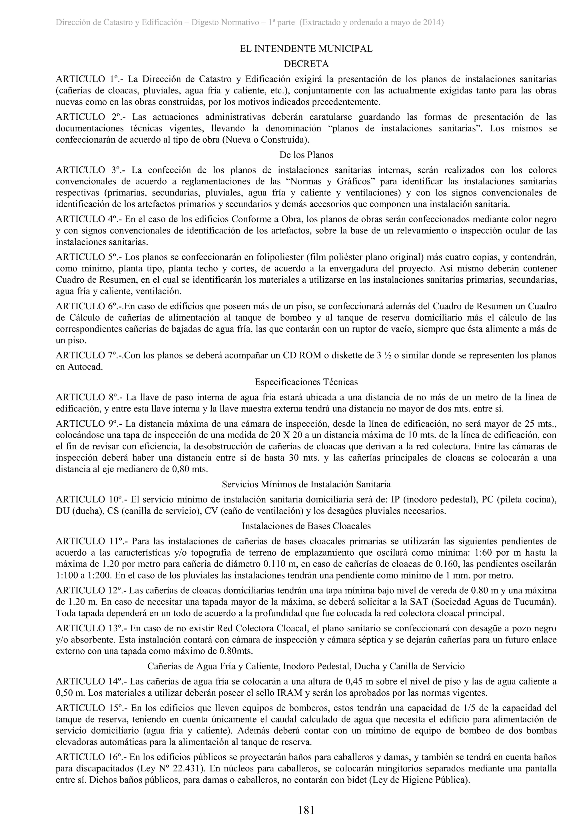 Dirección de Catastro y Edificación – Digesto Normativo – 1ª parte (Extractado y ordenado a mayo de 2014)
181
EL INTENDENTE MUNICIPAL
DECRETA
ARTICULO 1º.- La Dirección de Catastro y Edificación exigirá la presentación de los planos de instalaciones sanitarias
(cañerías de cloacas, pluviales, agua fría y caliente, etc.), conjuntamente con las actualmente exigidas tanto para las obras
nuevas como en las obras construidas, por los motivos indicados precedentemente.
ARTICULO 2º.- Las actuaciones administrativas deberán caratularse guardando las formas de presentación de las
documentaciones técnicas vigentes, llevando la denominación “planos de instalaciones sanitarias”. Los mismos se
confeccionarán de acuerdo al tipo de obra (Nueva o Construida).
De los Planos
ARTICULO 3º.- La confección de los planos de instalaciones sanitarias internas, serán realizados con los colores
convencionales de acuerdo a reglamentaciones de las “Normas y Gráficos” para identificar las instalaciones sanitarias
respectivas (primarias, secundarias, pluviales, agua fría y caliente y ventilaciones) y con los signos convencionales de
identificación de los artefactos primarios y secundarios y demás accesorios que componen una instalación sanitaria.
ARTICULO 4º.- En el caso de los edificios Conforme a Obra, los planos de obras serán confeccionados mediante color negro
y con signos convencionales de identificación de los artefactos, sobre la base de un relevamiento o inspección ocular de las
instalaciones sanitarias.
ARTICULO 5º.- Los planos se confeccionarán en folipoliester (film poliéster plano original) más cuatro copias, y contendrán,
como mínimo, planta tipo, planta techo y cortes, de acuerdo a la envergadura del proyecto. Así mismo deberán contener
Cuadro de Resumen, en el cual se identificarán los materiales a utilizarse en las instalaciones sanitarias primarias, secundarias,
agua fría y caliente, ventilación.
ARTICULO 6º.-.En caso de edificios que poseen más de un piso, se confeccionará además del Cuadro de Resumen un Cuadro
de Cálculo de cañerías de alimentación al tanque de bombeo y al tanque de reserva domiciliario más el cálculo de las
correspondientes cañerías de bajadas de agua fría, las que contarán con un ruptor de vacío, siempre que ésta alimente a más de
un piso.
ARTICULO 7º.-.Con los planos se deberá acompañar un CD ROM o diskette de 3 ½ o similar donde se representen los planos
en Autocad.
Especificaciones Técnicas
ARTICULO 8º.- La llave de paso interna de agua fría estará ubicada a una distancia de no más de un metro de la línea de
edificación, y entre esta llave interna y la llave maestra externa tendrá una distancia no mayor de dos mts. entre sí.
ARTICULO 9º.- La distancia máxima de una cámara de inspección, desde la línea de edificación, no será mayor de 25 mts.,
colocándose una tapa de inspección de una medida de 20 X 20 a un distancia máxima de 10 mts. de la línea de edificación, con
el fin de revisar con eficiencia, la desobstrucción de cañerías de cloacas que derivan a la red colectora. Entre las cámaras de
inspección deberá haber una distancia entre sí de hasta 30 mts. y las cañerías principales de cloacas se colocarán a una
distancia al eje medianero de 0,80 mts.
Servicios Mínimos de Instalación Sanitaria
ARTICULO 10º.- El servicio mínimo de instalación sanitaria domiciliaria será de: IP (inodoro pedestal), PC (pileta cocina),
DU (ducha), CS (canilla de servicio), CV (caño de ventilación) y los desagües pluviales necesarios.
Instalaciones de Bases Cloacales
ARTICULO 11º.- Para las instalaciones de cañerías de bases cloacales primarias se utilizarán las siguientes pendientes de
acuerdo a las características y/o topografía de terreno de emplazamiento que oscilará como mínima: 1:60 por m hasta la
máxima de 1.20 por metro para cañería de diámetro 0.110 m, en caso de cañerías de cloacas de 0.160, las pendientes oscilarán
1:100 a 1:200. En el caso de los pluviales las instalaciones tendrán una pendiente como mínimo de 1 mm. por metro.
ARTICULO 12º.- Las cañerías de cloacas domiciliarias tendrán una tapa mínima bajo nivel de vereda de 0.80 m y una máxima
de 1.20 m. En caso de necesitar una tapada mayor de la máxima, se deberá solicitar a la SAT (Sociedad Aguas de Tucumán).
Toda tapada dependerá en un todo de acuerdo a la profundidad que fue colocada la red colectora cloacal principal.
ARTICULO 13º.- En caso de no existir Red Colectora Cloacal, el plano sanitario se confeccionará con desagüe a pozo negro
y/o absorbente. Esta instalación contará con cámara de inspección y cámara séptica y se dejarán cañerías para un futuro enlace
externo con una tapada como máximo de 0.80mts.
Cañerías de Agua Fría y Caliente, Inodoro Pedestal, Ducha y Canilla de Servicio
ARTICULO 14º.- Las cañerías de agua fría se colocarán a una altura de 0,45 m sobre el nivel de piso y las de agua caliente a
0,50 m. Los materiales a utilizar deberán poseer el sello IRAM y serán los aprobados por las normas vigentes.
ARTICULO 15º.- En los edificios que lleven equipos de bomberos, estos tendrán una capacidad de 1/5 de la capacidad del
tanque de reserva, teniendo en cuenta únicamente el caudal calculado de agua que necesita el edificio para alimentación de
servicio domiciliario (agua fría y caliente). Además deberá contar con un mínimo de equipo de bombeo de dos bombas
elevadoras automáticas para la alimentación al tanque de reserva.
ARTICULO 16º.- En los edificios públicos se proyectarán baños para caballeros y damas, y también se tendrá en cuenta baños
para discapacitados (Ley Nº 22.431). En núcleos para caballeros, se colocarán mingitorios separados mediante una pantalla
entre sí. Dichos baños públicos, para damas o caballeros, no contarán con bidet (Ley de Higiene Pública).
 