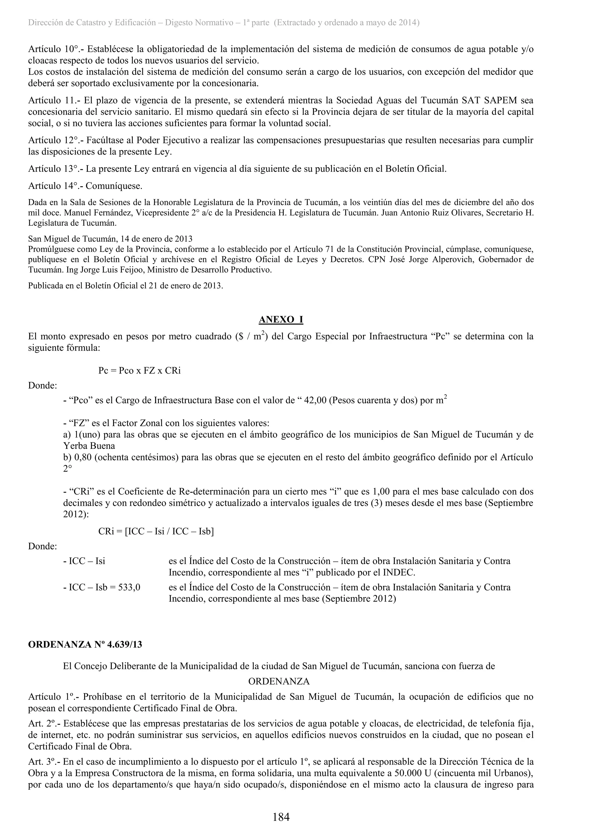 Dirección de Catastro y Edificación – Digesto Normativo – 1ª parte (Extractado y ordenado a mayo de 2014)
184
Artículo 10°.- Establécese la obligatoriedad de la implementación del sistema de medición de consumos de agua potable y/o
cloacas respecto de todos los nuevos usuarios del servicio.
Los costos de instalación del sistema de medición del consumo serán a cargo de los usuarios, con excepción del medidor que
deberá ser soportado exclusivamente por la concesionaria.
Artículo 11.- El plazo de vigencia de la presente, se extenderá mientras la Sociedad Aguas del Tucumán SAT SAPEM sea
concesionaria del servicio sanitario. El mismo quedará sin efecto si la Provincia dejara de ser titular de la mayoría del capital
social, o si no tuviera las acciones suficientes para formar la voluntad social.
Artículo 12°.- Facúltase al Poder Ejecutivo a realizar las compensaciones presupuestarias que resulten necesarias para cumplir
las disposiciones de la presente Ley.
Artículo 13°.- La presente Ley entrará en vigencia al día siguiente de su publicación en el Boletín Oficial.
Artículo 14°.- Comuníquese.
Dada en la Sala de Sesiones de la Honorable Legislatura de la Provincia de Tucumán, a los veintiún días del mes de diciembre del año dos
mil doce. Manuel Fernández, Vicepresidente 2° a/c de la Presidencia H. Legislatura de Tucumán. Juan Antonio Ruiz Olivares, Secretario H.
Legislatura de Tucumán.
San Miguel de Tucumán, 14 de enero de 2013
Promúlguese como Ley de la Provincia, conforme a lo establecido por el Artículo 71 de la Constitución Provincial, cúmplase, comuníquese,
publíquese en el Boletín Oficial y archívese en el Registro Oficial de Leyes y Decretos. CPN José Jorge Alperovich, Gobernador de
Tucumán. Ing Jorge Luis Feijoo, Ministro de Desarrollo Productivo.
Publicada en el Boletín Oficial el 21 de enero de 2013.
ANEXO I
El monto expresado en pesos por metro cuadrado ($ / m2
) del Cargo Especial por Infraestructura “Pc” se determina con la
siguiente fórmula:
Pc = Pco x FZ x CRi
Donde:
- “Pco” es el Cargo de Infraestructura Base con el valor de “ 42,00 (Pesos cuarenta y dos) por m2
- “FZ” es el Factor Zonal con los siguientes valores:
a) 1(uno) para las obras que se ejecuten en el ámbito geográfico de los municipios de San Miguel de Tucumán y de
Yerba Buena
b) 0,80 (ochenta centésimos) para las obras que se ejecuten en el resto del ámbito geográfico definido por el Artículo
2°
- “CRi” es el Coeficiente de Re-determinación para un cierto mes “i” que es 1,00 para el mes base calculado con dos
decimales y con redondeo simétrico y actualizado a intervalos iguales de tres (3) meses desde el mes base (Septiembre
2012):
CRi = [ICC – Isi / ICC – Isb]
Donde:
- ICC – Isi es el Índice del Costo de la Construcción – ítem de obra Instalación Sanitaria y Contra
Incendio, correspondiente al mes “i” publicado por el INDEC.
- ICC – Isb = 533,0 es el Índice del Costo de la Construcción – ítem de obra Instalación Sanitaria y Contra
Incendio, correspondiente al mes base (Septiembre 2012)
ORDENANZA Nº 4.639/13
El Concejo Deliberante de la Municipalidad de la ciudad de San Miguel de Tucumán, sanciona con fuerza de
ORDENANZA
Artículo 1º.- Prohíbase en el territorio de la Municipalidad de San Miguel de Tucumán, la ocupación de edificios que no
posean el correspondiente Certificado Final de Obra.
Art. 2º.- Establécese que las empresas prestatarias de los servicios de agua potable y cloacas, de electricidad, de telefonía fija,
de internet, etc. no podrán suministrar sus servicios, en aquellos edificios nuevos construidos en la ciudad, que no posean el
Certificado Final de Obra.
Art. 3º.- En el caso de incumplimiento a lo dispuesto por el artículo 1º, se aplicará al responsable de la Dirección Técnica de la
Obra y a la Empresa Constructora de la misma, en forma solidaria, una multa equivalente a 50.000 U (cincuenta mil Urbanos),
por cada uno de los departamento/s que haya/n sido ocupado/s, disponiéndose en el mismo acto la clausura de ingreso para
 