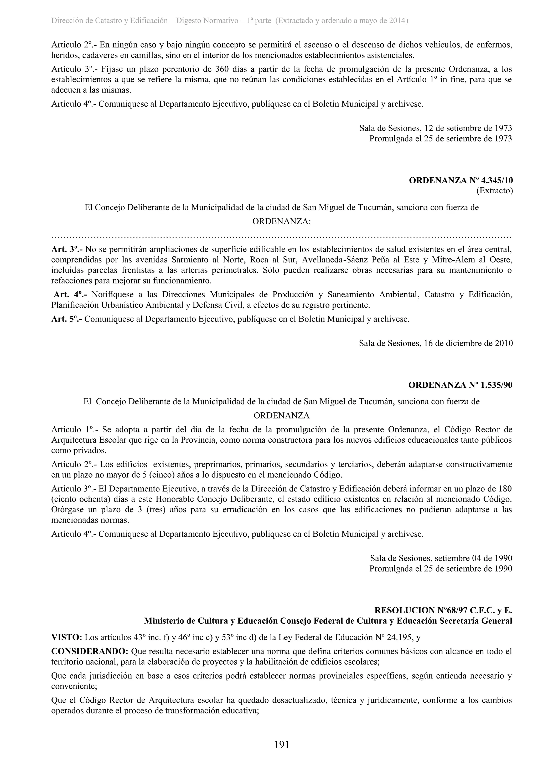 Dirección de Catastro y Edificación – Digesto Normativo – 1ª parte (Extractado y ordenado a mayo de 2014)
191
Artículo 2º.- En ningún caso y bajo ningún concepto se permitirá el ascenso o el descenso de dichos vehículos, de enfermos,
heridos, cadáveres en camillas, sino en el interior de los mencionados establecimientos asistenciales.
Artículo 3º.- Fíjase un plazo perentorio de 360 días a partir de la fecha de promulgación de la presente Ordenanza, a los
establecimientos a que se refiere la misma, que no reúnan las condiciones establecidas en el Artículo 1º in fine, para que se
adecuen a las mismas.
Artículo 4º.- Comuníquese al Departamento Ejecutivo, publíquese en el Boletín Municipal y archívese.
Sala de Sesiones, 12 de setiembre de 1973
Promulgada el 25 de setiembre de 1973
ORDENANZA Nº 4.345/10
(Extracto)
El Concejo Deliberante de la Municipalidad de la ciudad de San Miguel de Tucumán, sanciona con fuerza de
ORDENANZA:
………………………………………………………………………………………………………………………………………
Art. 3º.- No se permitirán ampliaciones de superficie edificable en los establecimientos de salud existentes en el área central,
comprendidas por las avenidas Sarmiento al Norte, Roca al Sur, Avellaneda-Sáenz Peña al Este y Mitre-Alem al Oeste,
incluidas parcelas frentistas a las arterias perimetrales. Sólo pueden realizarse obras necesarias para su mantenimiento o
refacciones para mejorar su funcionamiento.
Art. 4º.- Notifíquese a las Direcciones Municipales de Producción y Saneamiento Ambiental, Catastro y Edificación,
Planificación Urbanístico Ambiental y Defensa Civil, a efectos de su registro pertinente.
Art. 5º.- Comuníquese al Departamento Ejecutivo, publíquese en el Boletín Municipal y archívese.
Sala de Sesiones, 16 de diciembre de 2010
ORDENANZA Nº 1.535/90
El Concejo Deliberante de la Municipalidad de la ciudad de San Miguel de Tucumán, sanciona con fuerza de
ORDENANZA
Artículo 1º.- Se adopta a partir del día de la fecha de la promulgación de la presente Ordenanza, el Código Rector de
Arquitectura Escolar que rige en la Provincia, como norma constructora para los nuevos edificios educacionales tanto públicos
como privados.
Artículo 2º.- Los edificios existentes, preprimarios, primarios, secundarios y terciarios, deberán adaptarse constructivamente
en un plazo no mayor de 5 (cinco) años a lo dispuesto en el mencionado Código.
Artículo 3º.- El Departamento Ejecutivo, a través de la Dirección de Catastro y Edificación deberá informar en un plazo de 180
(ciento ochenta) días a este Honorable Concejo Deliberante, el estado edilicio existentes en relación al mencionado Código.
Otórgase un plazo de 3 (tres) años para su erradicación en los casos que las edificaciones no pudieran adaptarse a las
mencionadas normas.
Artículo 4º.- Comuníquese al Departamento Ejecutivo, publíquese en el Boletín Municipal y archívese.
Sala de Sesiones, setiembre 04 de 1990
Promulgada el 25 de setiembre de 1990
RESOLUCION Nº68/97 C.F.C. y E.
Ministerio de Cultura y Educación Consejo Federal de Cultura y Educación Secretaría General
VISTO: Los artículos 43º inc. f) y 46º inc c) y 53º inc d) de la Ley Federal de Educación Nº 24.195, y
CONSIDERANDO: Que resulta necesario establecer una norma que defina criterios comunes básicos con alcance en todo el
territorio nacional, para la elaboración de proyectos y la habilitación de edificios escolares;
Que cada jurisdicción en base a esos criterios podrá establecer normas provinciales específicas, según entienda necesario y
conveniente;
Que el Código Rector de Arquitectura escolar ha quedado desactualizado, técnica y jurídicamente, conforme a los cambios
operados durante el proceso de transformación educativa;
 