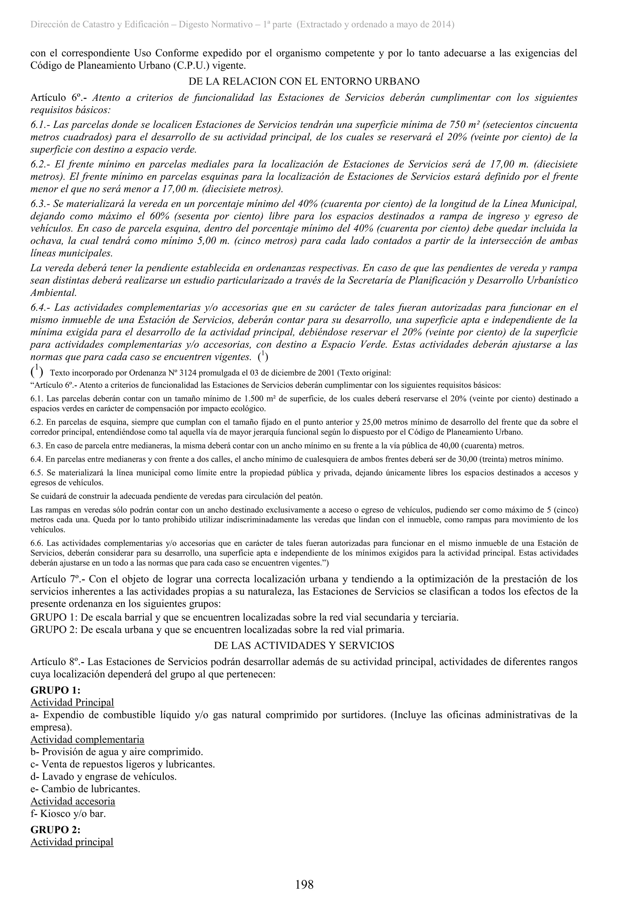 Dirección de Catastro y Edificación – Digesto Normativo – 1ª parte (Extractado y ordenado a mayo de 2014)
198
con el correspondiente Uso Conforme expedido por el organismo competente y por lo tanto adecuarse a las exigencias del
Código de Planeamiento Urbano (C.P.U.) vigente.
DE LA RELACION CON EL ENTORNO URBANO
Artículo 6º.- Atento a criterios de funcionalidad las Estaciones de Servicios deberán cumplimentar con los siguientes
requisitos básicos:
6.1.- Las parcelas donde se localicen Estaciones de Servicios tendrán una superficie mínima de 750 m² (setecientos cincuenta
metros cuadrados) para el desarrollo de su actividad principal, de los cuales se reservará el 20% (veinte por ciento) de la
superficie con destino a espacio verde.
6.2.- El frente mínimo en parcelas mediales para la localización de Estaciones de Servicios será de 17,00 m. (diecisiete
metros). El frente mínimo en parcelas esquinas para la localización de Estaciones de Servicios estará definido por el frente
menor el que no será menor a 17,00 m. (diecisiete metros).
6.3.- Se materializará la vereda en un porcentaje mínimo del 40% (cuarenta por ciento) de la longitud de la Línea Municipal,
dejando como máximo el 60% (sesenta por ciento) libre para los espacios destinados a rampa de ingreso y egreso de
vehículos. En caso de parcela esquina, dentro del porcentaje mínimo del 40% (cuarenta por ciento) debe quedar incluida la
ochava, la cual tendrá como mínimo 5,00 m. (cinco metros) para cada lado contados a partir de la intersección de ambas
líneas municipales.
La vereda deberá tener la pendiente establecida en ordenanzas respectivas. En caso de que las pendientes de vereda y rampa
sean distintas deberá realizarse un estudio particularizado a través de la Secretaría de Planificación y Desarrollo Urbanístico
Ambiental.
6.4.- Las actividades complementarias y/o accesorias que en su carácter de tales fueran autorizadas para funcionar en el
mismo inmueble de una Estación de Servicios, deberán contar para su desarrollo, una superficie apta e independiente de la
mínima exigida para el desarrollo de la actividad principal, debiéndose reservar el 20% (veinte por ciento) de la superficie
para actividades complementarias y/o accesorias, con destino a Espacio Verde. Estas actividades deberán ajustarse a las
normas que para cada caso se encuentren vigentes. (1
)
(1
) Texto incorporado por Ordenanza Nº 3124 promulgada el 03 de diciembre de 2001 (Texto original:
“Artículo 6º.- Atento a criterios de funcionalidad las Estaciones de Servicios deberán cumplimentar con los siguientes requisitos básicos:
6.1. Las parcelas deberán contar con un tamaño mínimo de 1.500 m² de superficie, de los cuales deberá reservarse el 20% (veinte por ciento) destinado a
espacios verdes en carácter de compensación por impacto ecológico.
6.2. En parcelas de esquina, siempre que cumplan con el tamaño fijado en el punto anterior y 25,00 metros mínimo de desarrollo del frente que da sobre el
corredor principal, entendiéndose como tal aquella vía de mayor jerarquía funcional según lo dispuesto por el Código de Planeamiento Urbano.
6.3. En caso de parcela entre medianeras, la misma deberá contar con un ancho mínimo en su frente a la vía pública de 40,00 (cuarenta) metros.
6.4. En parcelas entre medianeras y con frente a dos calles, el ancho mínimo de cualesquiera de ambos frentes deberá ser de 30,00 (treinta) metros mínimo.
6.5. Se materializará la línea municipal como límite entre la propiedad pública y privada, dejando únicamente libres los espacios destinados a accesos y
egresos de vehículos.
Se cuidará de construir la adecuada pendiente de veredas para circulación del peatón.
Las rampas en veredas sólo podrán contar con un ancho destinado exclusivamente a acceso o egreso de vehículos, pudiendo ser como máximo de 5 (cinco)
metros cada una. Queda por lo tanto prohibido utilizar indiscriminadamente las veredas que lindan con el inmueble, como rampas para movimiento de los
vehículos.
6.6. Las actividades complementarias y/o accesorias que en carácter de tales fueran autorizadas para funcionar en el mismo inmueble de una Estación de
Servicios, deberán considerar para su desarrollo, una superficie apta e independiente de los mínimos exigidos para la actividad principal. Estas actividades
deberán ajustarse en un todo a las normas que para cada caso se encuentren vigentes.”)
Artículo 7º.- Con el objeto de lograr una correcta localización urbana y tendiendo a la optimización de la prestación de los
servicios inherentes a las actividades propias a su naturaleza, las Estaciones de Servicios se clasifican a todos los efectos de la
presente ordenanza en los siguientes grupos:
GRUPO 1: De escala barrial y que se encuentren localizadas sobre la red vial secundaria y terciaria.
GRUPO 2: De escala urbana y que se encuentren localizadas sobre la red vial primaria.
DE LAS ACTIVIDADES Y SERVICIOS
Artículo 8º.- Las Estaciones de Servicios podrán desarrollar además de su actividad principal, actividades de diferentes rangos
cuya localización dependerá del grupo al que pertenecen:
GRUPO 1:
Actividad Principal
a- Expendio de combustible líquido y/o gas natural comprimido por surtidores. (Incluye las oficinas administrativas de la
empresa).
Actividad complementaria
b- Provisión de agua y aire comprimido.
c- Venta de repuestos ligeros y lubricantes.
d- Lavado y engrase de vehículos.
e- Cambio de lubricantes.
Actividad accesoria
f- Kiosco y/o bar.
GRUPO 2:
Actividad principal
 