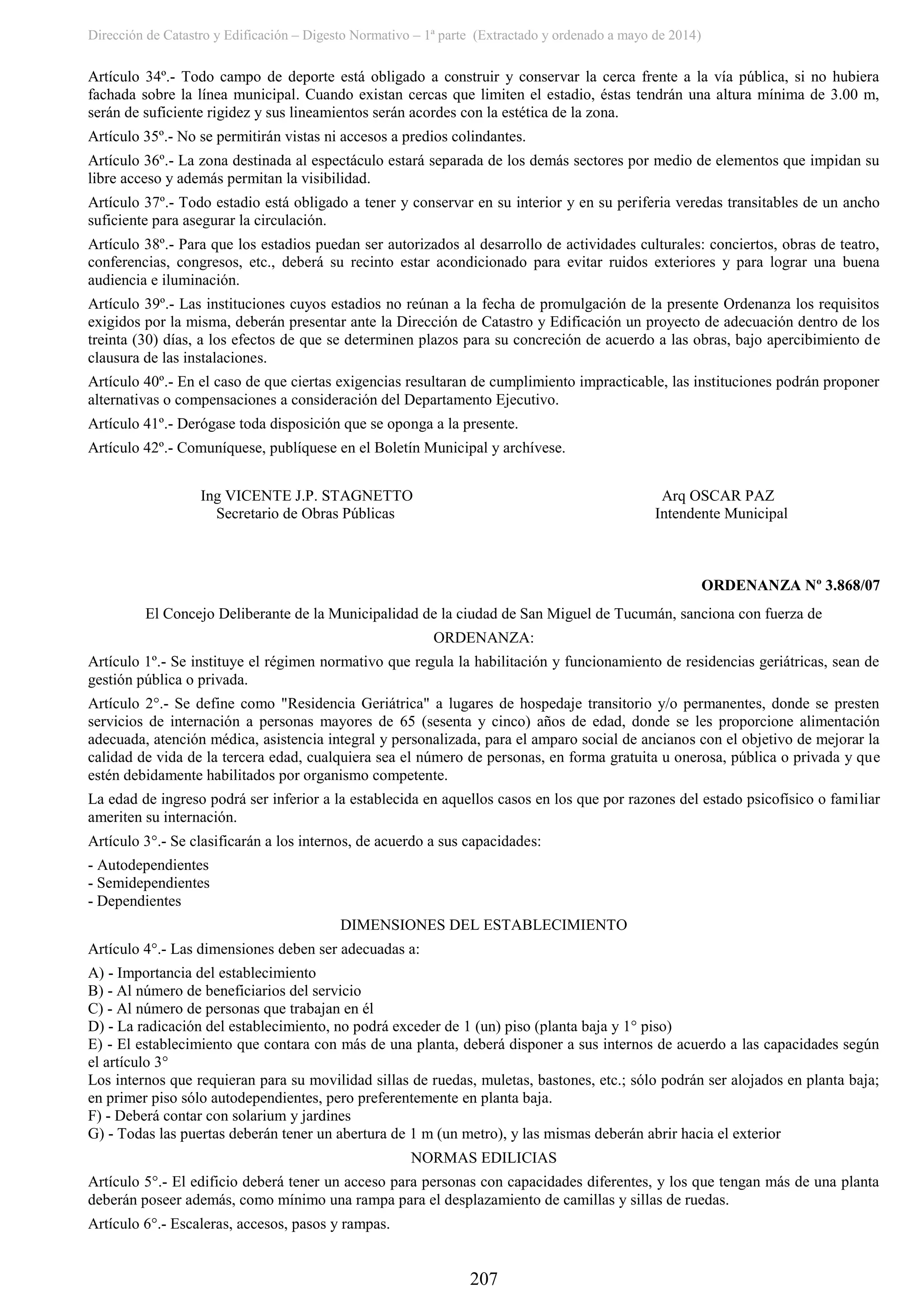 Dirección de Catastro y Edificación – Digesto Normativo – 1ª parte (Extractado y ordenado a mayo de 2014)
207
Artículo 34º.- Todo campo de deporte está obligado a construir y conservar la cerca frente a la vía pública, si no hubiera
fachada sobre la línea municipal. Cuando existan cercas que limiten el estadio, éstas tendrán una altura mínima de 3.00 m,
serán de suficiente rigidez y sus lineamientos serán acordes con la estética de la zona.
Artículo 35º.- No se permitirán vistas ni accesos a predios colindantes.
Artículo 36º.- La zona destinada al espectáculo estará separada de los demás sectores por medio de elementos que impidan su
libre acceso y además permitan la visibilidad.
Artículo 37º.- Todo estadio está obligado a tener y conservar en su interior y en su periferia veredas transitables de un ancho
suficiente para asegurar la circulación.
Artículo 38º.- Para que los estadios puedan ser autorizados al desarrollo de actividades culturales: conciertos, obras de teatro,
conferencias, congresos, etc., deberá su recinto estar acondicionado para evitar ruidos exteriores y para lograr una buena
audiencia e iluminación.
Artículo 39º.- Las instituciones cuyos estadios no reúnan a la fecha de promulgación de la presente Ordenanza los requisitos
exigidos por la misma, deberán presentar ante la Dirección de Catastro y Edificación un proyecto de adecuación dentro de los
treinta (30) días, a los efectos de que se determinen plazos para su concreción de acuerdo a las obras, bajo apercibimiento de
clausura de las instalaciones.
Artículo 40º.- En el caso de que ciertas exigencias resultaran de cumplimiento impracticable, las instituciones podrán proponer
alternativas o compensaciones a consideración del Departamento Ejecutivo.
Artículo 41º.- Derógase toda disposición que se oponga a la presente.
Artículo 42º.- Comuníquese, publíquese en el Boletín Municipal y archívese.
Ing VICENTE J.P. STAGNETTO Arq OSCAR PAZ
Secretario de Obras Públicas Intendente Municipal
ORDENANZA Nº 3.868/07
El Concejo Deliberante de la Municipalidad de la ciudad de San Miguel de Tucumán, sanciona con fuerza de
ORDENANZA:
Artículo 1º.- Se instituye el régimen normativo que regula la habilitación y funcionamiento de residencias geriátricas, sean de
gestión pública o privada.
Artículo 2°.- Se define como "Residencia Geriátrica" a lugares de hospedaje transitorio y/o permanentes, donde se presten
servicios de internación a personas mayores de 65 (sesenta y cinco) años de edad, donde se les proporcione alimentación
adecuada, atención médica, asistencia integral y personalizada, para el amparo social de ancianos con el objetivo de mejorar la
calidad de vida de la tercera edad, cualquiera sea el número de personas, en forma gratuita u onerosa, pública o privada y que
estén debidamente habilitados por organismo competente.
La edad de ingreso podrá ser inferior a la establecida en aquellos casos en los que por razones del estado psicofísico o familiar
ameriten su internación.
Artículo 3°.- Se clasificarán a los internos, de acuerdo a sus capacidades:
- Autodependientes
- Semidependientes
- Dependientes
DIMENSIONES DEL ESTABLECIMIENTO
Artículo 4°.- Las dimensiones deben ser adecuadas a:
A) - Importancia del establecimiento
B) - Al número de beneficiarios del servicio
C) - Al número de personas que trabajan en él
D) - La radicación del establecimiento, no podrá exceder de 1 (un) piso (planta baja y 1° piso)
E) - El establecimiento que contara con más de una planta, deberá disponer a sus internos de acuerdo a las capacidades según
el artículo 3°
Los internos que requieran para su movilidad sillas de ruedas, muletas, bastones, etc.; sólo podrán ser alojados en planta baja;
en primer piso sólo autodependientes, pero preferentemente en planta baja.
F) - Deberá contar con solarium y jardines
G) - Todas las puertas deberán tener un abertura de 1 m (un metro), y las mismas deberán abrir hacia el exterior
NORMAS EDILICIAS
Artículo 5°.- El edificio deberá tener un acceso para personas con capacidades diferentes, y los que tengan más de una planta
deberán poseer además, como mínimo una rampa para el desplazamiento de camillas y sillas de ruedas.
Artículo 6°.- Escaleras, accesos, pasos y rampas.
 