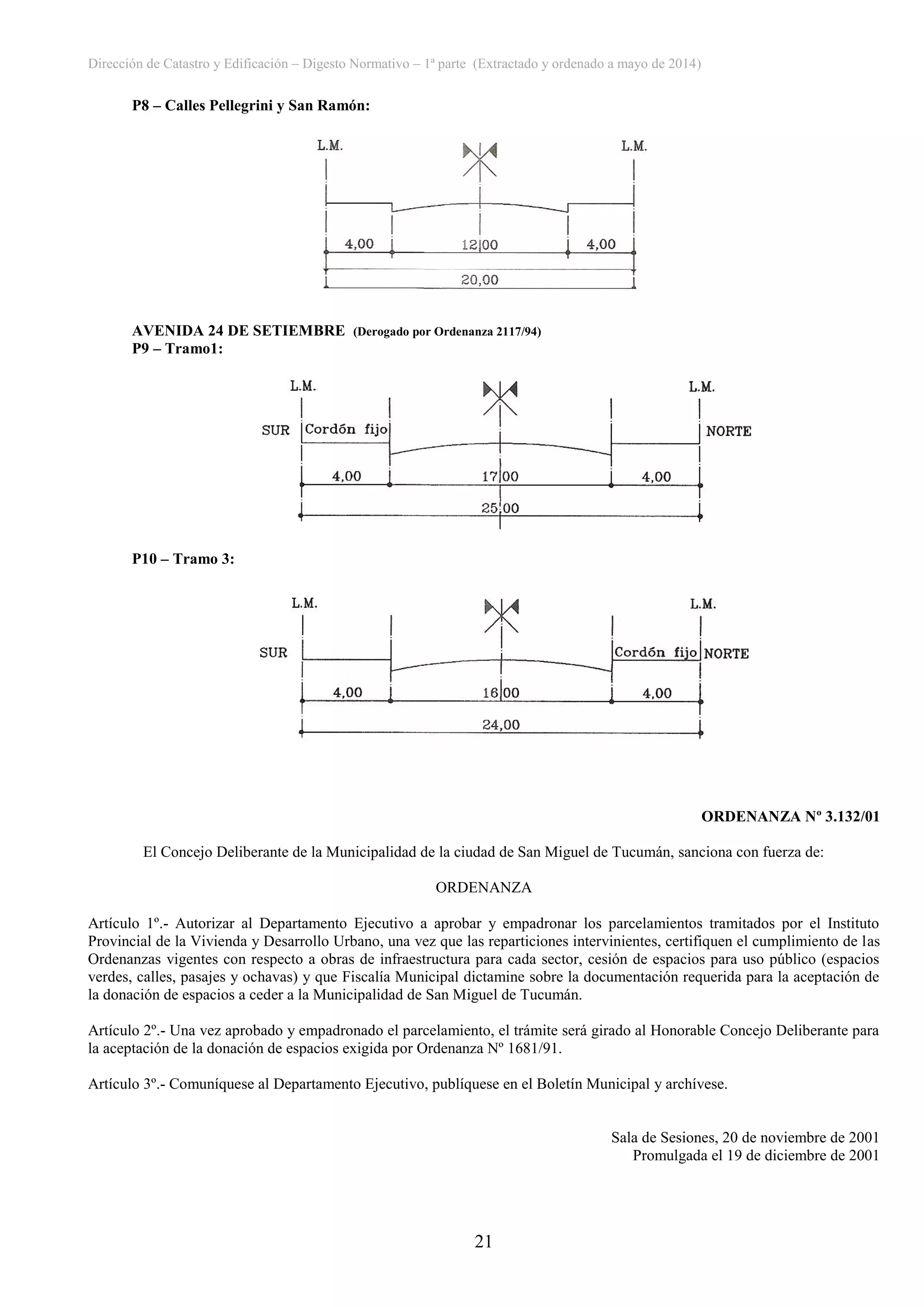 Dirección de Catastro y Edificación – Digesto Normativo – 1ª parte (Extractado y ordenado a mayo de 2014)
21
P8 – Calles Pellegrini y San Ramón:
AVENIDA 24 DE SETIEMBRE (Derogado por Ordenanza 2117/94)
P9 – Tramo1:
P10 – Tramo 3:
ORDENANZA Nº 3.132/01
El Concejo Deliberante de la Municipalidad de la ciudad de San Miguel de Tucumán, sanciona con fuerza de:
ORDENANZA
Artículo 1º.- Autorizar al Departamento Ejecutivo a aprobar y empadronar los parcelamientos tramitados por el Instituto
Provincial de la Vivienda y Desarrollo Urbano, una vez que las reparticiones intervinientes, certifiquen el cumplimiento de las
Ordenanzas vigentes con respecto a obras de infraestructura para cada sector, cesión de espacios para uso público (espacios
verdes, calles, pasajes y ochavas) y que Fiscalía Municipal dictamine sobre la documentación requerida para la aceptación de
la donación de espacios a ceder a la Municipalidad de San Miguel de Tucumán.
Artículo 2º.- Una vez aprobado y empadronado el parcelamiento, el trámite será girado al Honorable Concejo Deliberante para
la aceptación de la donación de espacios exigida por Ordenanza Nº 1681/91.
Artículo 3º.- Comuníquese al Departamento Ejecutivo, publíquese en el Boletín Municipal y archívese.
Sala de Sesiones, 20 de noviembre de 2001
Promulgada el 19 de diciembre de 2001
 