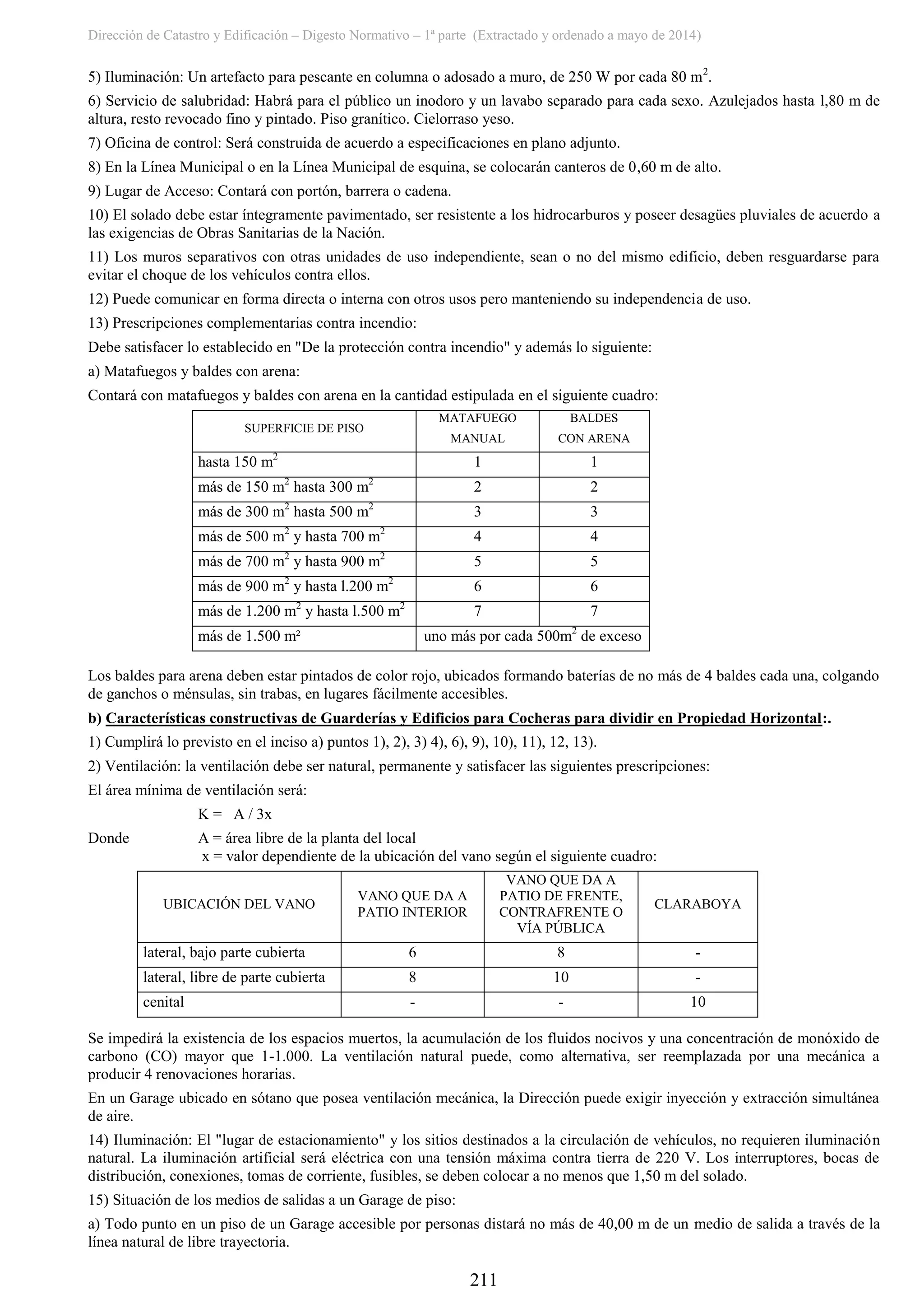 Dirección de Catastro y Edificación – Digesto Normativo – 1ª parte (Extractado y ordenado a mayo de 2014)
211
5) Iluminación: Un artefacto para pescante en columna o adosado a muro, de 250 W por cada 80 m2
.
6) Servicio de salubridad: Habrá para el público un inodoro y un lavabo separado para cada sexo. Azulejados hasta l,80 m de
altura, resto revocado fino y pintado. Piso granítico. Cielorraso yeso.
7) Oficina de control: Será construida de acuerdo a especificaciones en plano adjunto.
8) En la Línea Municipal o en la Línea Municipal de esquina, se colocarán canteros de 0,60 m de alto.
9) Lugar de Acceso: Contará con portón, barrera o cadena.
10) El solado debe estar íntegramente pavimentado, ser resistente a los hidrocarburos y poseer desagües pluviales de acuerdo a
las exigencias de Obras Sanitarias de la Nación.
11) Los muros separativos con otras unidades de uso independiente, sean o no del mismo edificio, deben resguardarse para
evitar el choque de los vehículos contra ellos.
12) Puede comunicar en forma directa o interna con otros usos pero manteniendo su independencia de uso.
13) Prescripciones complementarias contra incendio:
Debe satisfacer lo establecido en "De la protección contra incendio" y además lo siguiente:
a) Matafuegos y baldes con arena:
Contará con matafuegos y baldes con arena en la cantidad estipulada en el siguiente cuadro:
SUPERFICIE DE PISO
MATAFUEGO
MANUAL
BALDES
CON ARENA
hasta 150 m2
1 1
más de 150 m2
hasta 300 m2
2 2
más de 300 m2
hasta 500 m2
3 3
más de 500 m2
y hasta 700 m2
4 4
más de 700 m2
y hasta 900 m2
5 5
más de 900 m2
y hasta l.200 m2
6 6
más de 1.200 m2
y hasta l.500 m2
7 7
más de 1.500 m² uno más por cada 500m2
de exceso
Los baldes para arena deben estar pintados de color rojo, ubicados formando baterías de no más de 4 baldes cada una, colgando
de ganchos o ménsulas, sin trabas, en lugares fácilmente accesibles.
b) Características constructivas de Guarderías y Edificios para Cocheras para dividir en Propiedad Horizontal:.
1) Cumplirá lo previsto en el inciso a) puntos 1), 2), 3) 4), 6), 9), 10), 11), 12, 13).
2) Ventilación: la ventilación debe ser natural, permanente y satisfacer las siguientes prescripciones:
El área mínima de ventilación será:
K = A / 3x
Donde A = área libre de la planta del local
x = valor dependiente de la ubicación del vano según el siguiente cuadro:
UBICACIÓN DEL VANO
VANO QUE DA A
PATIO INTERIOR
VANO QUE DA A
PATIO DE FRENTE,
CONTRAFRENTE O
VÍA PÚBLICA
CLARABOYA
lateral, bajo parte cubierta 6 8 -
lateral, libre de parte cubierta 8 10 -
cenital - - 10
Se impedirá la existencia de los espacios muertos, la acumulación de los fluidos nocivos y una concentración de monóxido de
carbono (CO) mayor que 1-1.000. La ventilación natural puede, como alternativa, ser reemplazada por una mecánica a
producir 4 renovaciones horarias.
En un Garage ubicado en sótano que posea ventilación mecánica, la Dirección puede exigir inyección y extracción simultánea
de aire.
14) Iluminación: El "lugar de estacionamiento" y los sitios destinados a la circulación de vehículos, no requieren iluminación
natural. La iluminación artificial será eléctrica con una tensión máxima contra tierra de 220 V. Los interruptores, bocas de
distribución, conexiones, tomas de corriente, fusibles, se deben colocar a no menos que 1,50 m del solado.
15) Situación de los medios de salidas a un Garage de piso:
a) Todo punto en un piso de un Garage accesible por personas distará no más de 40,00 m de un medio de salida a través de la
línea natural de libre trayectoria.
 