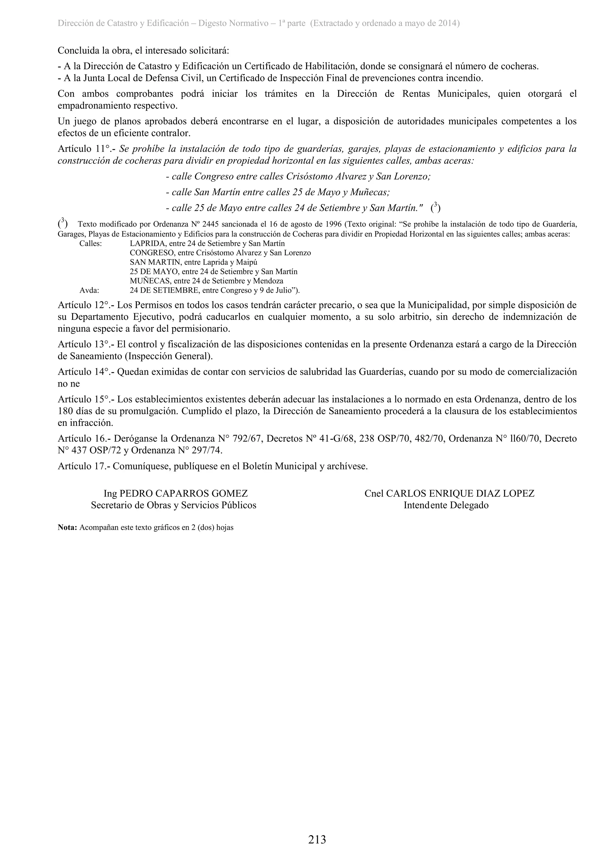 Dirección de Catastro y Edificación – Digesto Normativo – 1ª parte (Extractado y ordenado a mayo de 2014)
213
Concluida la obra, el interesado solicitará:
- A la Dirección de Catastro y Edificación un Certificado de Habilitación, donde se consignará el número de cocheras.
- A la Junta Local de Defensa Civil, un Certificado de Inspección Final de prevenciones contra incendio.
Con ambos comprobantes podrá iniciar los trámites en la Dirección de Rentas Municipales, quien otorgará el
empadronamiento respectivo.
Un juego de planos aprobados deberá encontrarse en el lugar, a disposición de autoridades municipales competentes a los
efectos de un eficiente contralor.
Artículo 11°.- Se prohíbe la instalación de todo tipo de guarderías, garajes, playas de estacionamiento y edificios para la
construcción de cocheras para dividir en propiedad horizontal en las siguientes calles, ambas aceras:
- calle Congreso entre calles Crisóstomo Alvarez y San Lorenzo;
- calle San Martín entre calles 25 de Mayo y Muñecas;
- calle 25 de Mayo entre calles 24 de Setiembre y San Martín." (3
)
(3
) Texto modificado por Ordenanza Nº 2445 sancionada el 16 de agosto de 1996 (Texto original: “Se prohíbe la instalación de todo tipo de Guardería,
Garages, Playas de Estacionamiento y Edificios para la construcción de Cocheras para dividir en Propiedad Horizontal en las siguientes calles; ambas aceras:
Calles: LAPRIDA, entre 24 de Setiembre y San Martín
CONGRESO, entre Crisóstomo Alvarez y San Lorenzo
SAN MARTIN, entre Laprida y Maipú
25 DE MAYO, entre 24 de Setiembre y San Martín
MUÑECAS, entre 24 de Setiembre y Mendoza
Avda: 24 DE SETIEMBRE, entre Congreso y 9 de Julio”).
Artículo 12°.- Los Permisos en todos los casos tendrán carácter precario, o sea que la Municipalidad, por simple disposición de
su Departamento Ejecutivo, podrá caducarlos en cualquier momento, a su solo arbitrio, sin derecho de indemnización de
ninguna especie a favor del permisionario.
Artículo 13°.- El control y fiscalización de las disposiciones contenidas en la presente Ordenanza estará a cargo de la Dirección
de Saneamiento (Inspección General).
Artículo 14°.- Quedan eximidas de contar con servicios de salubridad las Guarderías, cuando por su modo de comercialización
no ne
Artículo 15°.- Los establecimientos existentes deberán adecuar las instalaciones a lo normado en esta Ordenanza, dentro de los
180 días de su promulgación. Cumplido el plazo, la Dirección de Saneamiento procederá a la clausura de los establecimientos
en infracción.
Artículo 16.- Deróganse la Ordenanza N° 792/67, Decretos Nº 41-G/68, 238 OSP/70, 482/70, Ordenanza N° ll60/70, Decreto
N° 437 OSP/72 y Ordenanza N° 297/74.
Artículo 17.- Comuníquese, publíquese en el Boletín Municipal y archívese.
Ing PEDRO CAPARROS GOMEZ Cnel CARLOS ENRIQUE DIAZ LOPEZ
Secretario de Obras y Servicios Públicos Intendente Delegado
Nota: Acompañan este texto gráficos en 2 (dos) hojas
 
