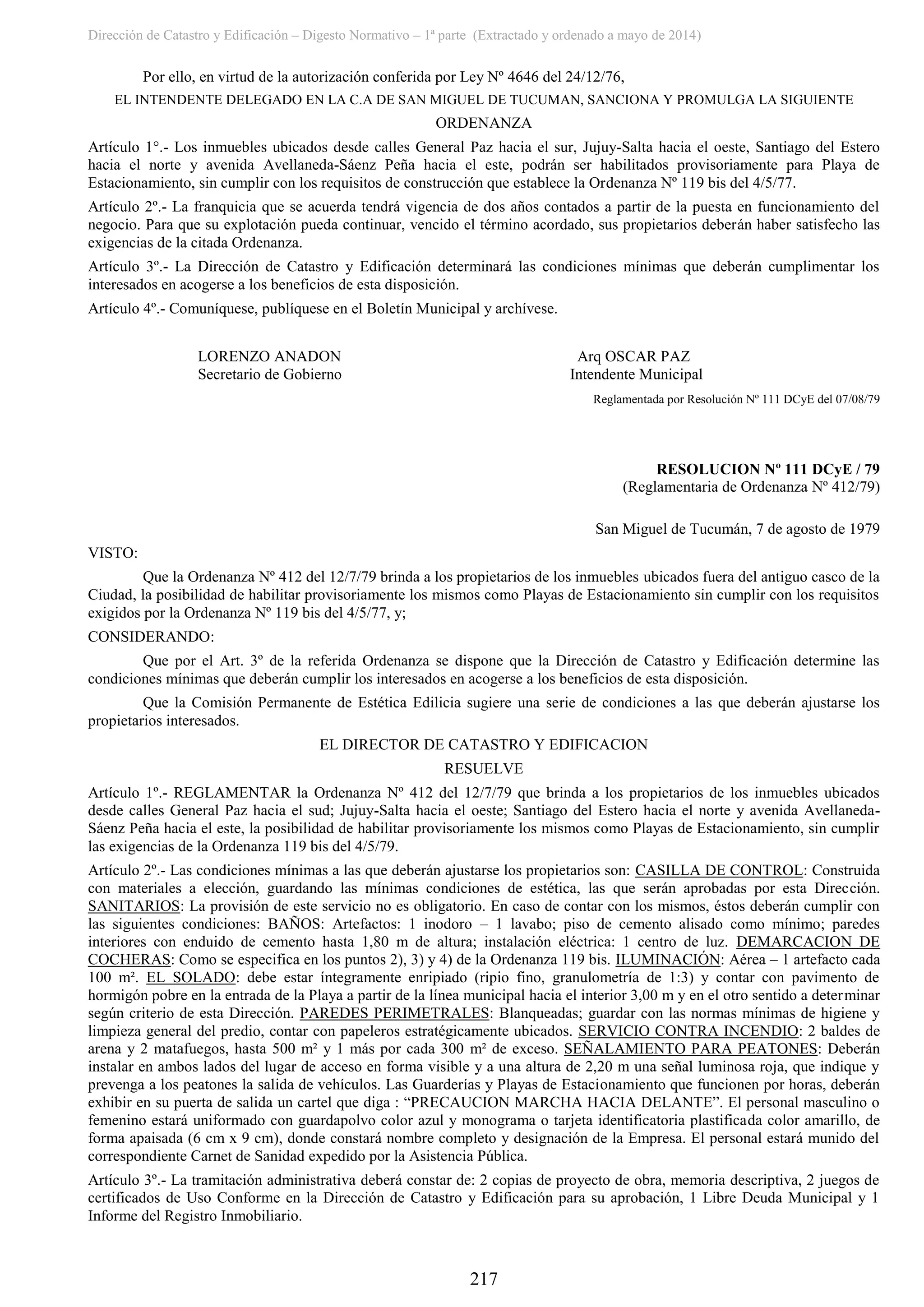 Dirección de Catastro y Edificación – Digesto Normativo – 1ª parte (Extractado y ordenado a mayo de 2014)
217
Por ello, en virtud de la autorización conferida por Ley Nº 4646 del 24/12/76,
EL INTENDENTE DELEGADO EN LA C.A DE SAN MIGUEL DE TUCUMAN, SANCIONA Y PROMULGA LA SIGUIENTE
ORDENANZA
Artículo 1°.- Los inmuebles ubicados desde calles General Paz hacia el sur, Jujuy-Salta hacia el oeste, Santiago del Estero
hacia el norte y avenida Avellaneda-Sáenz Peña hacia el este, podrán ser habilitados provisoriamente para Playa de
Estacionamiento, sin cumplir con los requisitos de construcción que establece la Ordenanza Nº 119 bis del 4/5/77.
Artículo 2º.- La franquicia que se acuerda tendrá vigencia de dos años contados a partir de la puesta en funcionamiento del
negocio. Para que su explotación pueda continuar, vencido el término acordado, sus propietarios deberán haber satisfecho las
exigencias de la citada Ordenanza.
Artículo 3º.- La Dirección de Catastro y Edificación determinará las condiciones mínimas que deberán cumplimentar los
interesados en acogerse a los beneficios de esta disposición.
Artículo 4º.- Comuníquese, publíquese en el Boletín Municipal y archívese.
LORENZO ANADON Arq OSCAR PAZ
Secretario de Gobierno Intendente Municipal
Reglamentada por Resolución Nº 111 DCyE del 07/08/79
RESOLUCION Nº 111 DCyE / 79
(Reglamentaria de Ordenanza Nº 412/79)
San Miguel de Tucumán, 7 de agosto de 1979
VISTO:
Que la Ordenanza Nº 412 del 12/7/79 brinda a los propietarios de los inmuebles ubicados fuera del antiguo casco de la
Ciudad, la posibilidad de habilitar provisoriamente los mismos como Playas de Estacionamiento sin cumplir con los requisitos
exigidos por la Ordenanza Nº 119 bis del 4/5/77, y;
CONSIDERANDO:
Que por el Art. 3º de la referida Ordenanza se dispone que la Dirección de Catastro y Edificación determine las
condiciones mínimas que deberán cumplir los interesados en acogerse a los beneficios de esta disposición.
Que la Comisión Permanente de Estética Edilicia sugiere una serie de condiciones a las que deberán ajustarse los
propietarios interesados.
EL DIRECTOR DE CATASTRO Y EDIFICACION
RESUELVE
Artículo 1º.- REGLAMENTAR la Ordenanza Nº 412 del 12/7/79 que brinda a los propietarios de los inmuebles ubicados
desde calles General Paz hacia el sud; Jujuy-Salta hacia el oeste; Santiago del Estero hacia el norte y avenida Avellaneda-
Sáenz Peña hacia el este, la posibilidad de habilitar provisoriamente los mismos como Playas de Estacionamiento, sin cumplir
las exigencias de la Ordenanza 119 bis del 4/5/79.
Artículo 2º.- Las condiciones mínimas a las que deberán ajustarse los propietarios son: CASILLA DE CONTROL: Construida
con materiales a elección, guardando las mínimas condiciones de estética, las que serán aprobadas por esta Dirección.
SANITARIOS: La provisión de este servicio no es obligatorio. En caso de contar con los mismos, éstos deberán cumplir con
las siguientes condiciones: BAÑOS: Artefactos: 1 inodoro – 1 lavabo; piso de cemento alisado como mínimo; paredes
interiores con enduido de cemento hasta 1,80 m de altura; instalación eléctrica: 1 centro de luz. DEMARCACION DE
COCHERAS: Como se especifica en los puntos 2), 3) y 4) de la Ordenanza 119 bis. ILUMINACIÓN: Aérea – 1 artefacto cada
100 m². EL SOLADO: debe estar íntegramente enripiado (ripio fino, granulometría de 1:3) y contar con pavimento de
hormigón pobre en la entrada de la Playa a partir de la línea municipal hacia el interior 3,00 m y en el otro sentido a determinar
según criterio de esta Dirección. PAREDES PERIMETRALES: Blanqueadas; guardar con las normas mínimas de higiene y
limpieza general del predio, contar con papeleros estratégicamente ubicados. SERVICIO CONTRA INCENDIO: 2 baldes de
arena y 2 matafuegos, hasta 500 m² y 1 más por cada 300 m² de exceso. SEÑALAMIENTO PARA PEATONES: Deberán
instalar en ambos lados del lugar de acceso en forma visible y a una altura de 2,20 m una señal luminosa roja, que indique y
prevenga a los peatones la salida de vehículos. Las Guarderías y Playas de Estacionamiento que funcionen por horas, deberán
exhibir en su puerta de salida un cartel que diga : “PRECAUCION MARCHA HACIA DELANTE”. El personal masculino o
femenino estará uniformado con guardapolvo color azul y monograma o tarjeta identificatoria plastificada color amarillo, de
forma apaisada (6 cm x 9 cm), donde constará nombre completo y designación de la Empresa. El personal estará munido del
correspondiente Carnet de Sanidad expedido por la Asistencia Pública.
Artículo 3º.- La tramitación administrativa deberá constar de: 2 copias de proyecto de obra, memoria descriptiva, 2 juegos de
certificados de Uso Conforme en la Dirección de Catastro y Edificación para su aprobación, 1 Libre Deuda Municipal y 1
Informe del Registro Inmobiliario.
 