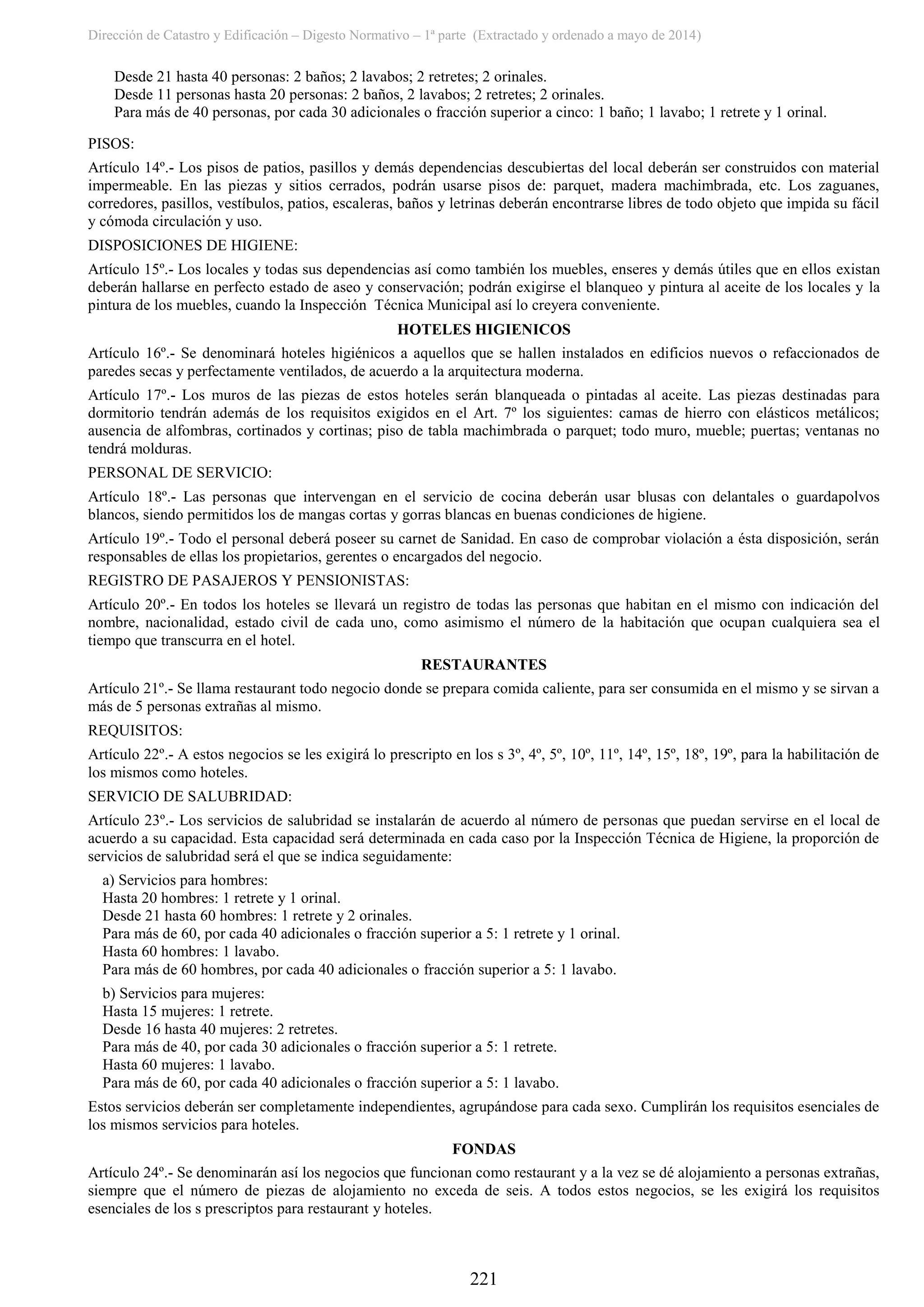 Dirección de Catastro y Edificación – Digesto Normativo – 1ª parte (Extractado y ordenado a mayo de 2014)
221
Desde 21 hasta 40 personas: 2 baños; 2 lavabos; 2 retretes; 2 orinales.
Desde 11 personas hasta 20 personas: 2 baños, 2 lavabos; 2 retretes; 2 orinales.
Para más de 40 personas, por cada 30 adicionales o fracción superior a cinco: 1 baño; 1 lavabo; 1 retrete y 1 orinal.
PISOS:
Artículo 14º.- Los pisos de patios, pasillos y demás dependencias descubiertas del local deberán ser construidos con material
impermeable. En las piezas y sitios cerrados, podrán usarse pisos de: parquet, madera machimbrada, etc. Los zaguanes,
corredores, pasillos, vestíbulos, patios, escaleras, baños y letrinas deberán encontrarse libres de todo objeto que impida su fácil
y cómoda circulación y uso.
DISPOSICIONES DE HIGIENE:
Artículo 15º.- Los locales y todas sus dependencias así como también los muebles, enseres y demás útiles que en ellos existan
deberán hallarse en perfecto estado de aseo y conservación; podrán exigirse el blanqueo y pintura al aceite de los locales y la
pintura de los muebles, cuando la Inspección Técnica Municipal así lo creyera conveniente.
HOTELES HIGIENICOS
Artículo 16º.- Se denominará hoteles higiénicos a aquellos que se hallen instalados en edificios nuevos o refaccionados de
paredes secas y perfectamente ventilados, de acuerdo a la arquitectura moderna.
Artículo 17º.- Los muros de las piezas de estos hoteles serán blanqueada o pintadas al aceite. Las piezas destinadas para
dormitorio tendrán además de los requisitos exigidos en el Art. 7º los siguientes: camas de hierro con elásticos metálicos;
ausencia de alfombras, cortinados y cortinas; piso de tabla machimbrada o parquet; todo muro, mueble; puertas; ventanas no
tendrá molduras.
PERSONAL DE SERVICIO:
Artículo 18º.- Las personas que intervengan en el servicio de cocina deberán usar blusas con delantales o guardapolvos
blancos, siendo permitidos los de mangas cortas y gorras blancas en buenas condiciones de higiene.
Artículo 19º.- Todo el personal deberá poseer su carnet de Sanidad. En caso de comprobar violación a ésta disposición, serán
responsables de ellas los propietarios, gerentes o encargados del negocio.
REGISTRO DE PASAJEROS Y PENSIONISTAS:
Artículo 20º.- En todos los hoteles se llevará un registro de todas las personas que habitan en el mismo con indicación del
nombre, nacionalidad, estado civil de cada uno, como asimismo el número de la habitación que ocupan cualquiera sea el
tiempo que transcurra en el hotel.
RESTAURANTES
Artículo 21º.- Se llama restaurant todo negocio donde se prepara comida caliente, para ser consumida en el mismo y se sirvan a
más de 5 personas extrañas al mismo.
REQUISITOS:
Artículo 22º.- A estos negocios se les exigirá lo prescripto en los s 3º, 4º, 5º, 10º, 11º, 14º, 15º, 18º, 19º, para la habilitación de
los mismos como hoteles.
SERVICIO DE SALUBRIDAD:
Artículo 23º.- Los servicios de salubridad se instalarán de acuerdo al número de personas que puedan servirse en el local de
acuerdo a su capacidad. Esta capacidad será determinada en cada caso por la Inspección Técnica de Higiene, la proporción de
servicios de salubridad será el que se indica seguidamente:
a) Servicios para hombres:
Hasta 20 hombres: 1 retrete y 1 orinal.
Desde 21 hasta 60 hombres: 1 retrete y 2 orinales.
Para más de 60, por cada 40 adicionales o fracción superior a 5: 1 retrete y 1 orinal.
Hasta 60 hombres: 1 lavabo.
Para más de 60 hombres, por cada 40 adicionales o fracción superior a 5: 1 lavabo.
b) Servicios para mujeres:
Hasta 15 mujeres: 1 retrete.
Desde 16 hasta 40 mujeres: 2 retretes.
Para más de 40, por cada 30 adicionales o fracción superior a 5: 1 retrete.
Hasta 60 mujeres: 1 lavabo.
Para más de 60, por cada 40 adicionales o fracción superior a 5: 1 lavabo.
Estos servicios deberán ser completamente independientes, agrupándose para cada sexo. Cumplirán los requisitos esenciales de
los mismos servicios para hoteles.
FONDAS
Artículo 24º.- Se denominarán así los negocios que funcionan como restaurant y a la vez se dé alojamiento a personas extrañas,
siempre que el número de piezas de alojamiento no exceda de seis. A todos estos negocios, se les exigirá los requisitos
esenciales de los s prescriptos para restaurant y hoteles.
 