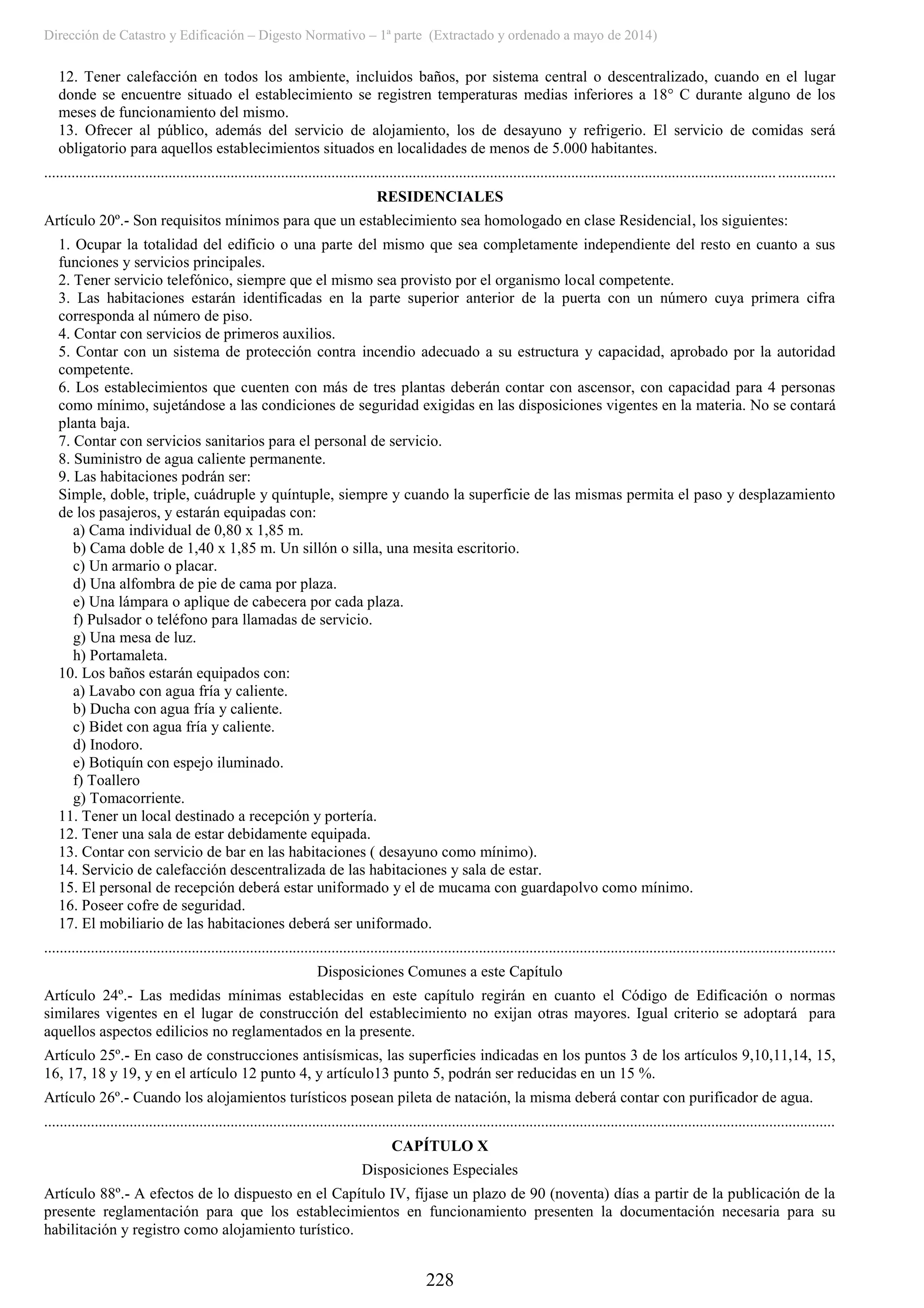 Dirección de Catastro y Edificación – Digesto Normativo – 1ª parte (Extractado y ordenado a mayo de 2014)
228
12. Tener calefacción en todos los ambiente, incluidos baños, por sistema central o descentralizado, cuando en el lugar
donde se encuentre situado el establecimiento se registren temperaturas medias inferiores a 18° C durante alguno de los
meses de funcionamiento del mismo.
13. Ofrecer al público, además del servicio de alojamiento, los de desayuno y refrigerio. El servicio de comidas será
obligatorio para aquellos establecimientos situados en localidades de menos de 5.000 habitantes.
............................................................................................................................................................................................................
RESIDENCIALES
Artículo 20º.- Son requisitos mínimos para que un establecimiento sea homologado en clase Residencial, los siguientes:
1. Ocupar la totalidad del edificio o una parte del mismo que sea completamente independiente del resto en cuanto a sus
funciones y servicios principales.
2. Tener servicio telefónico, siempre que el mismo sea provisto por el organismo local competente.
3. Las habitaciones estarán identificadas en la parte superior anterior de la puerta con un número cuya primera cifra
corresponda al número de piso.
4. Contar con servicios de primeros auxilios.
5. Contar con un sistema de protección contra incendio adecuado a su estructura y capacidad, aprobado por la autoridad
competente.
6. Los establecimientos que cuenten con más de tres plantas deberán contar con ascensor, con capacidad para 4 personas
como mínimo, sujetándose a las condiciones de seguridad exigidas en las disposiciones vigentes en la materia. No se contará
planta baja.
7. Contar con servicios sanitarios para el personal de servicio.
8. Suministro de agua caliente permanente.
9. Las habitaciones podrán ser:
Simple, doble, triple, cuádruple y quíntuple, siempre y cuando la superficie de las mismas permita el paso y desplazamiento
de los pasajeros, y estarán equipadas con:
a) Cama individual de 0,80 x 1,85 m.
b) Cama doble de 1,40 x 1,85 m. Un sillón o silla, una mesita escritorio.
c) Un armario o placar.
d) Una alfombra de pie de cama por plaza.
e) Una lámpara o aplique de cabecera por cada plaza.
f) Pulsador o teléfono para llamadas de servicio.
g) Una mesa de luz.
h) Portamaleta.
10. Los baños estarán equipados con:
a) Lavabo con agua fría y caliente.
b) Ducha con agua fría y caliente.
c) Bidet con agua fría y caliente.
d) Inodoro.
e) Botiquín con espejo iluminado.
f) Toallero
g) Tomacorriente.
11. Tener un local destinado a recepción y portería.
12. Tener una sala de estar debidamente equipada.
13. Contar con servicio de bar en las habitaciones ( desayuno como mínimo).
14. Servicio de calefacción descentralizada de las habitaciones y sala de estar.
15. El personal de recepción deberá estar uniformado y el de mucama con guardapolvo como mínimo.
16. Poseer cofre de seguridad.
17. El mobiliario de las habitaciones deberá ser uniformado.
............................................................................................................................................................................................................
Disposiciones Comunes a este Capítulo
Artículo 24º.- Las medidas mínimas establecidas en este capítulo regirán en cuanto el Código de Edificación o normas
similares vigentes en el lugar de construcción del establecimiento no exijan otras mayores. Igual criterio se adoptará para
aquellos aspectos edilicios no reglamentados en la presente.
Artículo 25º.- En caso de construcciones antisísmicas, las superficies indicadas en los puntos 3 de los artículos 9,10,11,14, 15,
16, 17, 18 y 19, y en el artículo 12 punto 4, y artículo13 punto 5, podrán ser reducidas en un 15 %.
Artículo 26º.- Cuando los alojamientos turísticos posean pileta de natación, la misma deberá contar con purificador de agua.
............................................................................................................................................................................................................
CAPÍTULO X
Disposiciones Especiales
Artículo 88º.- A efectos de lo dispuesto en el Capítulo IV, fíjase un plazo de 90 (noventa) días a partir de la publicación de la
presente reglamentación para que los establecimientos en funcionamiento presenten la documentación necesaria para su
habilitación y registro como alojamiento turístico.
 