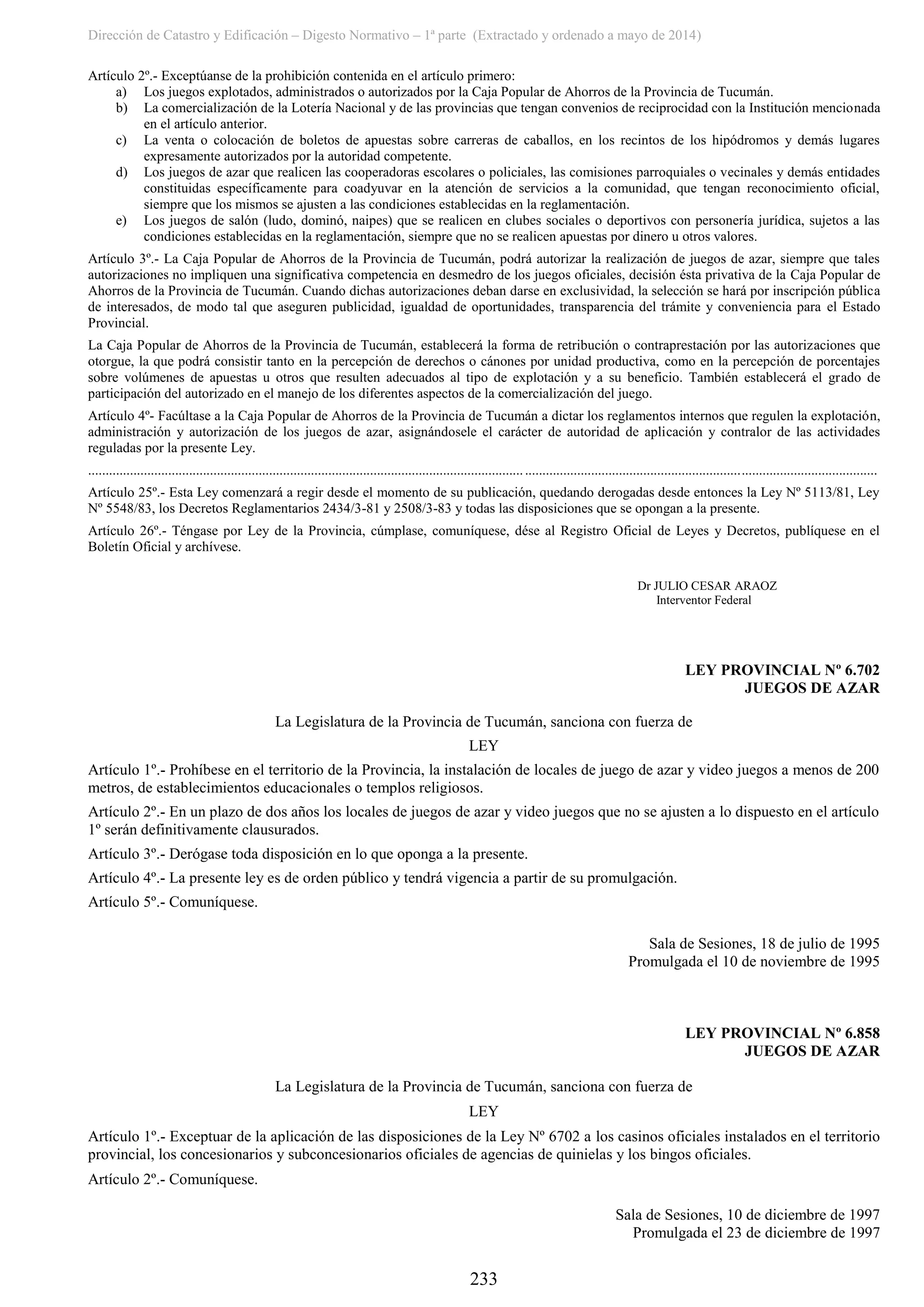 Dirección de Catastro y Edificación – Digesto Normativo – 1ª parte (Extractado y ordenado a mayo de 2014)
233
Artículo 2º.- Exceptúanse de la prohibición contenida en el artículo primero:
a) Los juegos explotados, administrados o autorizados por la Caja Popular de Ahorros de la Provincia de Tucumán.
b) La comercialización de la Lotería Nacional y de las provincias que tengan convenios de reciprocidad con la Institución mencionada
en el artículo anterior.
c) La venta o colocación de boletos de apuestas sobre carreras de caballos, en los recintos de los hipódromos y demás lugares
expresamente autorizados por la autoridad competente.
d) Los juegos de azar que realicen las cooperadoras escolares o policiales, las comisiones parroquiales o vecinales y demás entidades
constituidas específicamente para coadyuvar en la atención de servicios a la comunidad, que tengan reconocimiento oficial,
siempre que los mismos se ajusten a las condiciones establecidas en la reglamentación.
e) Los juegos de salón (ludo, dominó, naipes) que se realicen en clubes sociales o deportivos con personería jurídica, sujetos a las
condiciones establecidas en la reglamentación, siempre que no se realicen apuestas por dinero u otros valores.
Artículo 3º.- La Caja Popular de Ahorros de la Provincia de Tucumán, podrá autorizar la realización de juegos de azar, siempre que tales
autorizaciones no impliquen una significativa competencia en desmedro de los juegos oficiales, decisión ésta privativa de la Caja Popular de
Ahorros de la Provincia de Tucumán. Cuando dichas autorizaciones deban darse en exclusividad, la selección se hará por inscripción pública
de interesados, de modo tal que aseguren publicidad, igualdad de oportunidades, transparencia del trámite y conveniencia para el Estado
Provincial.
La Caja Popular de Ahorros de la Provincia de Tucumán, establecerá la forma de retribución o contraprestación por las autorizaciones que
otorgue, la que podrá consistir tanto en la percepción de derechos o cánones por unidad productiva, como en la percepción de porcentajes
sobre volúmenes de apuestas u otros que resulten adecuados al tipo de explotación y a su beneficio. También establecerá el grado de
participación del autorizado en el manejo de los diferentes aspectos de la comercialización del juego.
Artículo 4º- Facúltase a la Caja Popular de Ahorros de la Provincia de Tucumán a dictar los reglamentos internos que regulen la explotación,
administración y autorización de los juegos de azar, asignándosele el carácter de autoridad de aplicación y contralor de las actividades
reguladas por la presente Ley.
..................................................................................................................................................................................................................................
Artículo 25º.- Esta Ley comenzará a regir desde el momento de su publicación, quedando derogadas desde entonces la Ley Nº 5113/81, Ley
Nº 5548/83, los Decretos Reglamentarios 2434/3-81 y 2508/3-83 y todas las disposiciones que se opongan a la presente.
Artículo 26º.- Téngase por Ley de la Provincia, cúmplase, comuníquese, dése al Registro Oficial de Leyes y Decretos, publíquese en el
Boletín Oficial y archívese.
Dr JULIO CESAR ARAOZ
Interventor Federal
LEY PROVINCIAL Nº 6.702
JUEGOS DE AZAR
La Legislatura de la Provincia de Tucumán, sanciona con fuerza de
LEY
Artículo 1º.- Prohíbese en el territorio de la Provincia, la instalación de locales de juego de azar y video juegos a menos de 200
metros, de establecimientos educacionales o templos religiosos.
Artículo 2º.- En un plazo de dos años los locales de juegos de azar y video juegos que no se ajusten a lo dispuesto en el artículo
1º serán definitivamente clausurados.
Artículo 3º.- Derógase toda disposición en lo que oponga a la presente.
Artículo 4º.- La presente ley es de orden público y tendrá vigencia a partir de su promulgación.
Artículo 5º.- Comuníquese.
Sala de Sesiones, 18 de julio de 1995
Promulgada el 10 de noviembre de 1995
LEY PROVINCIAL Nº 6.858
JUEGOS DE AZAR
La Legislatura de la Provincia de Tucumán, sanciona con fuerza de
LEY
Artículo 1º.- Exceptuar de la aplicación de las disposiciones de la Ley Nº 6702 a los casinos oficiales instalados en el territorio
provincial, los concesionarios y subconcesionarios oficiales de agencias de quinielas y los bingos oficiales.
Artículo 2º.- Comuníquese.
Sala de Sesiones, 10 de diciembre de 1997
Promulgada el 23 de diciembre de 1997
 