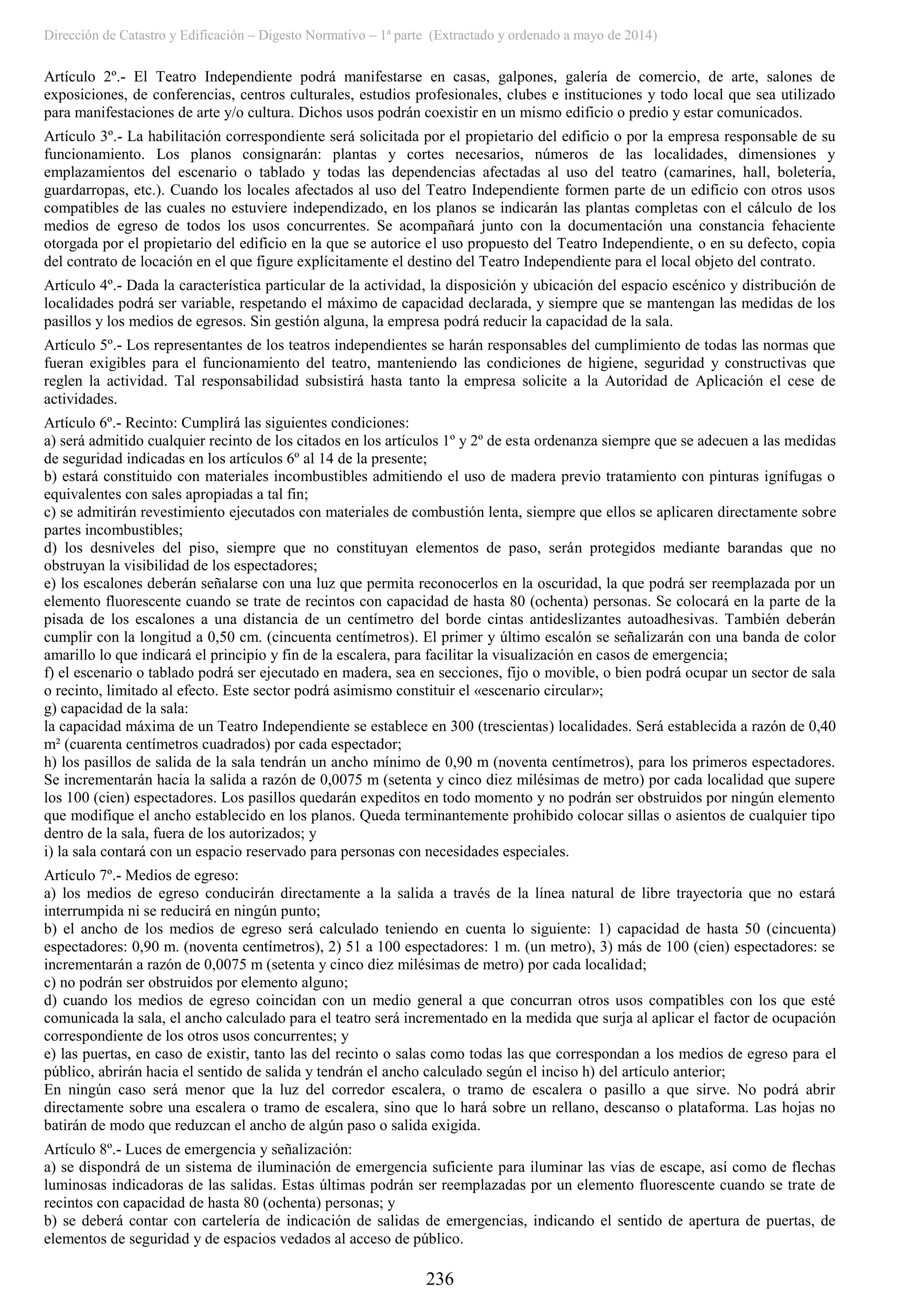 Dirección de Catastro y Edificación – Digesto Normativo – 1ª parte (Extractado y ordenado a mayo de 2014)
236
Artículo 2º.- El Teatro Independiente podrá manifestarse en casas, galpones, galería de comercio, de arte, salones de
exposiciones, de conferencias, centros culturales, estudios profesionales, clubes e instituciones y todo local que sea utilizado
para manifestaciones de arte y/o cultura. Dichos usos podrán coexistir en un mismo edificio o predio y estar comunicados.
Artículo 3º.- La habilitación correspondiente será solicitada por el propietario del edificio o por la empresa responsable de su
funcionamiento. Los planos consignarán: plantas y cortes necesarios, números de las localidades, dimensiones y
emplazamientos del escenario o tablado y todas las dependencias afectadas al uso del teatro (camarines, hall, boletería,
guardarropas, etc.). Cuando los locales afectados al uso del Teatro Independiente formen parte de un edificio con otros usos
compatibles de las cuales no estuviere independizado, en los planos se indicarán las plantas completas con el cálculo de los
medios de egreso de todos los usos concurrentes. Se acompañará junto con la documentación una constancia fehaciente
otorgada por el propietario del edificio en la que se autorice el uso propuesto del Teatro Independiente, o en su defecto, copia
del contrato de locación en el que figure explícitamente el destino del Teatro Independiente para el local objeto del contrato.
Artículo 4º.- Dada la característica particular de la actividad, la disposición y ubicación del espacio escénico y distribución de
localidades podrá ser variable, respetando el máximo de capacidad declarada, y siempre que se mantengan las medidas de los
pasillos y los medios de egresos. Sin gestión alguna, la empresa podrá reducir la capacidad de la sala.
Artículo 5º.- Los representantes de los teatros independientes se harán responsables del cumplimiento de todas las normas que
fueran exigibles para el funcionamiento del teatro, manteniendo las condiciones de higiene, seguridad y constructivas que
reglen la actividad. Tal responsabilidad subsistirá hasta tanto la empresa solicite a la Autoridad de Aplicación el cese de
actividades.
Artículo 6º.- Recinto: Cumplirá las siguientes condiciones:
a) será admitido cualquier recinto de los citados en los artículos 1º y 2º de esta ordenanza siempre que se adecuen a las medidas
de seguridad indicadas en los artículos 6º al 14 de la presente;
b) estará constituido con materiales incombustibles admitiendo el uso de madera previo tratamiento con pinturas ignífugas o
equivalentes con sales apropiadas a tal fin;
c) se admitirán revestimiento ejecutados con materiales de combustión lenta, siempre que ellos se aplicaren directamente sobre
partes incombustibles;
d) los desniveles del piso, siempre que no constituyan elementos de paso, serán protegidos mediante barandas que no
obstruyan la visibilidad de los espectadores;
e) los escalones deberán señalarse con una luz que permita reconocerlos en la oscuridad, la que podrá ser reemplazada por un
elemento fluorescente cuando se trate de recintos con capacidad de hasta 80 (ochenta) personas. Se colocará en la parte de la
pisada de los escalones a una distancia de un centímetro del borde cintas antideslizantes autoadhesivas. También deberán
cumplir con la longitud a 0,50 cm. (cincuenta centímetros). El primer y último escalón se señalizarán con una banda de color
amarillo lo que indicará el principio y fin de la escalera, para facilitar la visualización en casos de emergencia;
f) el escenario o tablado podrá ser ejecutado en madera, sea en secciones, fijo o movible, o bien podrá ocupar un sector de sala
o recinto, limitado al efecto. Este sector podrá asimismo constituir el «escenario circular»;
g) capacidad de la sala:
la capacidad máxima de un Teatro Independiente se establece en 300 (trescientas) localidades. Será establecida a razón de 0,40
m² (cuarenta centímetros cuadrados) por cada espectador;
h) los pasillos de salida de la sala tendrán un ancho mínimo de 0,90 m (noventa centímetros), para los primeros espectadores.
Se incrementarán hacia la salida a razón de 0,0075 m (setenta y cinco diez milésimas de metro) por cada localidad que supere
los 100 (cien) espectadores. Los pasillos quedarán expeditos en todo momento y no podrán ser obstruidos por ningún elemento
que modifique el ancho establecido en los planos. Queda terminantemente prohibido colocar sillas o asientos de cualquier tipo
dentro de la sala, fuera de los autorizados; y
i) la sala contará con un espacio reservado para personas con necesidades especiales.
Artículo 7º.- Medios de egreso:
a) los medios de egreso conducirán directamente a la salida a través de la línea natural de libre trayectoria que no estará
interrumpida ni se reducirá en ningún punto;
b) el ancho de los medios de egreso será calculado teniendo en cuenta lo siguiente: 1) capacidad de hasta 50 (cincuenta)
espectadores: 0,90 m. (noventa centímetros), 2) 51 a 100 espectadores: 1 m. (un metro), 3) más de 100 (cien) espectadores: se
incrementarán a razón de 0,0075 m (setenta y cinco diez milésimas de metro) por cada localidad;
c) no podrán ser obstruidos por elemento alguno;
d) cuando los medios de egreso coincidan con un medio general a que concurran otros usos compatibles con los que esté
comunicada la sala, el ancho calculado para el teatro será incrementado en la medida que surja al aplicar el factor de ocupación
correspondiente de los otros usos concurrentes; y
e) las puertas, en caso de existir, tanto las del recinto o salas como todas las que correspondan a los medios de egreso para el
público, abrirán hacia el sentido de salida y tendrán el ancho calculado según el inciso h) del artículo anterior;
En ningún caso será menor que la luz del corredor escalera, o tramo de escalera o pasillo a que sirve. No podrá abrir
directamente sobre una escalera o tramo de escalera, sino que lo hará sobre un rellano, descanso o plataforma. Las hojas no
batirán de modo que reduzcan el ancho de algún paso o salida exigida.
Artículo 8º.- Luces de emergencia y señalización:
a) se dispondrá de un sistema de iluminación de emergencia suficiente para iluminar las vías de escape, así como de flechas
luminosas indicadoras de las salidas. Estas últimas podrán ser reemplazadas por un elemento fluorescente cuando se trate de
recintos con capacidad de hasta 80 (ochenta) personas; y
b) se deberá contar con cartelería de indicación de salidas de emergencias, indicando el sentido de apertura de puertas, de
elementos de seguridad y de espacios vedados al acceso de público.
 