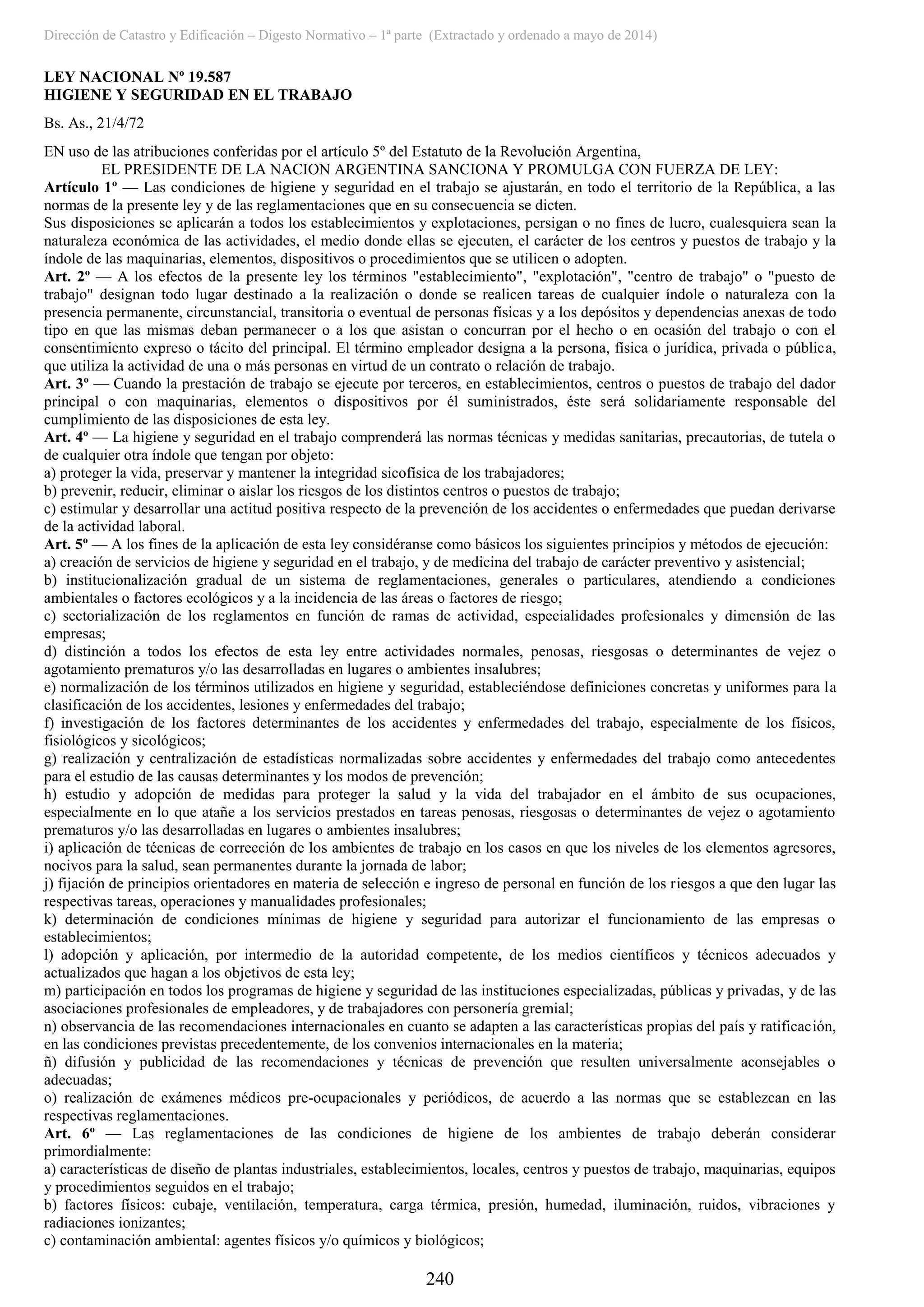 Dirección de Catastro y Edificación – Digesto Normativo – 1ª parte (Extractado y ordenado a mayo de 2014)
240
LEY NACIONAL Nº 19.587
HIGIENE Y SEGURIDAD EN EL TRABAJO
Bs. As., 21/4/72
EN uso de las atribuciones conferidas por el artículo 5º del Estatuto de la Revolución Argentina,
EL PRESIDENTE DE LA NACION ARGENTINA SANCIONA Y PROMULGA CON FUERZA DE LEY:
Artículo 1º — Las condiciones de higiene y seguridad en el trabajo se ajustarán, en todo el territorio de la República, a las
normas de la presente ley y de las reglamentaciones que en su consecuencia se dicten.
Sus disposiciones se aplicarán a todos los establecimientos y explotaciones, persigan o no fines de lucro, cualesquiera sean la
naturaleza económica de las actividades, el medio donde ellas se ejecuten, el carácter de los centros y puestos de trabajo y la
índole de las maquinarias, elementos, dispositivos o procedimientos que se utilicen o adopten.
Art. 2º — A los efectos de la presente ley los términos "establecimiento", "explotación", "centro de trabajo" o "puesto de
trabajo" designan todo lugar destinado a la realización o donde se realicen tareas de cualquier índole o naturaleza con la
presencia permanente, circunstancial, transitoria o eventual de personas físicas y a los depósitos y dependencias anexas de todo
tipo en que las mismas deban permanecer o a los que asistan o concurran por el hecho o en ocasión del trabajo o con el
consentimiento expreso o tácito del principal. El término empleador designa a la persona, física o jurídica, privada o pública,
que utiliza la actividad de una o más personas en virtud de un contrato o relación de trabajo.
Art. 3º — Cuando la prestación de trabajo se ejecute por terceros, en establecimientos, centros o puestos de trabajo del dador
principal o con maquinarias, elementos o dispositivos por él suministrados, éste será solidariamente responsable del
cumplimiento de las disposiciones de esta ley.
Art. 4º — La higiene y seguridad en el trabajo comprenderá las normas técnicas y medidas sanitarias, precautorias, de tutela o
de cualquier otra índole que tengan por objeto:
a) proteger la vida, preservar y mantener la integridad sicofísica de los trabajadores;
b) prevenir, reducir, eliminar o aislar los riesgos de los distintos centros o puestos de trabajo;
c) estimular y desarrollar una actitud positiva respecto de la prevención de los accidentes o enfermedades que puedan derivarse
de la actividad laboral.
Art. 5º — A los fines de la aplicación de esta ley considéranse como básicos los siguientes principios y métodos de ejecución:
a) creación de servicios de higiene y seguridad en el trabajo, y de medicina del trabajo de carácter preventivo y asistencial;
b) institucionalización gradual de un sistema de reglamentaciones, generales o particulares, atendiendo a condiciones
ambientales o factores ecológicos y a la incidencia de las áreas o factores de riesgo;
c) sectorialización de los reglamentos en función de ramas de actividad, especialidades profesionales y dimensión de las
empresas;
d) distinción a todos los efectos de esta ley entre actividades normales, penosas, riesgosas o determinantes de vejez o
agotamiento prematuros y/o las desarrolladas en lugares o ambientes insalubres;
e) normalización de los términos utilizados en higiene y seguridad, estableciéndose definiciones concretas y uniformes para la
clasificación de los accidentes, lesiones y enfermedades del trabajo;
f) investigación de los factores determinantes de los accidentes y enfermedades del trabajo, especialmente de los físicos,
fisiológicos y sicológicos;
g) realización y centralización de estadísticas normalizadas sobre accidentes y enfermedades del trabajo como antecedentes
para el estudio de las causas determinantes y los modos de prevención;
h) estudio y adopción de medidas para proteger la salud y la vida del trabajador en el ámbito de sus ocupaciones,
especialmente en lo que atañe a los servicios prestados en tareas penosas, riesgosas o determinantes de vejez o agotamiento
prematuros y/o las desarrolladas en lugares o ambientes insalubres;
i) aplicación de técnicas de corrección de los ambientes de trabajo en los casos en que los niveles de los elementos agresores,
nocivos para la salud, sean permanentes durante la jornada de labor;
j) fijación de principios orientadores en materia de selección e ingreso de personal en función de los riesgos a que den lugar las
respectivas tareas, operaciones y manualidades profesionales;
k) determinación de condiciones mínimas de higiene y seguridad para autorizar el funcionamiento de las empresas o
establecimientos;
l) adopción y aplicación, por intermedio de la autoridad competente, de los medios científicos y técnicos adecuados y
actualizados que hagan a los objetivos de esta ley;
m) participación en todos los programas de higiene y seguridad de las instituciones especializadas, públicas y privadas, y de las
asociaciones profesionales de empleadores, y de trabajadores con personería gremial;
n) observancia de las recomendaciones internacionales en cuanto se adapten a las características propias del país y ratificación,
en las condiciones previstas precedentemente, de los convenios internacionales en la materia;
ñ) difusión y publicidad de las recomendaciones y técnicas de prevención que resulten universalmente aconsejables o
adecuadas;
o) realización de exámenes médicos pre-ocupacionales y periódicos, de acuerdo a las normas que se establezcan en las
respectivas reglamentaciones.
Art. 6º — Las reglamentaciones de las condiciones de higiene de los ambientes de trabajo deberán considerar
primordialmente:
a) características de diseño de plantas industriales, establecimientos, locales, centros y puestos de trabajo, maquinarias, equipos
y procedimientos seguidos en el trabajo;
b) factores físicos: cubaje, ventilación, temperatura, carga térmica, presión, humedad, iluminación, ruidos, vibraciones y
radiaciones ionizantes;
c) contaminación ambiental: agentes físicos y/o químicos y biológicos;
 