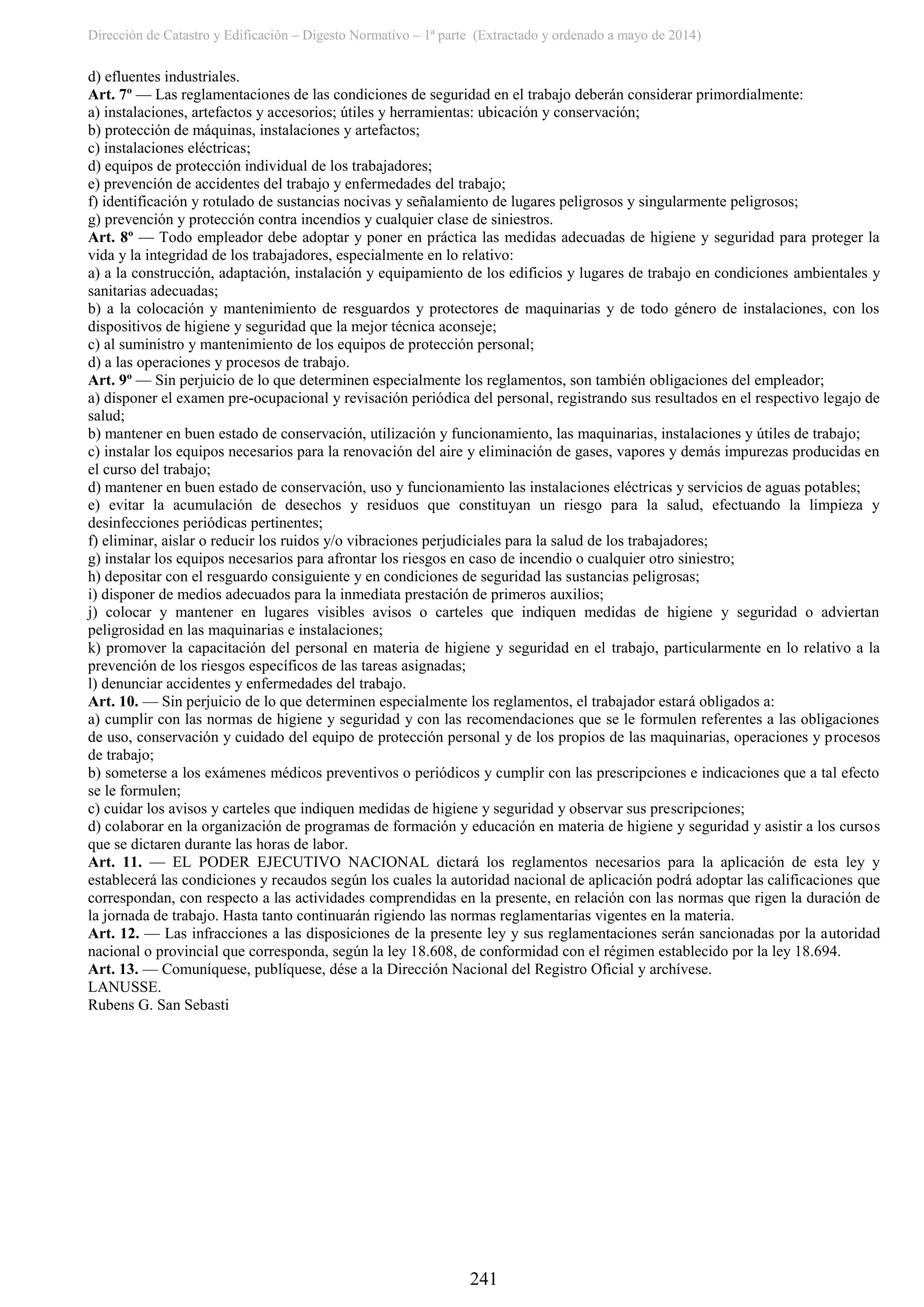 Dirección de Catastro y Edificación – Digesto Normativo – 1ª parte (Extractado y ordenado a mayo de 2014)
241
d) efluentes industriales.
Art. 7º — Las reglamentaciones de las condiciones de seguridad en el trabajo deberán considerar primordialmente:
a) instalaciones, artefactos y accesorios; útiles y herramientas: ubicación y conservación;
b) protección de máquinas, instalaciones y artefactos;
c) instalaciones eléctricas;
d) equipos de protección individual de los trabajadores;
e) prevención de accidentes del trabajo y enfermedades del trabajo;
f) identificación y rotulado de sustancias nocivas y señalamiento de lugares peligrosos y singularmente peligrosos;
g) prevención y protección contra incendios y cualquier clase de siniestros.
Art. 8º — Todo empleador debe adoptar y poner en práctica las medidas adecuadas de higiene y seguridad para proteger la
vida y la integridad de los trabajadores, especialmente en lo relativo:
a) a la construcción, adaptación, instalación y equipamiento de los edificios y lugares de trabajo en condiciones ambientales y
sanitarias adecuadas;
b) a la colocación y mantenimiento de resguardos y protectores de maquinarias y de todo género de instalaciones, con los
dispositivos de higiene y seguridad que la mejor técnica aconseje;
c) al suministro y mantenimiento de los equipos de protección personal;
d) a las operaciones y procesos de trabajo.
Art. 9º — Sin perjuicio de lo que determinen especialmente los reglamentos, son también obligaciones del empleador;
a) disponer el examen pre-ocupacional y revisación periódica del personal, registrando sus resultados en el respectivo legajo de
salud;
b) mantener en buen estado de conservación, utilización y funcionamiento, las maquinarias, instalaciones y útiles de trabajo;
c) instalar los equipos necesarios para la renovación del aire y eliminación de gases, vapores y demás impurezas producidas en
el curso del trabajo;
d) mantener en buen estado de conservación, uso y funcionamiento las instalaciones eléctricas y servicios de aguas potables;
e) evitar la acumulación de desechos y residuos que constituyan un riesgo para la salud, efectuando la limpieza y
desinfecciones periódicas pertinentes;
f) eliminar, aislar o reducir los ruidos y/o vibraciones perjudiciales para la salud de los trabajadores;
g) instalar los equipos necesarios para afrontar los riesgos en caso de incendio o cualquier otro siniestro;
h) depositar con el resguardo consiguiente y en condiciones de seguridad las sustancias peligrosas;
i) disponer de medios adecuados para la inmediata prestación de primeros auxilios;
j) colocar y mantener en lugares visibles avisos o carteles que indiquen medidas de higiene y seguridad o adviertan
peligrosidad en las maquinarias e instalaciones;
k) promover la capacitación del personal en materia de higiene y seguridad en el trabajo, particularmente en lo relativo a la
prevención de los riesgos específicos de las tareas asignadas;
l) denunciar accidentes y enfermedades del trabajo.
Art. 10. — Sin perjuicio de lo que determinen especialmente los reglamentos, el trabajador estará obligados a:
a) cumplir con las normas de higiene y seguridad y con las recomendaciones que se le formulen referentes a las obligaciones
de uso, conservación y cuidado del equipo de protección personal y de los propios de las maquinarias, operaciones y procesos
de trabajo;
b) someterse a los exámenes médicos preventivos o periódicos y cumplir con las prescripciones e indicaciones que a tal efecto
se le formulen;
c) cuidar los avisos y carteles que indiquen medidas de higiene y seguridad y observar sus prescripciones;
d) colaborar en la organización de programas de formación y educación en materia de higiene y seguridad y asistir a los cursos
que se dictaren durante las horas de labor.
Art. 11. — EL PODER EJECUTIVO NACIONAL dictará los reglamentos necesarios para la aplicación de esta ley y
establecerá las condiciones y recaudos según los cuales la autoridad nacional de aplicación podrá adoptar las calificaciones que
correspondan, con respecto a las actividades comprendidas en la presente, en relación con las normas que rigen la duración de
la jornada de trabajo. Hasta tanto continuarán rigiendo las normas reglamentarias vigentes en la materia.
Art. 12. — Las infracciones a las disposiciones de la presente ley y sus reglamentaciones serán sancionadas por la autoridad
nacional o provincial que corresponda, según la ley 18.608, de conformidad con el régimen establecido por la ley 18.694.
Art. 13. — Comuníquese, publíquese, dése a la Dirección Nacional del Registro Oficial y archívese.
LANUSSE.
Rubens G. San Sebasti
 