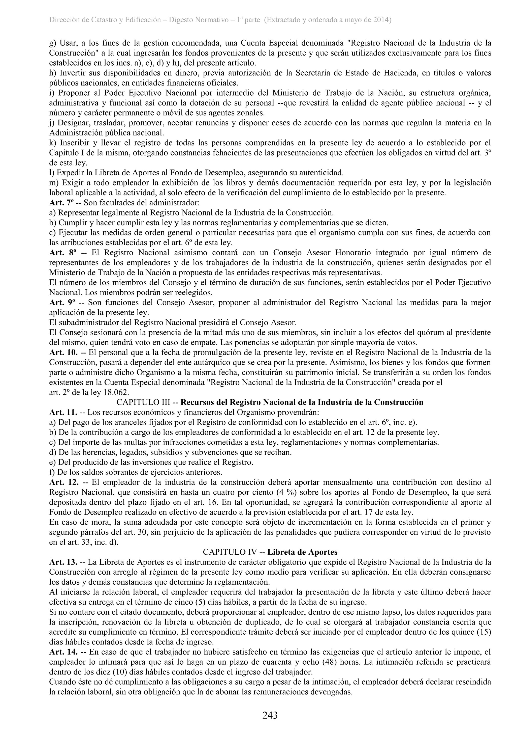 Dirección de Catastro y Edificación – Digesto Normativo – 1ª parte (Extractado y ordenado a mayo de 2014)
243
g) Usar, a los fines de la gestión encomendada, una Cuenta Especial denominada "Registro Nacional de la Industria de la
Construcción" a la cual ingresarán los fondos provenientes de la presente y que serán utilizados exclusivamente para los fines
establecidos en los incs. a), c), d) y h), del presente artículo.
h) Invertir sus disponibilidades en dinero, previa autorización de la Secretaría de Estado de Hacienda, en títulos o valores
públicos nacionales, en entidades financieras oficiales.
i) Proponer al Poder Ejecutivo Nacional por intermedio del Ministerio de Trabajo de la Nación, su estructura orgánica,
administrativa y funcional así como la dotación de su personal --que revestirá la calidad de agente público nacional -- y el
número y carácter permanente o móvil de sus agentes zonales.
j) Designar, trasladar, promover, aceptar renuncias y disponer ceses de acuerdo con las normas que regulan la materia en la
Administración pública nacional.
k) Inscribir y llevar el registro de todas las personas comprendidas en la presente ley de acuerdo a lo establecido por el
Capítulo I de la misma, otorgando constancias fehacientes de las presentaciones que efectúen los obligados en virtud del art. 3º
de esta ley.
l) Expedir la Libreta de Aportes al Fondo de Desempleo, asegurando su autenticidad.
m) Exigir a todo empleador la exhibición de los libros y demás documentación requerida por esta ley, y por la legislación
laboral aplicable a la actividad, al solo efecto de la verificación del cumplimiento de lo establecido por la presente.
Art. 7º -- Son facultades del administrador:
a) Representar legalmente al Registro Nacional de la Industria de la Construcción.
b) Cumplir y hacer cumplir esta ley y las normas reglamentarias y complementarias que se dicten.
c) Ejecutar las medidas de orden general o particular necesarias para que el organismo cumpla con sus fines, de acuerdo con
las atribuciones establecidas por el art. 6º de esta ley.
Art. 8º -- El Registro Nacional asimismo contará con un Consejo Asesor Honorario integrado por igual número de
representantes de los empleadores y de los trabajadores de la industria de la construcción, quienes serán designados por el
Ministerio de Trabajo de la Nación a propuesta de las entidades respectivas más representativas.
El número de los miembros del Consejo y el término de duración de sus funciones, serán establecidos por el Poder Ejecutivo
Nacional. Los miembros podrán ser reelegidos.
Art. 9º -- Son funciones del Consejo Asesor, proponer al administrador del Registro Nacional las medidas para la mejor
aplicación de la presente ley.
El subadministrador del Registro Nacional presidirá el Consejo Asesor.
El Consejo sesionará con la presencia de la mitad más uno de sus miembros, sin incluir a los efectos del quórum al presidente
del mismo, quien tendrá voto en caso de empate. Las ponencias se adoptarán por simple mayoría de votos.
Art. 10. -- El personal que a la fecha de promulgación de la presente ley, reviste en el Registro Nacional de la Industria de la
Construcción, pasará a depender del ente autárquico que se crea por la presente. Asimismo, los bienes y los fondos que formen
parte o administre dicho Organismo a la misma fecha, constituirán su patrimonio inicial. Se transferirán a su orden los fondos
existentes en la Cuenta Especial denominada "Registro Nacional de la Industria de la Construcción" creada por el
art. 2º de la ley 18.062.
CAPITULO III -- Recursos del Registro Nacional de la Industria de la Construcción
Art. 11. -- Los recursos económicos y financieros del Organismo provendrán:
a) Del pago de los aranceles fijados por el Registro de conformidad con lo establecido en el art. 6º, inc. e).
b) De la contribución a cargo de los empleadores de conformidad a lo establecido en el art. 12 de la presente ley.
c) Del importe de las multas por infracciones cometidas a esta ley, reglamentaciones y normas complementarias.
d) De las herencias, legados, subsidios y subvenciones que se reciban.
e) Del producido de las inversiones que realice el Registro.
f) De los saldos sobrantes de ejercicios anteriores.
Art. 12. -- El empleador de la industria de la construcción deberá aportar mensualmente una contribución con destino al
Registro Nacional, que consistirá en hasta un cuatro por ciento (4 %) sobre los aportes al Fondo de Desempleo, la que será
depositada dentro del plazo fijado en el art. 16. En tal oportunidad, se agregará la contribución correspondiente al aporte al
Fondo de Desempleo realizado en efectivo de acuerdo a la previsión establecida por el art. 17 de esta ley.
En caso de mora, la suma adeudada por este concepto será objeto de incrementación en la forma establecida en el primer y
segundo párrafos del art. 30, sin perjuicio de la aplicación de las penalidades que pudiera corresponder en virtud de lo previsto
en el art. 33, inc. d).
CAPITULO IV -- Libreta de Aportes
Art. 13. -- La Libreta de Aportes es el instrumento de carácter obligatorio que expide el Registro Nacional de la Industria de la
Construcción con arreglo al régimen de la presente ley como medio para verificar su aplicación. En ella deberán consignarse
los datos y demás constancias que determine la reglamentación.
Al iniciarse la relación laboral, el empleador requerirá del trabajador la presentación de la libreta y este último deberá hacer
efectiva su entrega en el término de cinco (5) días hábiles, a partir de la fecha de su ingreso.
Si no contare con el citado documento, deberá proporcionar al empleador, dentro de ese mismo lapso, los datos requeridos para
la inscripción, renovación de la libreta u obtención de duplicado, de lo cual se otorgará al trabajador constancia escrita que
acredite su cumplimiento en término. El correspondiente trámite deberá ser iniciado por el empleador dentro de los quince (15)
días hábiles contados desde la fecha de ingreso.
Art. 14. -- En caso de que el trabajador no hubiere satisfecho en término las exigencias que el artículo anterior le impone, el
empleador lo intimará para que así lo haga en un plazo de cuarenta y ocho (48) horas. La intimación referida se practicará
dentro de los diez (10) días hábiles contados desde el ingreso del trabajador.
Cuando éste no dé cumplimiento a las obligaciones a su cargo a pesar de la intimación, el empleador deberá declarar rescindida
la relación laboral, sin otra obligación que la de abonar las remuneraciones devengadas.
 