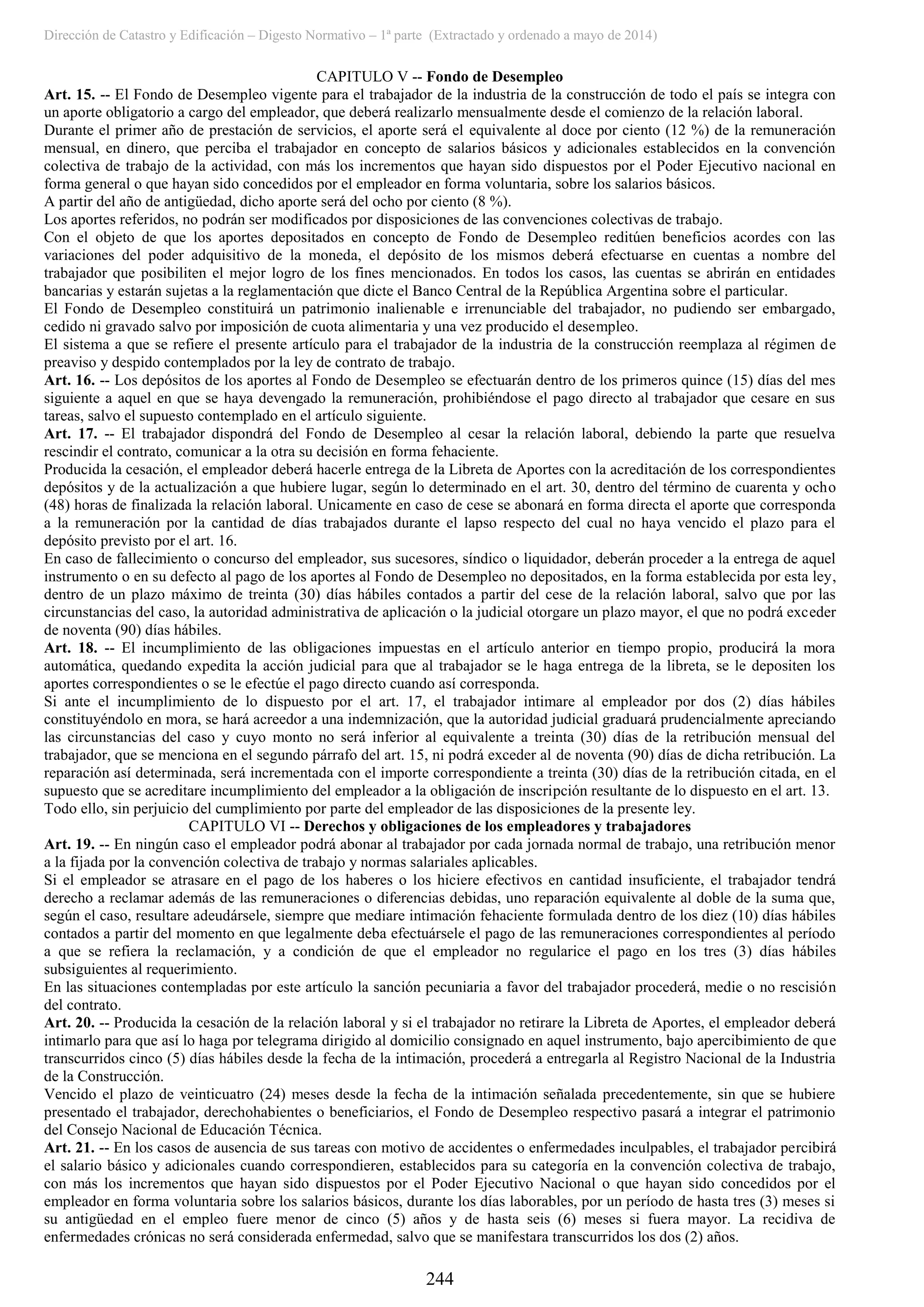 Dirección de Catastro y Edificación – Digesto Normativo – 1ª parte (Extractado y ordenado a mayo de 2014)
244
CAPITULO V -- Fondo de Desempleo
Art. 15. -- El Fondo de Desempleo vigente para el trabajador de la industria de la construcción de todo el país se integra con
un aporte obligatorio a cargo del empleador, que deberá realizarlo mensualmente desde el comienzo de la relación laboral.
Durante el primer año de prestación de servicios, el aporte será el equivalente al doce por ciento (12 %) de la remuneración
mensual, en dinero, que perciba el trabajador en concepto de salarios básicos y adicionales establecidos en la convención
colectiva de trabajo de la actividad, con más los incrementos que hayan sido dispuestos por el Poder Ejecutivo nacional en
forma general o que hayan sido concedidos por el empleador en forma voluntaria, sobre los salarios básicos.
A partir del año de antigüedad, dicho aporte será del ocho por ciento (8 %).
Los aportes referidos, no podrán ser modificados por disposiciones de las convenciones colectivas de trabajo.
Con el objeto de que los aportes depositados en concepto de Fondo de Desempleo reditúen beneficios acordes con las
variaciones del poder adquisitivo de la moneda, el depósito de los mismos deberá efectuarse en cuentas a nombre del
trabajador que posibiliten el mejor logro de los fines mencionados. En todos los casos, las cuentas se abrirán en entidades
bancarias y estarán sujetas a la reglamentación que dicte el Banco Central de la República Argentina sobre el particular.
El Fondo de Desempleo constituirá un patrimonio inalienable e irrenunciable del trabajador, no pudiendo ser embargado,
cedido ni gravado salvo por imposición de cuota alimentaria y una vez producido el desempleo.
El sistema a que se refiere el presente artículo para el trabajador de la industria de la construcción reemplaza al régimen de
preaviso y despido contemplados por la ley de contrato de trabajo.
Art. 16. -- Los depósitos de los aportes al Fondo de Desempleo se efectuarán dentro de los primeros quince (15) días del mes
siguiente a aquel en que se haya devengado la remuneración, prohibiéndose el pago directo al trabajador que cesare en sus
tareas, salvo el supuesto contemplado en el artículo siguiente.
Art. 17. -- El trabajador dispondrá del Fondo de Desempleo al cesar la relación laboral, debiendo la parte que resuelva
rescindir el contrato, comunicar a la otra su decisión en forma fehaciente.
Producida la cesación, el empleador deberá hacerle entrega de la Libreta de Aportes con la acreditación de los correspondientes
depósitos y de la actualización a que hubiere lugar, según lo determinado en el art. 30, dentro del término de cuarenta y ocho
(48) horas de finalizada la relación laboral. Unicamente en caso de cese se abonará en forma directa el aporte que corresponda
a la remuneración por la cantidad de días trabajados durante el lapso respecto del cual no haya vencido el plazo para el
depósito previsto por el art. 16.
En caso de fallecimiento o concurso del empleador, sus sucesores, síndico o liquidador, deberán proceder a la entrega de aquel
instrumento o en su defecto al pago de los aportes al Fondo de Desempleo no depositados, en la forma establecida por esta ley,
dentro de un plazo máximo de treinta (30) días hábiles contados a partir del cese de la relación laboral, salvo que por las
circunstancias del caso, la autoridad administrativa de aplicación o la judicial otorgare un plazo mayor, el que no podrá exceder
de noventa (90) días hábiles.
Art. 18. -- El incumplimiento de las obligaciones impuestas en el artículo anterior en tiempo propio, producirá la mora
automática, quedando expedita la acción judicial para que al trabajador se le haga entrega de la libreta, se le depositen los
aportes correspondientes o se le efectúe el pago directo cuando así corresponda.
Si ante el incumplimiento de lo dispuesto por el art. 17, el trabajador intimare al empleador por dos (2) días hábiles
constituyéndolo en mora, se hará acreedor a una indemnización, que la autoridad judicial graduará prudencialmente apreciando
las circunstancias del caso y cuyo monto no será inferior al equivalente a treinta (30) días de la retribución mensual del
trabajador, que se menciona en el segundo párrafo del art. 15, ni podrá exceder al de noventa (90) días de dicha retribución. La
reparación así determinada, será incrementada con el importe correspondiente a treinta (30) días de la retribución citada, en el
supuesto que se acreditare incumplimiento del empleador a la obligación de inscripción resultante de lo dispuesto en el art. 13.
Todo ello, sin perjuicio del cumplimiento por parte del empleador de las disposiciones de la presente ley.
CAPITULO VI -- Derechos y obligaciones de los empleadores y trabajadores
Art. 19. -- En ningún caso el empleador podrá abonar al trabajador por cada jornada normal de trabajo, una retribución menor
a la fijada por la convención colectiva de trabajo y normas salariales aplicables.
Si el empleador se atrasare en el pago de los haberes o los hiciere efectivos en cantidad insuficiente, el trabajador tendrá
derecho a reclamar además de las remuneraciones o diferencias debidas, uno reparación equivalente al doble de la suma que,
según el caso, resultare adeudársele, siempre que mediare intimación fehaciente formulada dentro de los diez (10) días hábiles
contados a partir del momento en que legalmente deba efectuársele el pago de las remuneraciones correspondientes al período
a que se refiera la reclamación, y a condición de que el empleador no regularice el pago en los tres (3) días hábiles
subsiguientes al requerimiento.
En las situaciones contempladas por este artículo la sanción pecuniaria a favor del trabajador procederá, medie o no rescisión
del contrato.
Art. 20. -- Producida la cesación de la relación laboral y si el trabajador no retirare la Libreta de Aportes, el empleador deberá
intimarlo para que así lo haga por telegrama dirigido al domicilio consignado en aquel instrumento, bajo apercibimiento de que
transcurridos cinco (5) días hábiles desde la fecha de la intimación, procederá a entregarla al Registro Nacional de la Industria
de la Construcción.
Vencido el plazo de veinticuatro (24) meses desde la fecha de la intimación señalada precedentemente, sin que se hubiere
presentado el trabajador, derechohabientes o beneficiarios, el Fondo de Desempleo respectivo pasará a integrar el patrimonio
del Consejo Nacional de Educación Técnica.
Art. 21. -- En los casos de ausencia de sus tareas con motivo de accidentes o enfermedades inculpables, el trabajador percibirá
el salario básico y adicionales cuando correspondieren, establecidos para su categoría en la convención colectiva de trabajo,
con más los incrementos que hayan sido dispuestos por el Poder Ejecutivo Nacional o que hayan sido concedidos por el
empleador en forma voluntaria sobre los salarios básicos, durante los días laborables, por un período de hasta tres (3) meses si
su antigüedad en el empleo fuere menor de cinco (5) años y de hasta seis (6) meses si fuera mayor. La recidiva de
enfermedades crónicas no será considerada enfermedad, salvo que se manifestara transcurridos los dos (2) años.
 
