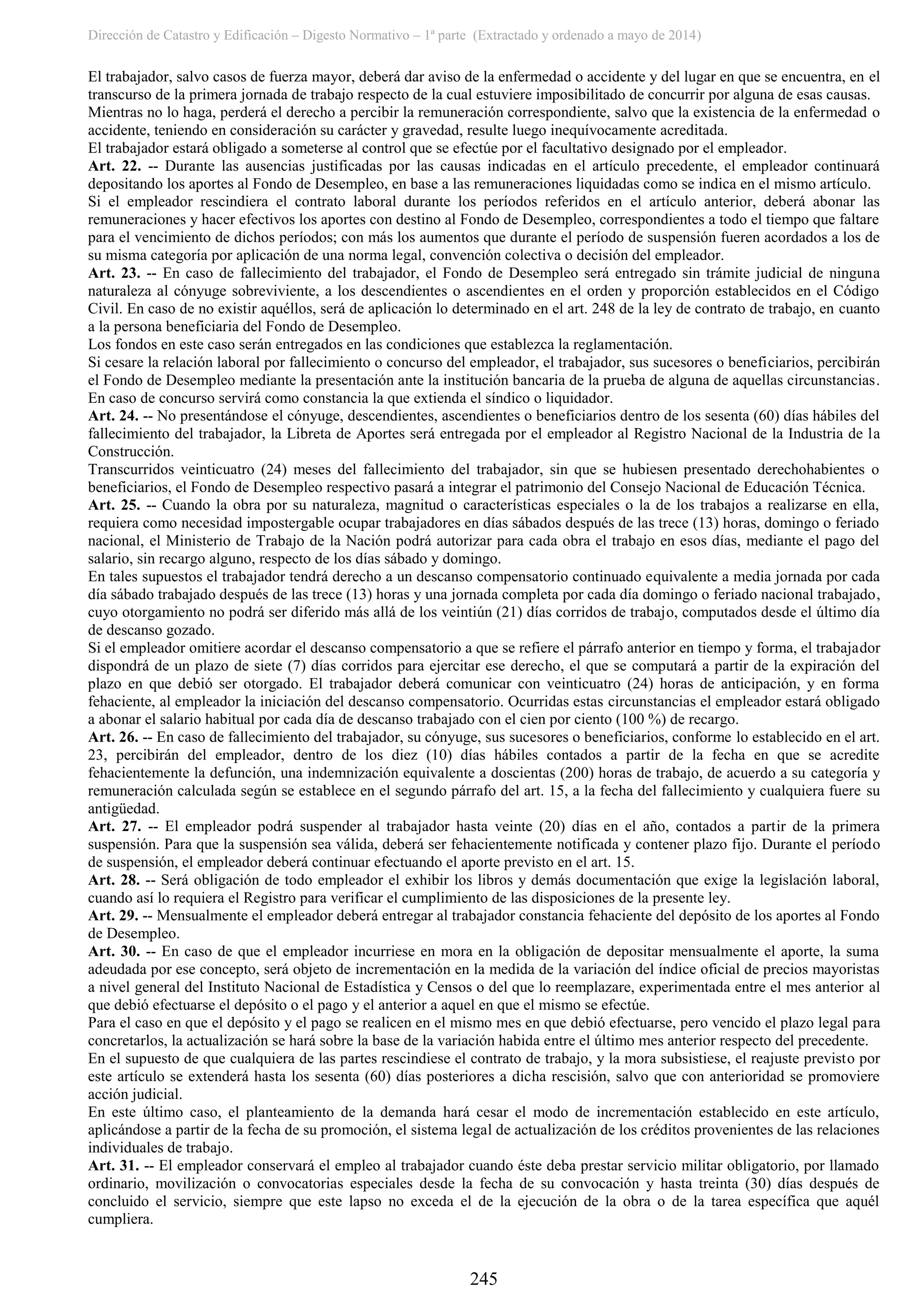 Dirección de Catastro y Edificación – Digesto Normativo – 1ª parte (Extractado y ordenado a mayo de 2014)
245
El trabajador, salvo casos de fuerza mayor, deberá dar aviso de la enfermedad o accidente y del lugar en que se encuentra, en el
transcurso de la primera jornada de trabajo respecto de la cual estuviere imposibilitado de concurrir por alguna de esas causas.
Mientras no lo haga, perderá el derecho a percibir la remuneración correspondiente, salvo que la existencia de la enfermedad o
accidente, teniendo en consideración su carácter y gravedad, resulte luego inequívocamente acreditada.
El trabajador estará obligado a someterse al control que se efectúe por el facultativo designado por el empleador.
Art. 22. -- Durante las ausencias justificadas por las causas indicadas en el artículo precedente, el empleador continuará
depositando los aportes al Fondo de Desempleo, en base a las remuneraciones liquidadas como se indica en el mismo artículo.
Si el empleador rescindiera el contrato laboral durante los períodos referidos en el artículo anterior, deberá abonar las
remuneraciones y hacer efectivos los aportes con destino al Fondo de Desempleo, correspondientes a todo el tiempo que faltare
para el vencimiento de dichos períodos; con más los aumentos que durante el período de suspensión fueren acordados a los de
su misma categoría por aplicación de una norma legal, convención colectiva o decisión del empleador.
Art. 23. -- En caso de fallecimiento del trabajador, el Fondo de Desempleo será entregado sin trámite judicial de ninguna
naturaleza al cónyuge sobreviviente, a los descendientes o ascendientes en el orden y proporción establecidos en el Código
Civil. En caso de no existir aquéllos, será de aplicación lo determinado en el art. 248 de la ley de contrato de trabajo, en cuanto
a la persona beneficiaria del Fondo de Desempleo.
Los fondos en este caso serán entregados en las condiciones que establezca la reglamentación.
Si cesare la relación laboral por fallecimiento o concurso del empleador, el trabajador, sus sucesores o beneficiarios, percibirán
el Fondo de Desempleo mediante la presentación ante la institución bancaria de la prueba de alguna de aquellas circunstancias.
En caso de concurso servirá como constancia la que extienda el síndico o liquidador.
Art. 24. -- No presentándose el cónyuge, descendientes, ascendientes o beneficiarios dentro de los sesenta (60) días hábiles del
fallecimiento del trabajador, la Libreta de Aportes será entregada por el empleador al Registro Nacional de la Industria de la
Construcción.
Transcurridos veinticuatro (24) meses del fallecimiento del trabajador, sin que se hubiesen presentado derechohabientes o
beneficiarios, el Fondo de Desempleo respectivo pasará a integrar el patrimonio del Consejo Nacional de Educación Técnica.
Art. 25. -- Cuando la obra por su naturaleza, magnitud o características especiales o la de los trabajos a realizarse en ella,
requiera como necesidad impostergable ocupar trabajadores en días sábados después de las trece (13) horas, domingo o feriado
nacional, el Ministerio de Trabajo de la Nación podrá autorizar para cada obra el trabajo en esos días, mediante el pago del
salario, sin recargo alguno, respecto de los días sábado y domingo.
En tales supuestos el trabajador tendrá derecho a un descanso compensatorio continuado equivalente a media jornada por cada
día sábado trabajado después de las trece (13) horas y una jornada completa por cada día domingo o feriado nacional trabajado,
cuyo otorgamiento no podrá ser diferido más allá de los veintiún (21) días corridos de trabajo, computados desde el último día
de descanso gozado.
Si el empleador omitiere acordar el descanso compensatorio a que se refiere el párrafo anterior en tiempo y forma, el trabajador
dispondrá de un plazo de siete (7) días corridos para ejercitar ese derecho, el que se computará a partir de la expiración del
plazo en que debió ser otorgado. El trabajador deberá comunicar con veinticuatro (24) horas de anticipación, y en forma
fehaciente, al empleador la iniciación del descanso compensatorio. Ocurridas estas circunstancias el empleador estará obligado
a abonar el salario habitual por cada día de descanso trabajado con el cien por ciento (100 %) de recargo.
Art. 26. -- En caso de fallecimiento del trabajador, su cónyuge, sus sucesores o beneficiarios, conforme lo establecido en el art.
23, percibirán del empleador, dentro de los diez (10) días hábiles contados a partir de la fecha en que se acredite
fehacientemente la defunción, una indemnización equivalente a doscientas (200) horas de trabajo, de acuerdo a su categoría y
remuneración calculada según se establece en el segundo párrafo del art. 15, a la fecha del fallecimiento y cualquiera fuere su
antigüedad.
Art. 27. -- El empleador podrá suspender al trabajador hasta veinte (20) días en el año, contados a partir de la primera
suspensión. Para que la suspensión sea válida, deberá ser fehacientemente notificada y contener plazo fijo. Durante el período
de suspensión, el empleador deberá continuar efectuando el aporte previsto en el art. 15.
Art. 28. -- Será obligación de todo empleador el exhibir los libros y demás documentación que exige la legislación laboral,
cuando así lo requiera el Registro para verificar el cumplimiento de las disposiciones de la presente ley.
Art. 29. -- Mensualmente el empleador deberá entregar al trabajador constancia fehaciente del depósito de los aportes al Fondo
de Desempleo.
Art. 30. -- En caso de que el empleador incurriese en mora en la obligación de depositar mensualmente el aporte, la suma
adeudada por ese concepto, será objeto de incrementación en la medida de la variación del índice oficial de precios mayoristas
a nivel general del Instituto Nacional de Estadística y Censos o del que lo reemplazare, experimentada entre el mes anterior al
que debió efectuarse el depósito o el pago y el anterior a aquel en que el mismo se efectúe.
Para el caso en que el depósito y el pago se realicen en el mismo mes en que debió efectuarse, pero vencido el plazo legal para
concretarlos, la actualización se hará sobre la base de la variación habida entre el último mes anterior respecto del precedente.
En el supuesto de que cualquiera de las partes rescindiese el contrato de trabajo, y la mora subsistiese, el reajuste previsto por
este artículo se extenderá hasta los sesenta (60) días posteriores a dicha rescisión, salvo que con anterioridad se promoviere
acción judicial.
En este último caso, el planteamiento de la demanda hará cesar el modo de incrementación establecido en este artículo,
aplicándose a partir de la fecha de su promoción, el sistema legal de actualización de los créditos provenientes de las relaciones
individuales de trabajo.
Art. 31. -- El empleador conservará el empleo al trabajador cuando éste deba prestar servicio militar obligatorio, por llamado
ordinario, movilización o convocatorias especiales desde la fecha de su convocación y hasta treinta (30) días después de
concluido el servicio, siempre que este lapso no exceda el de la ejecución de la obra o de la tarea específica que aquél
cumpliera.
 