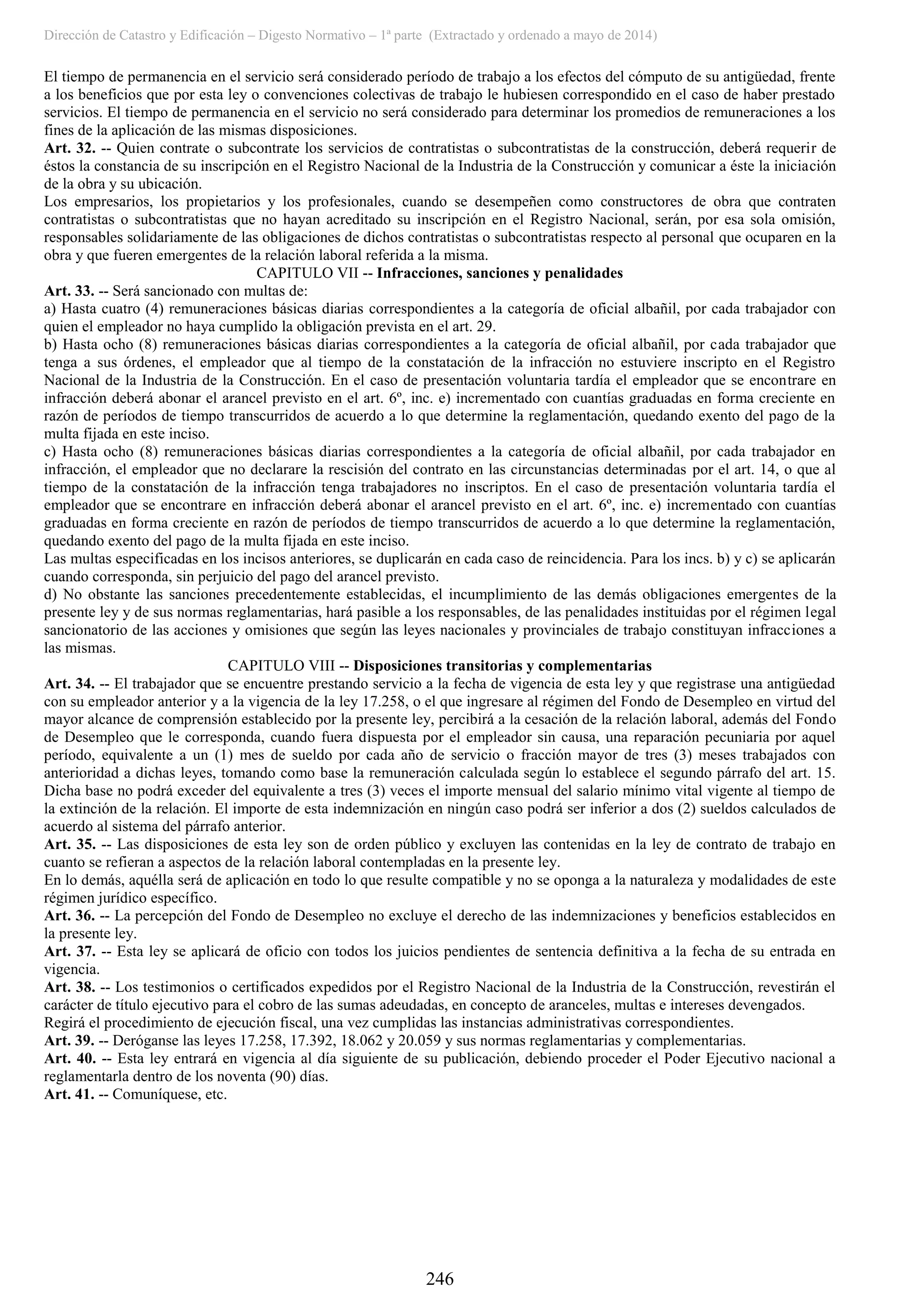 Dirección de Catastro y Edificación – Digesto Normativo – 1ª parte (Extractado y ordenado a mayo de 2014)
246
El tiempo de permanencia en el servicio será considerado período de trabajo a los efectos del cómputo de su antigüedad, frente
a los beneficios que por esta ley o convenciones colectivas de trabajo le hubiesen correspondido en el caso de haber prestado
servicios. El tiempo de permanencia en el servicio no será considerado para determinar los promedios de remuneraciones a los
fines de la aplicación de las mismas disposiciones.
Art. 32. -- Quien contrate o subcontrate los servicios de contratistas o subcontratistas de la construcción, deberá requerir de
éstos la constancia de su inscripción en el Registro Nacional de la Industria de la Construcción y comunicar a éste la iniciación
de la obra y su ubicación.
Los empresarios, los propietarios y los profesionales, cuando se desempeñen como constructores de obra que contraten
contratistas o subcontratistas que no hayan acreditado su inscripción en el Registro Nacional, serán, por esa sola omisión,
responsables solidariamente de las obligaciones de dichos contratistas o subcontratistas respecto al personal que ocuparen en la
obra y que fueren emergentes de la relación laboral referida a la misma.
CAPITULO VII -- Infracciones, sanciones y penalidades
Art. 33. -- Será sancionado con multas de:
a) Hasta cuatro (4) remuneraciones básicas diarias correspondientes a la categoría de oficial albañil, por cada trabajador con
quien el empleador no haya cumplido la obligación prevista en el art. 29.
b) Hasta ocho (8) remuneraciones básicas diarias correspondientes a la categoría de oficial albañil, por cada trabajador que
tenga a sus órdenes, el empleador que al tiempo de la constatación de la infracción no estuviere inscripto en el Registro
Nacional de la Industria de la Construcción. En el caso de presentación voluntaria tardía el empleador que se encontrare en
infracción deberá abonar el arancel previsto en el art. 6º, inc. e) incrementado con cuantías graduadas en forma creciente en
razón de períodos de tiempo transcurridos de acuerdo a lo que determine la reglamentación, quedando exento del pago de la
multa fijada en este inciso.
c) Hasta ocho (8) remuneraciones básicas diarias correspondientes a la categoría de oficial albañil, por cada trabajador en
infracción, el empleador que no declarare la rescisión del contrato en las circunstancias determinadas por el art. 14, o que al
tiempo de la constatación de la infracción tenga trabajadores no inscriptos. En el caso de presentación voluntaria tardía el
empleador que se encontrare en infracción deberá abonar el arancel previsto en el art. 6º, inc. e) incrementado con cuantías
graduadas en forma creciente en razón de períodos de tiempo transcurridos de acuerdo a lo que determine la reglamentación,
quedando exento del pago de la multa fijada en este inciso.
Las multas especificadas en los incisos anteriores, se duplicarán en cada caso de reincidencia. Para los incs. b) y c) se aplicarán
cuando corresponda, sin perjuicio del pago del arancel previsto.
d) No obstante las sanciones precedentemente establecidas, el incumplimiento de las demás obligaciones emergentes de la
presente ley y de sus normas reglamentarias, hará pasible a los responsables, de las penalidades instituidas por el régimen legal
sancionatorio de las acciones y omisiones que según las leyes nacionales y provinciales de trabajo constituyan infracciones a
las mismas.
CAPITULO VIII -- Disposiciones transitorias y complementarias
Art. 34. -- El trabajador que se encuentre prestando servicio a la fecha de vigencia de esta ley y que registrase una antigüedad
con su empleador anterior y a la vigencia de la ley 17.258, o el que ingresare al régimen del Fondo de Desempleo en virtud del
mayor alcance de comprensión establecido por la presente ley, percibirá a la cesación de la relación laboral, además del Fondo
de Desempleo que le corresponda, cuando fuera dispuesta por el empleador sin causa, una reparación pecuniaria por aquel
período, equivalente a un (1) mes de sueldo por cada año de servicio o fracción mayor de tres (3) meses trabajados con
anterioridad a dichas leyes, tomando como base la remuneración calculada según lo establece el segundo párrafo del art. 15.
Dicha base no podrá exceder del equivalente a tres (3) veces el importe mensual del salario mínimo vital vigente al tiempo de
la extinción de la relación. El importe de esta indemnización en ningún caso podrá ser inferior a dos (2) sueldos calculados de
acuerdo al sistema del párrafo anterior.
Art. 35. -- Las disposiciones de esta ley son de orden público y excluyen las contenidas en la ley de contrato de trabajo en
cuanto se refieran a aspectos de la relación laboral contempladas en la presente ley.
En lo demás, aquélla será de aplicación en todo lo que resulte compatible y no se oponga a la naturaleza y modalidades de este
régimen jurídico específico.
Art. 36. -- La percepción del Fondo de Desempleo no excluye el derecho de las indemnizaciones y beneficios establecidos en
la presente ley.
Art. 37. -- Esta ley se aplicará de oficio con todos los juicios pendientes de sentencia definitiva a la fecha de su entrada en
vigencia.
Art. 38. -- Los testimonios o certificados expedidos por el Registro Nacional de la Industria de la Construcción, revestirán el
carácter de título ejecutivo para el cobro de las sumas adeudadas, en concepto de aranceles, multas e intereses devengados.
Regirá el procedimiento de ejecución fiscal, una vez cumplidas las instancias administrativas correspondientes.
Art. 39. -- Deróganse las leyes 17.258, 17.392, 18.062 y 20.059 y sus normas reglamentarias y complementarias.
Art. 40. -- Esta ley entrará en vigencia al día siguiente de su publicación, debiendo proceder el Poder Ejecutivo nacional a
reglamentarla dentro de los noventa (90) días.
Art. 41. -- Comuníquese, etc.
 