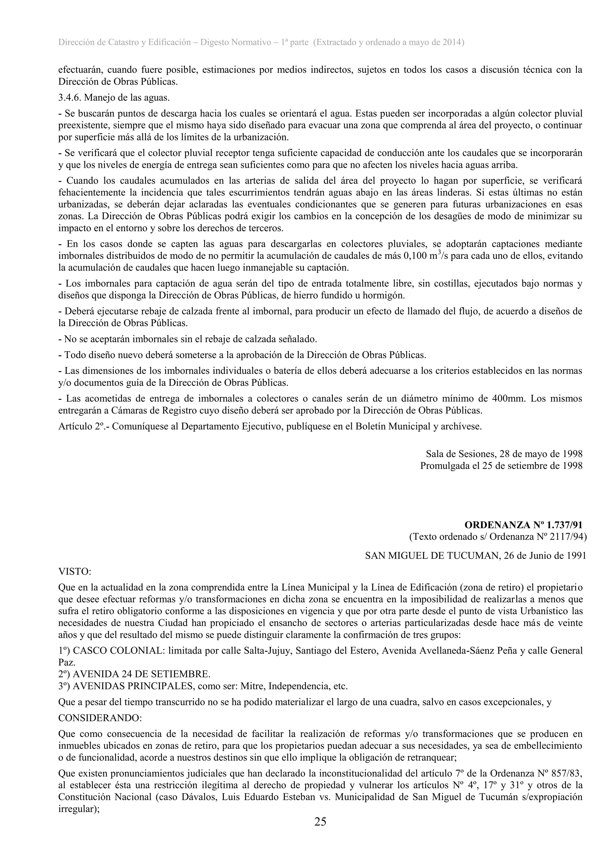 Dirección de Catastro y Edificación – Digesto Normativo – 1ª parte (Extractado y ordenado a mayo de 2014)
25
efectuarán, cuando fuere posible, estimaciones por medios indirectos, sujetos en todos los casos a discusión técnica con la
Dirección de Obras Públicas.
3.4.6. Manejo de las aguas.
- Se buscarán puntos de descarga hacia los cuales se orientará el agua. Estas pueden ser incorporadas a algún colector pluvial
preexistente, siempre que el mismo haya sido diseñado para evacuar una zona que comprenda al área del proyecto, o continuar
por superficie más allá de los límites de la urbanización.
- Se verificará que el colector pluvial receptor tenga suficiente capacidad de conducción ante los caudales que se incorporarán
y que los niveles de energía de entrega sean suficientes como para que no afecten los niveles hacia aguas arriba.
- Cuando los caudales acumulados en las arterias de salida del área del proyecto lo hagan por superficie, se verificará
fehacientemente la incidencia que tales escurrimientos tendrán aguas abajo en las áreas linderas. Si estas últimas no están
urbanizadas, se deberán dejar aclaradas las eventuales condicionantes que se generen para futuras urbanizaciones en esas
zonas. La Dirección de Obras Públicas podrá exigir los cambios en la concepción de los desagües de modo de minimizar su
impacto en el entorno y sobre los derechos de terceros.
- En los casos donde se capten las aguas para descargarlas en colectores pluviales, se adoptarán captaciones mediante
imbornales distribuidos de modo de no permitir la acumulación de caudales de más 0,100 m3
/s para cada uno de ellos, evitando
la acumulación de caudales que hacen luego inmanejable su captación.
- Los imbornales para captación de agua serán del tipo de entrada totalmente libre, sin costillas, ejecutados bajo normas y
diseños que disponga la Dirección de Obras Públicas, de hierro fundido u hormigón.
- Deberá ejecutarse rebaje de calzada frente al imbornal, para producir un efecto de llamado del flujo, de acuerdo a diseños de
la Dirección de Obras Públicas.
- No se aceptarán imbornales sin el rebaje de calzada señalado.
- Todo diseño nuevo deberá someterse a la aprobación de la Dirección de Obras Públicas.
- Las dimensiones de los imbornales individuales o batería de ellos deberá adecuarse a los criterios establecidos en las normas
y/o documentos guía de la Dirección de Obras Públicas.
- Las acometidas de entrega de imbornales a colectores o canales serán de un diámetro mínimo de 400mm. Los mismos
entregarán a Cámaras de Registro cuyo diseño deberá ser aprobado por la Dirección de Obras Públicas.
Artículo 2º.- Comuníquese al Departamento Ejecutivo, publíquese en el Boletín Municipal y archívese.
Sala de Sesiones, 28 de mayo de 1998
Promulgada el 25 de setiembre de 1998
ORDENANZA Nº 1.737/91
(Texto ordenado s/ Ordenanza Nº 2117/94)
SAN MIGUEL DE TUCUMAN, 26 de Junio de 1991
VISTO:
Que en la actualidad en la zona comprendida entre la Línea Municipal y la Línea de Edificación (zona de retiro) el propietario
que desee efectuar reformas y/o transformaciones en dicha zona se encuentra en la imposibilidad de realizarlas a menos que
sufra el retiro obligatorio conforme a las disposiciones en vigencia y que por otra parte desde el punto de vista Urbanístico las
necesidades de nuestra Ciudad han propiciado el ensancho de sectores o arterias particularizadas desde hace más de veinte
años y que del resultado del mismo se puede distinguir claramente la confirmación de tres grupos:
1º) CASCO COLONIAL: limitada por calle Salta-Jujuy, Santiago del Estero, Avenida Avellaneda-Sáenz Peña y calle General
Paz.
2º) AVENIDA 24 DE SETIEMBRE.
3º) AVENIDAS PRINCIPALES, como ser: Mitre, Independencia, etc.
Que a pesar del tiempo transcurrido no se ha podido materializar el largo de una cuadra, salvo en casos excepcionales, y
CONSIDERANDO:
Que como consecuencia de la necesidad de facilitar la realización de reformas y/o transformaciones que se producen en
inmuebles ubicados en zonas de retiro, para que los propietarios puedan adecuar a sus necesidades, ya sea de embellecimiento
o de funcionalidad, acorde a nuestros destinos sin que ello implique la obligación de retranquear;
Que existen pronunciamientos judiciales que han declarado la inconstitucionalidad del artículo 7º de la Ordenanza Nº 857/83,
al establecer ésta una restricción ilegítima al derecho de propiedad y vulnerar los artículos Nº 4º, 17º y 31º y otros de la
Constitución Nacional (caso Dávalos, Luis Eduardo Esteban vs. Municipalidad de San Miguel de Tucumán s/expropiación
irregular);
 