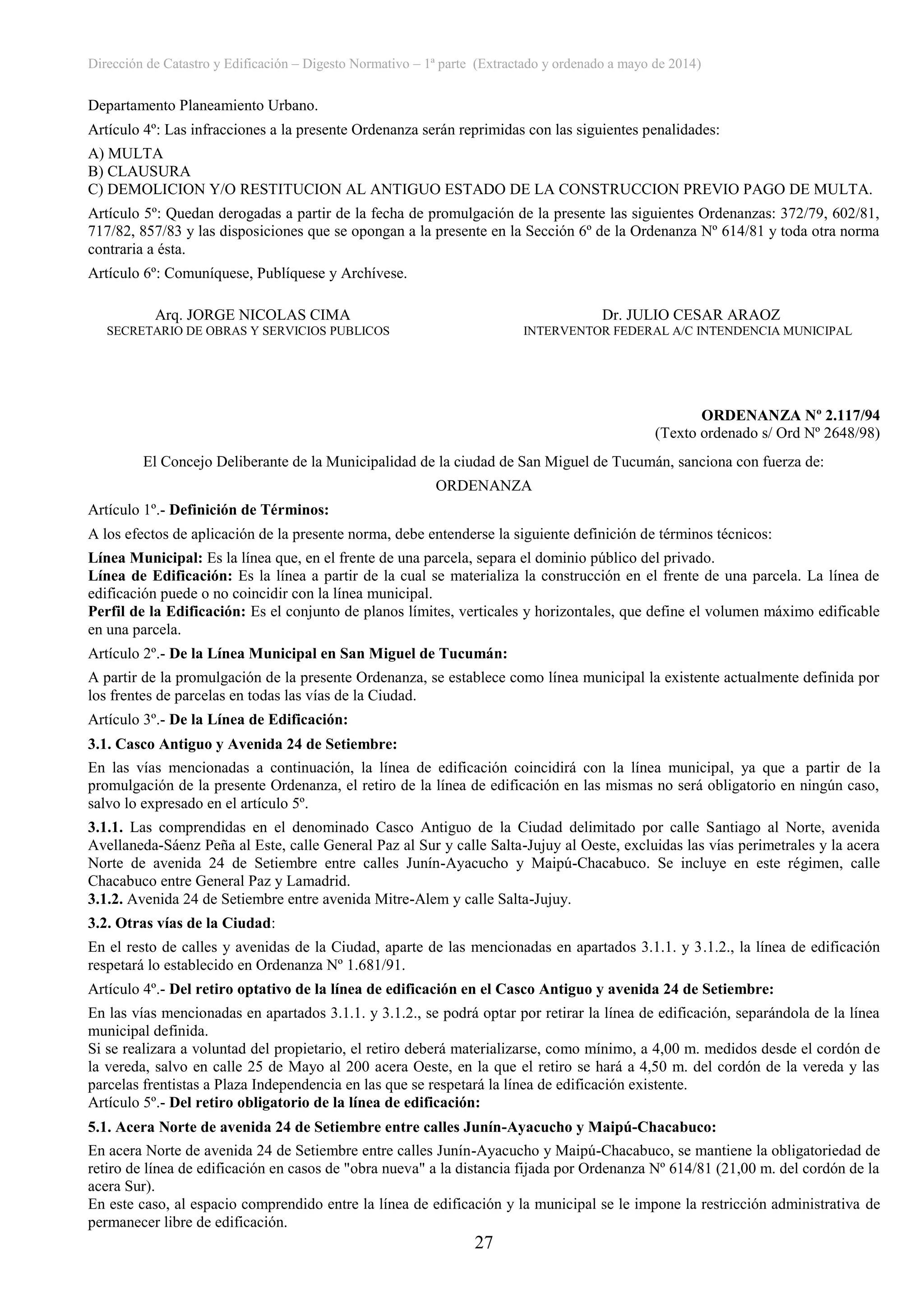 Dirección de Catastro y Edificación – Digesto Normativo – 1ª parte (Extractado y ordenado a mayo de 2014)
27
Departamento Planeamiento Urbano.
Artículo 4º: Las infracciones a la presente Ordenanza serán reprimidas con las siguientes penalidades:
A) MULTA
B) CLAUSURA
C) DEMOLICION Y/O RESTITUCION AL ANTIGUO ESTADO DE LA CONSTRUCCION PREVIO PAGO DE MULTA.
Artículo 5º: Quedan derogadas a partir de la fecha de promulgación de la presente las siguientes Ordenanzas: 372/79, 602/81,
717/82, 857/83 y las disposiciones que se opongan a la presente en la Sección 6º de la Ordenanza Nº 614/81 y toda otra norma
contraria a ésta.
Artículo 6º: Comuníquese, Publíquese y Archívese.
Arq. JORGE NICOLAS CIMA Dr. JULIO CESAR ARAOZ
SECRETARIO DE OBRAS Y SERVICIOS PUBLICOS INTERVENTOR FEDERAL A/C INTENDENCIA MUNICIPAL
ORDENANZA Nº 2.117/94
(Texto ordenado s/ Ord Nº 2648/98)
El Concejo Deliberante de la Municipalidad de la ciudad de San Miguel de Tucumán, sanciona con fuerza de:
ORDENANZA
Artículo 1º.- Definición de Términos:
A los efectos de aplicación de la presente norma, debe entenderse la siguiente definición de términos técnicos:
Línea Municipal: Es la línea que, en el frente de una parcela, separa el dominio público del privado.
Línea de Edificación: Es la línea a partir de la cual se materializa la construcción en el frente de una parcela. La línea de
edificación puede o no coincidir con la línea municipal.
Perfil de la Edificación: Es el conjunto de planos límites, verticales y horizontales, que define el volumen máximo edificable
en una parcela.
Artículo 2º.- De la Línea Municipal en San Miguel de Tucumán:
A partir de la promulgación de la presente Ordenanza, se establece como línea municipal la existente actualmente definida por
los frentes de parcelas en todas las vías de la Ciudad.
Artículo 3º.- De la Línea de Edificación:
3.1. Casco Antiguo y Avenida 24 de Setiembre:
En las vías mencionadas a continuación, la línea de edificación coincidirá con la línea municipal, ya que a partir de la
promulgación de la presente Ordenanza, el retiro de la línea de edificación en las mismas no será obligatorio en ningún caso,
salvo lo expresado en el artículo 5º.
3.1.1. Las comprendidas en el denominado Casco Antiguo de la Ciudad delimitado por calle Santiago al Norte, avenida
Avellaneda-Sáenz Peña al Este, calle General Paz al Sur y calle Salta-Jujuy al Oeste, excluidas las vías perimetrales y la acera
Norte de avenida 24 de Setiembre entre calles Junín-Ayacucho y Maipú-Chacabuco. Se incluye en este régimen, calle
Chacabuco entre General Paz y Lamadrid.
3.1.2. Avenida 24 de Setiembre entre avenida Mitre-Alem y calle Salta-Jujuy.
3.2. Otras vías de la Ciudad:
En el resto de calles y avenidas de la Ciudad, aparte de las mencionadas en apartados 3.1.1. y 3.1.2., la línea de edificación
respetará lo establecido en Ordenanza Nº 1.681/91.
Artículo 4º.- Del retiro optativo de la línea de edificación en el Casco Antiguo y avenida 24 de Setiembre:
En las vías mencionadas en apartados 3.1.1. y 3.1.2., se podrá optar por retirar la línea de edificación, separándola de la línea
municipal definida.
Si se realizara a voluntad del propietario, el retiro deberá materializarse, como mínimo, a 4,00 m. medidos desde el cordón de
la vereda, salvo en calle 25 de Mayo al 200 acera Oeste, en la que el retiro se hará a 4,50 m. del cordón de la vereda y las
parcelas frentistas a Plaza Independencia en las que se respetará la línea de edificación existente.
Artículo 5º.- Del retiro obligatorio de la línea de edificación:
5.1. Acera Norte de avenida 24 de Setiembre entre calles Junín-Ayacucho y Maipú-Chacabuco:
En acera Norte de avenida 24 de Setiembre entre calles Junín-Ayacucho y Maipú-Chacabuco, se mantiene la obligatoriedad de
retiro de línea de edificación en casos de "obra nueva" a la distancia fijada por Ordenanza Nº 614/81 (21,00 m. del cordón de la
acera Sur).
En este caso, al espacio comprendido entre la línea de edificación y la municipal se le impone la restricción administrativa de
permanecer libre de edificación.
 