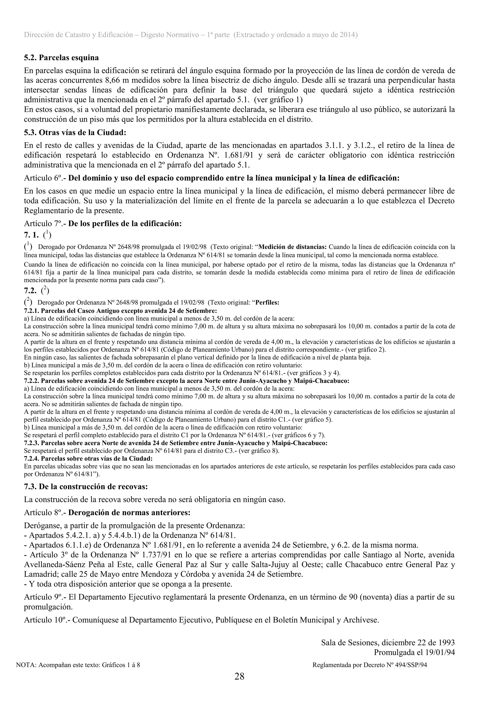 Dirección de Catastro y Edificación – Digesto Normativo – 1ª parte (Extractado y ordenado a mayo de 2014)
28
5.2. Parcelas esquina
En parcelas esquina la edificación se retirará del ángulo esquina formado por la proyección de las línea de cordón de vereda de
las aceras concurrentes 8,66 m medidos sobre la línea bisectriz de dicho ángulo. Desde allí se trazará una perpendicular hasta
intersectar sendas líneas de edificación para definir la base del triángulo que quedará sujeto a idéntica restricción
administrativa que la mencionada en el 2º párrafo del apartado 5.1. (ver gráfico 1)
En estos casos, si a voluntad del propietario manifiestamente declarada, se liberara ese triángulo al uso público, se autorizará la
construcción de un piso más que los permitidos por la altura establecida en el distrito.
5.3. Otras vías de la Ciudad:
En el resto de calles y avenidas de la Ciudad, aparte de las mencionadas en apartados 3.1.1. y 3.1.2., el retiro de la línea de
edificación respetará lo establecido en Ordenanza Nº. 1.681/91 y será de carácter obligatorio con idéntica restricción
administrativa que la mencionada en el 2º párrafo del apartado 5.1.
Artículo 6º.- Del dominio y uso del espacio comprendido entre la línea municipal y la línea de edificación:
En los casos en que medie un espacio entre la línea municipal y la línea de edificación, el mismo deberá permanecer libre de
toda edificación. Su uso y la materialización del límite en el frente de la parcela se adecuarán a lo que establezca el Decreto
Reglamentario de la presente.
Artículo 7º.- De los perfiles de la edificación:
7. 1. (1
)
(1
) Derogado por Ordenanza Nº 2648/98 promulgada el 19/02/98 (Texto original: “Medición de distancias: Cuando la línea de edificación coincida con la
línea municipal, todas las distancias que establece la Ordenanza Nº 614/81 se tomarán desde la línea municipal, tal como la mencionada norma establece.
Cuando la línea de edificación no coincida con la línea municipal, por haberse optado por el retiro de la misma, todas las distancias que la Ordenanza nº
614/81 fija a partir de la línea municipal para cada distrito, se tomarán desde la medida establecida como mínima para el retiro de línea de edificación
mencionada por la presente norma para cada caso”).
7.2. (2
)
(2
) Derogado por Ordenanza Nº 2648/98 promulgada el 19/02/98 (Texto original: “Perfiles:
7.2.1. Parcelas del Casco Antiguo excepto avenida 24 de Setiembre:
a) Línea de edificación coincidiendo con línea municipal a menos de 3,50 m. del cordón de la acera:
La construcción sobre la línea municipal tendrá como mínimo 7,00 m. de altura y su altura máxima no sobrepasará los 10,00 m. contados a partir de la cota de
acera. No se admitirán salientes de fachadas de ningún tipo.
A partir de la altura en el frente y respetando una distancia mínima al cordón de vereda de 4,00 m., la elevación y características de los edificios se ajustarán a
los perfiles establecidos por Ordenanza Nº 614/81 (Código de Planeamiento Urbano) para el distrito correspondiente.- (ver gráfico 2).
En ningún caso, las salientes de fachada sobrepasarán el plano vertical definido por la línea de edificación a nivel de planta baja.
b) Línea municipal a más de 3,50 m. del cordón de la acera o línea de edificación con retiro voluntario:
Se respetarán los perfiles completos establecidos para cada distrito por la Ordenanza Nº 614/81.- (ver gráficos 3 y 4).
7.2.2. Parcelas sobre avenida 24 de Setiembre excepto la acera Norte entre Junín-Ayacucho y Maipú-Chacabuco:
a) Línea de edificación coincidiendo con línea municipal a menos de 3,50 m. del cordón de la acera:
La construcción sobre la línea municipal tendrá como mínimo 7,00 m. de altura y su altura máxima no sobrepasará los 10,00 m. contados a partir de la cota de
acera. No se admitirán salientes de fachada de ningún tipo.
A partir de la altura en el frente y respetando una distancia mínima al cordón de vereda de 4,00 m., la elevación y características de los edificios se ajustarán al
perfil establecido por Ordenanza Nº 614/81 (Código de Planeamiento Urbano) para el distrito C1.- (ver gráfico 5).
b) Línea municipal a más de 3,50 m. del cordón de la acera o línea de edificación con retiro voluntario:
Se respetará el perfil completo establecido para el distrito C1 por la Ordenanza Nº 614/81.- (ver gráficos 6 y 7).
7.2.3. Parcelas sobre acera Norte de avenida 24 de Setiembre entre Junín-Ayacucho y Maipú-Chacabuco:
Se respetará el perfil establecido por Ordenanza Nº 614/81 para el distrito C3.- (ver gráfico 8).
7.2.4. Parcelas sobre otras vías de la Ciudad:
En parcelas ubicadas sobre vías que no sean las mencionadas en los apartados anteriores de este artículo, se respetarán los perfiles establecidos para cada caso
por Ordenanza Nº 614/81”).
7.3. De la construcción de recovas:
La construcción de la recova sobre vereda no será obligatoria en ningún caso.
Artículo 8º.- Derogación de normas anteriores:
Deróganse, a partir de la promulgación de la presente Ordenanza:
- Apartados 5.4.2.1. a) y 5.4.4.b.1) de la Ordenanza Nº 614/81.
- Apartados 6.1.1.e) de Ordenanza Nº 1.681/91, en lo referente a avenida 24 de Setiembre, y 6.2. de la misma norma.
- Artículo 3º de la Ordenanza Nº 1.737/91 en lo que se refiere a arterias comprendidas por calle Santiago al Norte, avenida
Avellaneda-Sáenz Peña al Este, calle General Paz al Sur y calle Salta-Jujuy al Oeste; calle Chacabuco entre General Paz y
Lamadrid; calle 25 de Mayo entre Mendoza y Córdoba y avenida 24 de Setiembre.
- Y toda otra disposición anterior que se oponga a la presente.
Artículo 9º.- El Departamento Ejecutivo reglamentará la presente Ordenanza, en un término de 90 (noventa) días a partir de su
promulgación.
Artículo 10º.- Comuníquese al Departamento Ejecutivo, Publíquese en el Boletín Municipal y Archívese.
Sala de Sesiones, diciembre 22 de 1993
Promulgada el 19/01/94
NOTA: Acompañan este texto: Gráficos 1 á 8 Reglamentada por Decreto Nº 494/SSP/94
 