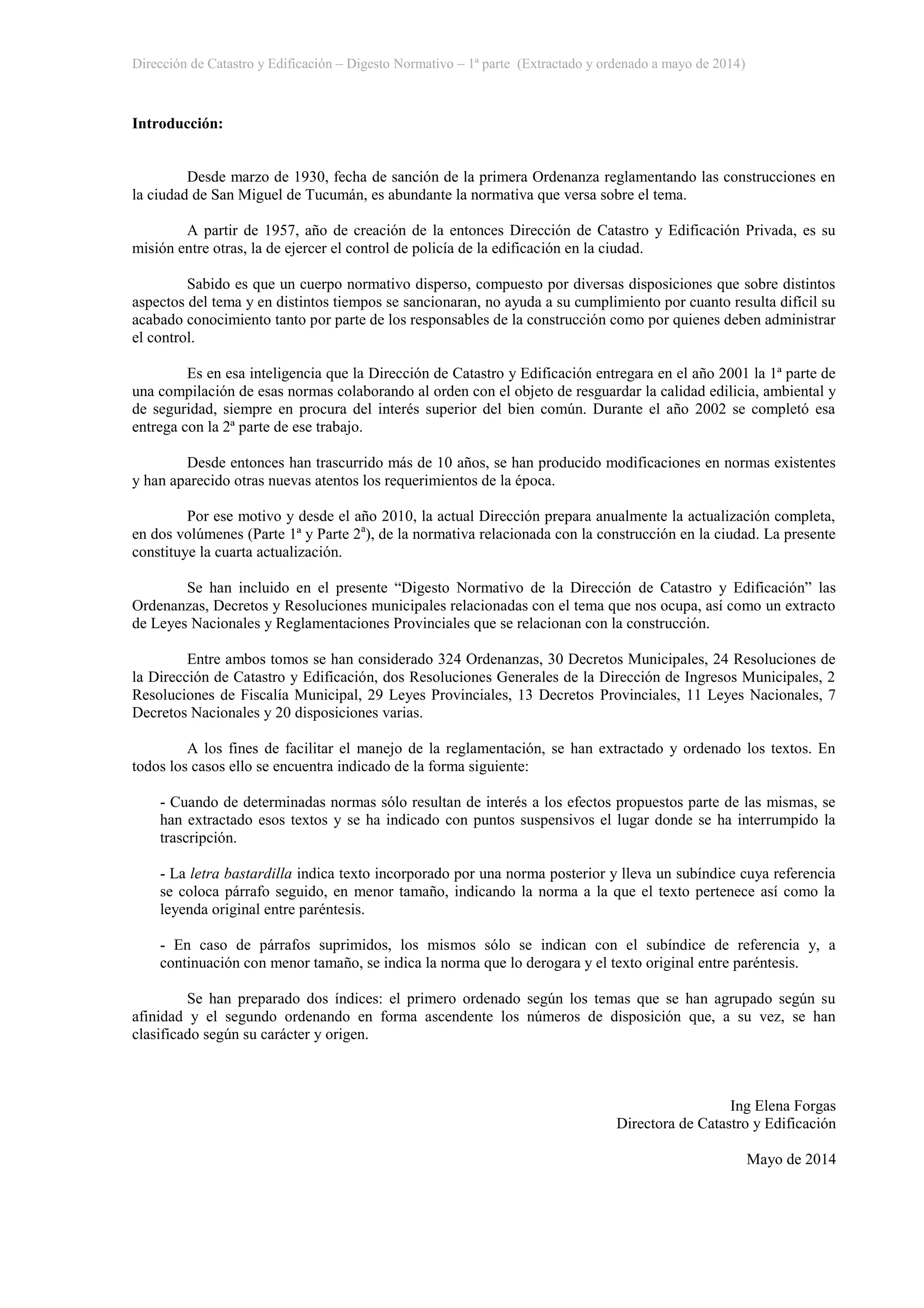 Dirección de Catastro y Edificación – Digesto Normativo – 1ª parte (Extractado y ordenado a mayo de 2014)
Introducción:
Desde marzo de 1930, fecha de sanción de la primera Ordenanza reglamentando las construcciones en
la ciudad de San Miguel de Tucumán, es abundante la normativa que versa sobre el tema.
A partir de 1957, año de creación de la entonces Dirección de Catastro y Edificación Privada, es su
misión entre otras, la de ejercer el control de policía de la edificación en la ciudad.
Sabido es que un cuerpo normativo disperso, compuesto por diversas disposiciones que sobre distintos
aspectos del tema y en distintos tiempos se sancionaran, no ayuda a su cumplimiento por cuanto resulta difícil su
acabado conocimiento tanto por parte de los responsables de la construcción como por quienes deben administrar
el control.
Es en esa inteligencia que la Dirección de Catastro y Edificación entregara en el año 2001 la 1ª parte de
una compilación de esas normas colaborando al orden con el objeto de resguardar la calidad edilicia, ambiental y
de seguridad, siempre en procura del interés superior del bien común. Durante el año 2002 se completó esa
entrega con la 2ª parte de ese trabajo.
Desde entonces han trascurrido más de 10 años, se han producido modificaciones en normas existentes
y han aparecido otras nuevas atentos los requerimientos de la época.
Por ese motivo y desde el año 2010, la actual Dirección prepara anualmente la actualización completa,
en dos volúmenes (Parte 1ª y Parte 2a
), de la normativa relacionada con la construcción en la ciudad. La presente
constituye la cuarta actualización.
Se han incluido en el presente “Digesto Normativo de la Dirección de Catastro y Edificación” las
Ordenanzas, Decretos y Resoluciones municipales relacionadas con el tema que nos ocupa, así como un extracto
de Leyes Nacionales y Reglamentaciones Provinciales que se relacionan con la construcción.
Entre ambos tomos se han considerado 324 Ordenanzas, 30 Decretos Municipales, 24 Resoluciones de
la Dirección de Catastro y Edificación, dos Resoluciones Generales de la Dirección de Ingresos Municipales, 2
Resoluciones de Fiscalía Municipal, 29 Leyes Provinciales, 13 Decretos Provinciales, 11 Leyes Nacionales, 7
Decretos Nacionales y 20 disposiciones varias.
A los fines de facilitar el manejo de la reglamentación, se han extractado y ordenado los textos. En
todos los casos ello se encuentra indicado de la forma siguiente:
- Cuando de determinadas normas sólo resultan de interés a los efectos propuestos parte de las mismas, se
han extractado esos textos y se ha indicado con puntos suspensivos el lugar donde se ha interrumpido la
trascripción.
- La letra bastardilla indica texto incorporado por una norma posterior y lleva un subíndice cuya referencia
se coloca párrafo seguido, en menor tamaño, indicando la norma a la que el texto pertenece así como la
leyenda original entre paréntesis.
- En caso de párrafos suprimidos, los mismos sólo se indican con el subíndice de referencia y, a
continuación con menor tamaño, se indica la norma que lo derogara y el texto original entre paréntesis.
Se han preparado dos índices: el primero ordenado según los temas que se han agrupado según su
afinidad y el segundo ordenando en forma ascendente los números de disposición que, a su vez, se han
clasificado según su carácter y origen.
Ing Elena Forgas
Directora de Catastro y Edificación
Mayo de 2014
 