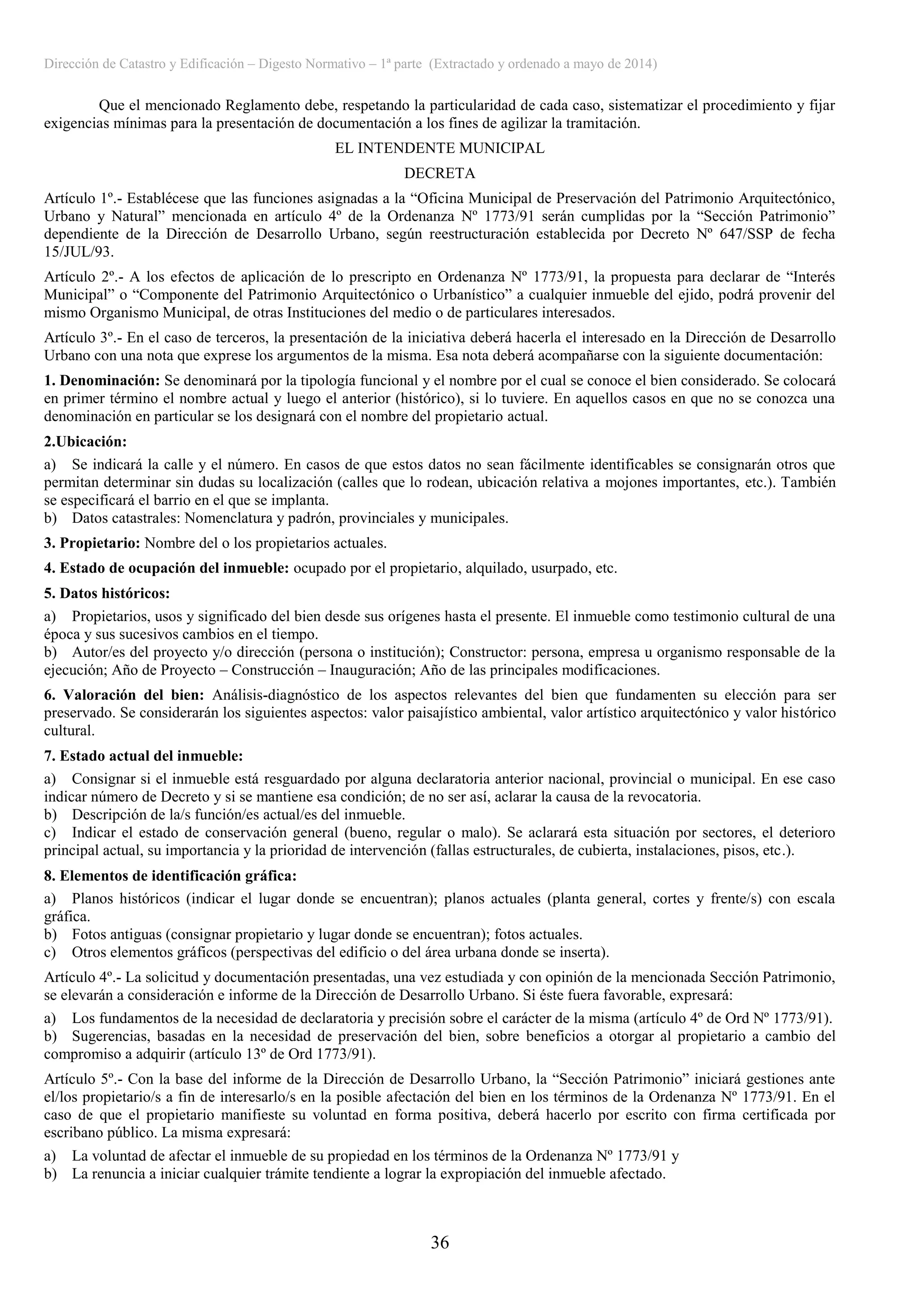 Dirección de Catastro y Edificación – Digesto Normativo – 1ª parte (Extractado y ordenado a mayo de 2014)
36
Que el mencionado Reglamento debe, respetando la particularidad de cada caso, sistematizar el procedimiento y fijar
exigencias mínimas para la presentación de documentación a los fines de agilizar la tramitación.
EL INTENDENTE MUNICIPAL
DECRETA
Artículo 1º.- Establécese que las funciones asignadas a la “Oficina Municipal de Preservación del Patrimonio Arquitectónico,
Urbano y Natural” mencionada en artículo 4º de la Ordenanza Nº 1773/91 serán cumplidas por la “Sección Patrimonio”
dependiente de la Dirección de Desarrollo Urbano, según reestructuración establecida por Decreto Nº 647/SSP de fecha
15/JUL/93.
Artículo 2º.- A los efectos de aplicación de lo prescripto en Ordenanza Nº 1773/91, la propuesta para declarar de “Interés
Municipal” o “Componente del Patrimonio Arquitectónico o Urbanístico” a cualquier inmueble del ejido, podrá provenir del
mismo Organismo Municipal, de otras Instituciones del medio o de particulares interesados.
Artículo 3º.- En el caso de terceros, la presentación de la iniciativa deberá hacerla el interesado en la Dirección de Desarrollo
Urbano con una nota que exprese los argumentos de la misma. Esa nota deberá acompañarse con la siguiente documentación:
1. Denominación: Se denominará por la tipología funcional y el nombre por el cual se conoce el bien considerado. Se colocará
en primer término el nombre actual y luego el anterior (histórico), si lo tuviere. En aquellos casos en que no se conozca una
denominación en particular se los designará con el nombre del propietario actual.
2.Ubicación:
a) Se indicará la calle y el número. En casos de que estos datos no sean fácilmente identificables se consignarán otros que
permitan determinar sin dudas su localización (calles que lo rodean, ubicación relativa a mojones importantes, etc.). También
se especificará el barrio en el que se implanta.
b) Datos catastrales: Nomenclatura y padrón, provinciales y municipales.
3. Propietario: Nombre del o los propietarios actuales.
4. Estado de ocupación del inmueble: ocupado por el propietario, alquilado, usurpado, etc.
5. Datos históricos:
a) Propietarios, usos y significado del bien desde sus orígenes hasta el presente. El inmueble como testimonio cultural de una
época y sus sucesivos cambios en el tiempo.
b) Autor/es del proyecto y/o dirección (persona o institución); Constructor: persona, empresa u organismo responsable de la
ejecución; Año de Proyecto – Construcción – Inauguración; Año de las principales modificaciones.
6. Valoración del bien: Análisis-diagnóstico de los aspectos relevantes del bien que fundamenten su elección para ser
preservado. Se considerarán los siguientes aspectos: valor paisajístico ambiental, valor artístico arquitectónico y valor histórico
cultural.
7. Estado actual del inmueble:
a) Consignar si el inmueble está resguardado por alguna declaratoria anterior nacional, provincial o municipal. En ese caso
indicar número de Decreto y si se mantiene esa condición; de no ser así, aclarar la causa de la revocatoria.
b) Descripción de la/s función/es actual/es del inmueble.
c) Indicar el estado de conservación general (bueno, regular o malo). Se aclarará esta situación por sectores, el deterioro
principal actual, su importancia y la prioridad de intervención (fallas estructurales, de cubierta, instalaciones, pisos, etc.).
8. Elementos de identificación gráfica:
a) Planos históricos (indicar el lugar donde se encuentran); planos actuales (planta general, cortes y frente/s) con escala
gráfica.
b) Fotos antiguas (consignar propietario y lugar donde se encuentran); fotos actuales.
c) Otros elementos gráficos (perspectivas del edificio o del área urbana donde se inserta).
Artículo 4º.- La solicitud y documentación presentadas, una vez estudiada y con opinión de la mencionada Sección Patrimonio,
se elevarán a consideración e informe de la Dirección de Desarrollo Urbano. Si éste fuera favorable, expresará:
a) Los fundamentos de la necesidad de declaratoria y precisión sobre el carácter de la misma (artículo 4º de Ord Nº 1773/91).
b) Sugerencias, basadas en la necesidad de preservación del bien, sobre beneficios a otorgar al propietario a cambio del
compromiso a adquirir (artículo 13º de Ord 1773/91).
Artículo 5º.- Con la base del informe de la Dirección de Desarrollo Urbano, la “Sección Patrimonio” iniciará gestiones ante
el/los propietario/s a fin de interesarlo/s en la posible afectación del bien en los términos de la Ordenanza Nº 1773/91. En el
caso de que el propietario manifieste su voluntad en forma positiva, deberá hacerlo por escrito con firma certificada por
escribano público. La misma expresará:
a) La voluntad de afectar el inmueble de su propiedad en los términos de la Ordenanza Nº 1773/91 y
b) La renuncia a iniciar cualquier trámite tendiente a lograr la expropiación del inmueble afectado.
 