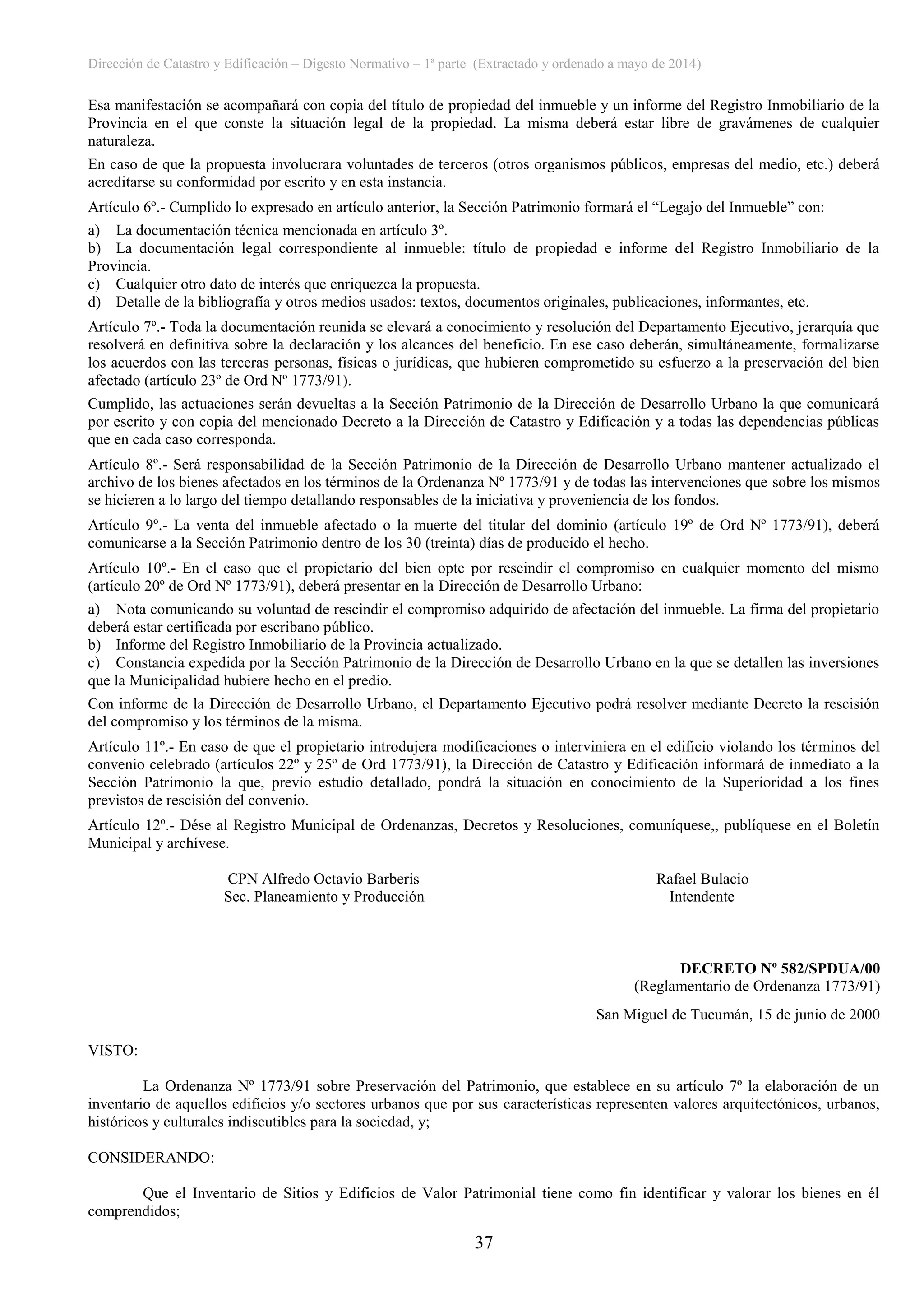 Dirección de Catastro y Edificación – Digesto Normativo – 1ª parte (Extractado y ordenado a mayo de 2014)
37
Esa manifestación se acompañará con copia del título de propiedad del inmueble y un informe del Registro Inmobiliario de la
Provincia en el que conste la situación legal de la propiedad. La misma deberá estar libre de gravámenes de cualquier
naturaleza.
En caso de que la propuesta involucrara voluntades de terceros (otros organismos públicos, empresas del medio, etc.) deberá
acreditarse su conformidad por escrito y en esta instancia.
Artículo 6º.- Cumplido lo expresado en artículo anterior, la Sección Patrimonio formará el “Legajo del Inmueble” con:
a) La documentación técnica mencionada en artículo 3º.
b) La documentación legal correspondiente al inmueble: título de propiedad e informe del Registro Inmobiliario de la
Provincia.
c) Cualquier otro dato de interés que enriquezca la propuesta.
d) Detalle de la bibliografía y otros medios usados: textos, documentos originales, publicaciones, informantes, etc.
Artículo 7º.- Toda la documentación reunida se elevará a conocimiento y resolución del Departamento Ejecutivo, jerarquía que
resolverá en definitiva sobre la declaración y los alcances del beneficio. En ese caso deberán, simultáneamente, formalizarse
los acuerdos con las terceras personas, físicas o jurídicas, que hubieren comprometido su esfuerzo a la preservación del bien
afectado (artículo 23º de Ord Nº 1773/91).
Cumplido, las actuaciones serán devueltas a la Sección Patrimonio de la Dirección de Desarrollo Urbano la que comunicará
por escrito y con copia del mencionado Decreto a la Dirección de Catastro y Edificación y a todas las dependencias públicas
que en cada caso corresponda.
Artículo 8º.- Será responsabilidad de la Sección Patrimonio de la Dirección de Desarrollo Urbano mantener actualizado el
archivo de los bienes afectados en los términos de la Ordenanza Nº 1773/91 y de todas las intervenciones que sobre los mismos
se hicieren a lo largo del tiempo detallando responsables de la iniciativa y proveniencia de los fondos.
Artículo 9º.- La venta del inmueble afectado o la muerte del titular del dominio (artículo 19º de Ord Nº 1773/91), deberá
comunicarse a la Sección Patrimonio dentro de los 30 (treinta) días de producido el hecho.
Artículo 10º.- En el caso que el propietario del bien opte por rescindir el compromiso en cualquier momento del mismo
(artículo 20º de Ord Nº 1773/91), deberá presentar en la Dirección de Desarrollo Urbano:
a) Nota comunicando su voluntad de rescindir el compromiso adquirido de afectación del inmueble. La firma del propietario
deberá estar certificada por escribano público.
b) Informe del Registro Inmobiliario de la Provincia actualizado.
c) Constancia expedida por la Sección Patrimonio de la Dirección de Desarrollo Urbano en la que se detallen las inversiones
que la Municipalidad hubiere hecho en el predio.
Con informe de la Dirección de Desarrollo Urbano, el Departamento Ejecutivo podrá resolver mediante Decreto la rescisión
del compromiso y los términos de la misma.
Artículo 11º.- En caso de que el propietario introdujera modificaciones o interviniera en el edificio violando los términos del
convenio celebrado (artículos 22º y 25º de Ord 1773/91), la Dirección de Catastro y Edificación informará de inmediato a la
Sección Patrimonio la que, previo estudio detallado, pondrá la situación en conocimiento de la Superioridad a los fines
previstos de rescisión del convenio.
Artículo 12º.- Dése al Registro Municipal de Ordenanzas, Decretos y Resoluciones, comuníquese,, publíquese en el Boletín
Municipal y archívese.
CPN Alfredo Octavio Barberis Rafael Bulacio
Sec. Planeamiento y Producción Intendente
DECRETO Nº 582/SPDUA/00
(Reglamentario de Ordenanza 1773/91)
San Miguel de Tucumán, 15 de junio de 2000
VISTO:
La Ordenanza Nº 1773/91 sobre Preservación del Patrimonio, que establece en su artículo 7º la elaboración de un
inventario de aquellos edificios y/o sectores urbanos que por sus características representen valores arquitectónicos, urbanos,
históricos y culturales indiscutibles para la sociedad, y;
CONSIDERANDO:
Que el Inventario de Sitios y Edificios de Valor Patrimonial tiene como fin identificar y valorar los bienes en él
comprendidos;
 