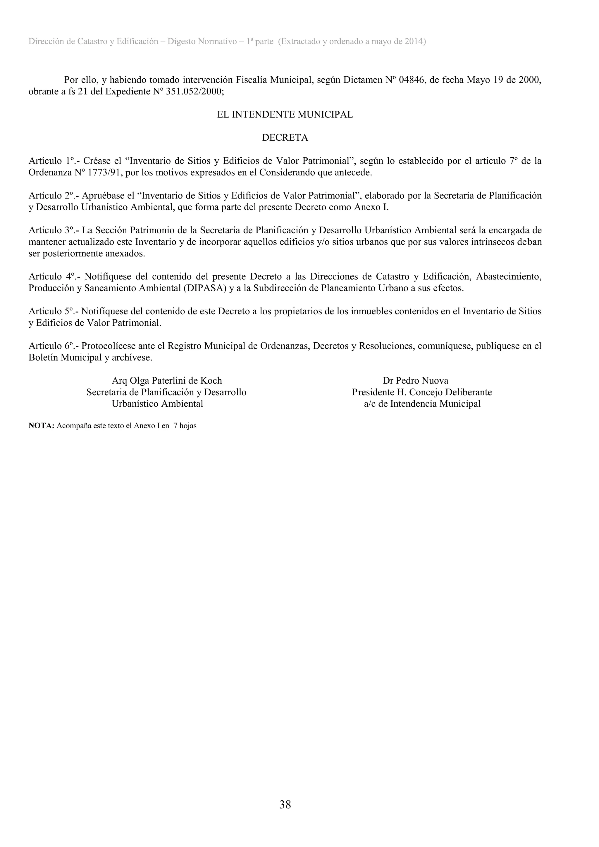 Dirección de Catastro y Edificación – Digesto Normativo – 1ª parte (Extractado y ordenado a mayo de 2014)
38
Por ello, y habiendo tomado intervención Fiscalía Municipal, según Dictamen Nº 04846, de fecha Mayo 19 de 2000,
obrante a fs 21 del Expediente Nº 351.052/2000;
EL INTENDENTE MUNICIPAL
DECRETA
Artículo 1º.- Créase el “Inventario de Sitios y Edificios de Valor Patrimonial”, según lo establecido por el artículo 7º de la
Ordenanza Nº 1773/91, por los motivos expresados en el Considerando que antecede.
Artículo 2º.- Apruébase el “Inventario de Sitios y Edificios de Valor Patrimonial”, elaborado por la Secretaría de Planificación
y Desarrollo Urbanístico Ambiental, que forma parte del presente Decreto como Anexo I.
Artículo 3º.- La Sección Patrimonio de la Secretaría de Planificación y Desarrollo Urbanístico Ambiental será la encargada de
mantener actualizado este Inventario y de incorporar aquellos edificios y/o sitios urbanos que por sus valores intrínsecos deban
ser posteriormente anexados.
Artículo 4º.- Notifíquese del contenido del presente Decreto a las Direcciones de Catastro y Edificación, Abastecimiento,
Producción y Saneamiento Ambiental (DIPASA) y a la Subdirección de Planeamiento Urbano a sus efectos.
Artículo 5º.- Notifíquese del contenido de este Decreto a los propietarios de los inmuebles contenidos en el Inventario de Sitios
y Edificios de Valor Patrimonial.
Artículo 6º.- Protocolícese ante el Registro Municipal de Ordenanzas, Decretos y Resoluciones, comuníquese, publíquese en el
Boletín Municipal y archívese.
Arq Olga Paterlini de Koch Dr Pedro Nuova
Secretaria de Planificación y Desarrollo Presidente H. Concejo Deliberante
Urbanístico Ambiental a/c de Intendencia Municipal
NOTA: Acompaña este texto el Anexo I en 7 hojas
 