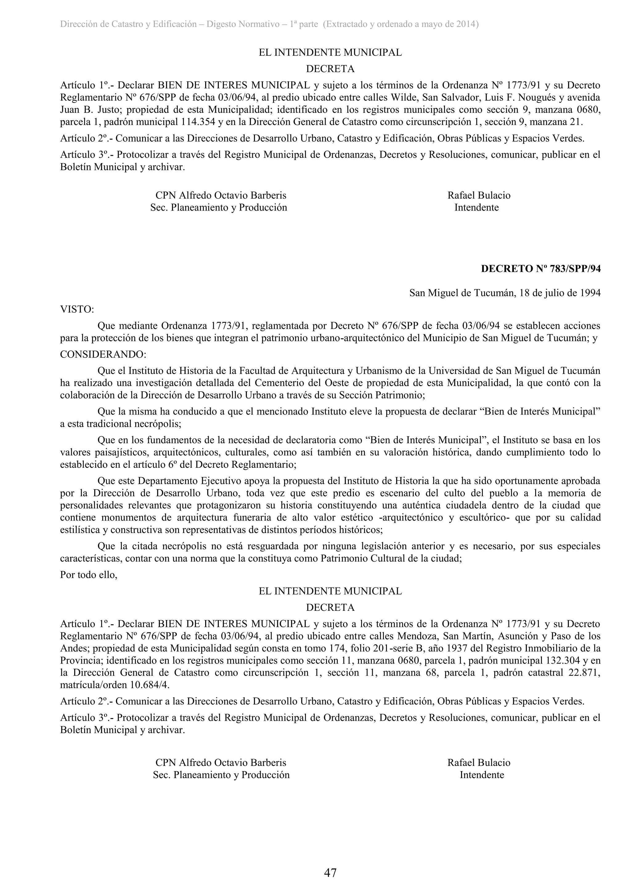 Dirección de Catastro y Edificación – Digesto Normativo – 1ª parte (Extractado y ordenado a mayo de 2014)
47
EL INTENDENTE MUNICIPAL
DECRETA
Artículo 1º.- Declarar BIEN DE INTERES MUNICIPAL y sujeto a los términos de la Ordenanza Nº 1773/91 y su Decreto
Reglamentario Nº 676/SPP de fecha 03/06/94, al predio ubicado entre calles Wilde, San Salvador, Luis F. Nougués y avenida
Juan B. Justo; propiedad de esta Municipalidad; identificado en los registros municipales como sección 9, manzana 0680,
parcela 1, padrón municipal 114.354 y en la Dirección General de Catastro como circunscripción 1, sección 9, manzana 21.
Artículo 2º.- Comunicar a las Direcciones de Desarrollo Urbano, Catastro y Edificación, Obras Públicas y Espacios Verdes.
Artículo 3º.- Protocolizar a través del Registro Municipal de Ordenanzas, Decretos y Resoluciones, comunicar, publicar en el
Boletín Municipal y archivar.
CPN Alfredo Octavio Barberis Rafael Bulacio
Sec. Planeamiento y Producción Intendente
DECRETO Nº 783/SPP/94
San Miguel de Tucumán, 18 de julio de 1994
VISTO:
Que mediante Ordenanza 1773/91, reglamentada por Decreto Nº 676/SPP de fecha 03/06/94 se establecen acciones
para la protección de los bienes que integran el patrimonio urbano-arquitectónico del Municipio de San Miguel de Tucumán; y
CONSIDERANDO:
Que el Instituto de Historia de la Facultad de Arquitectura y Urbanismo de la Universidad de San Miguel de Tucumán
ha realizado una investigación detallada del Cementerio del Oeste de propiedad de esta Municipalidad, la que contó con la
colaboración de la Dirección de Desarrollo Urbano a través de su Sección Patrimonio;
Que la misma ha conducido a que el mencionado Instituto eleve la propuesta de declarar “Bien de Interés Municipal”
a esta tradicional necrópolis;
Que en los fundamentos de la necesidad de declaratoria como “Bien de Interés Municipal”, el Instituto se basa en los
valores paisajísticos, arquitectónicos, culturales, como así también en su valoración histórica, dando cumplimiento todo lo
establecido en el artículo 6º del Decreto Reglamentario;
Que este Departamento Ejecutivo apoya la propuesta del Instituto de Historia la que ha sido oportunamente aprobada
por la Dirección de Desarrollo Urbano, toda vez que este predio es escenario del culto del pueblo a la memoria de
personalidades relevantes que protagonizaron su historia constituyendo una auténtica ciudadela dentro de la ciudad que
contiene monumentos de arquitectura funeraria de alto valor estético -arquitectónico y escultórico- que por su calidad
estilística y constructiva son representativas de distintos períodos históricos;
Que la citada necrópolis no está resguardada por ninguna legislación anterior y es necesario, por sus especiales
características, contar con una norma que la constituya como Patrimonio Cultural de la ciudad;
Por todo ello,
EL INTENDENTE MUNICIPAL
DECRETA
Artículo 1º.- Declarar BIEN DE INTERES MUNICIPAL y sujeto a los términos de la Ordenanza Nº 1773/91 y su Decreto
Reglamentario Nº 676/SPP de fecha 03/06/94, al predio ubicado entre calles Mendoza, San Martín, Asunción y Paso de los
Andes; propiedad de esta Municipalidad según consta en tomo 174, folio 201-serie B, año 1937 del Registro Inmobiliario de la
Provincia; identificado en los registros municipales como sección 11, manzana 0680, parcela 1, padrón municipal 132.304 y en
la Dirección General de Catastro como circunscripción 1, sección 11, manzana 68, parcela 1, padrón catastral 22.871,
matrícula/orden 10.684/4.
Artículo 2º.- Comunicar a las Direcciones de Desarrollo Urbano, Catastro y Edificación, Obras Públicas y Espacios Verdes.
Artículo 3º.- Protocolizar a través del Registro Municipal de Ordenanzas, Decretos y Resoluciones, comunicar, publicar en el
Boletín Municipal y archivar.
CPN Alfredo Octavio Barberis Rafael Bulacio
Sec. Planeamiento y Producción Intendente
 