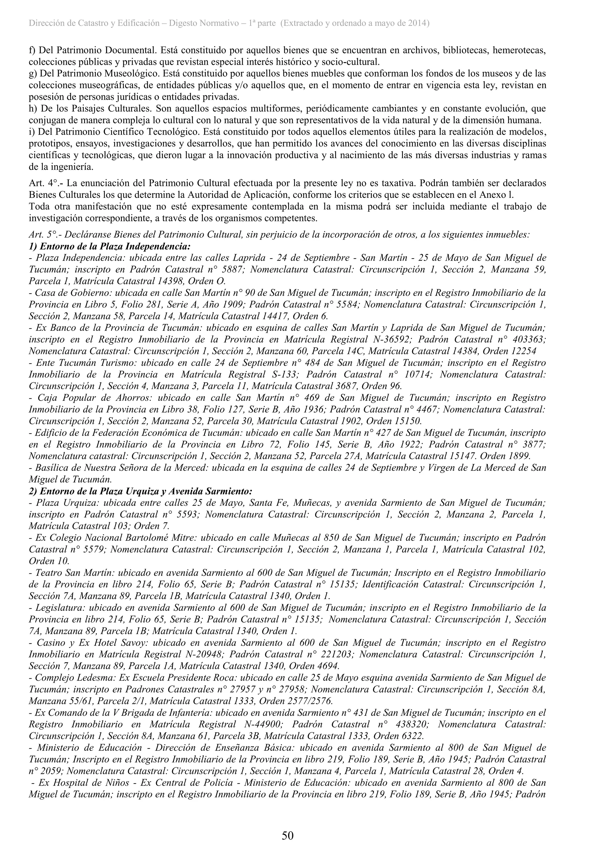 Dirección de Catastro y Edificación – Digesto Normativo – 1ª parte (Extractado y ordenado a mayo de 2014)
50
f) Del Patrimonio Documental. Está constituido por aquellos bienes que se encuentran en archivos, bibliotecas, hemerotecas,
colecciones públicas y privadas que revistan especial interés histórico y socio-cultural.
g) Del Patrimonio Museológico. Está constituido por aquellos bienes muebles que conforman los fondos de los museos y de las
colecciones museográficas, de entidades públicas y/o aquellos que, en el momento de entrar en vigencia esta ley, revistan en
posesión de personas jurídicas o entidades privadas.
h) De los Paisajes Culturales. Son aquellos espacios multiformes, periódicamente cambiantes y en constante evolución, que
conjugan de manera compleja lo cultural con lo natural y que son representativos de la vida natural y de la dimensión humana.
i) Del Patrimonio Científico Tecnológico. Está constituido por todos aquellos elementos útiles para la realización de modelos,
prototipos, ensayos, investigaciones y desarrollos, que han permitido los avances del conocimiento en las diversas disciplinas
científicas y tecnológicas, que dieron lugar a la innovación productiva y al nacimiento de las más diversas industrias y ramas
de la ingeniería.
Art. 4°.- La enunciación del Patrimonio Cultural efectuada por la presente ley no es taxativa. Podrán también ser declarados
Bienes Culturales los que determine la Autoridad de Aplicación, conforme los criterios que se establecen en el Anexo l.
Toda otra manifestación que no esté expresamente contemplada en la misma podrá ser incluida mediante el trabajo de
investigación correspondiente, a través de los organismos competentes.
Art. 5°.- Decláranse Bienes del Patrimonio Cultural, sin perjuicio de la incorporación de otros, a los siguientes inmuebles:
1) Entorno de la Plaza Independencia:
- Plaza Independencia: ubicada entre las calles Laprida - 24 de Septiembre - San Martín - 25 de Mayo de San Miguel de
Tucumán; inscripto en Padrón Catastral n° 5887; Nomenclatura Catastral: Circunscripción 1, Sección 2, Manzana 59,
Parcela 1, Matrícula Catastral 14398, Orden O.
- Casa de Gobierno: ubicada en calle San Martín n° 90 de San Miguel de Tucumán; inscripto en el Registro Inmobiliario de la
Provincia en Libro 5, Folio 281, Serie A, Año 1909; Padrón Catastral n° 5584; Nomenclatura Catastral: Circunscripción 1,
Sección 2, Manzana 58, Parcela 14, Matrícula Catastral 14417, Orden 6.
- Ex Banco de la Provincia de Tucumán: ubicado en esquina de calles San Martín y Laprida de San Miguel de Tucumán;
inscripto en el Registro Inmobiliario de la Provincia en Matrícula Registral N-36592; Padrón Catastral n° 403363;
Nomenclatura Catastral: Circunscripción 1, Sección 2, Manzana 60, Parcela 14C, Matrícula Catastral 14384, Orden 12254
- Ente Tucumán Turismo: ubicado en calle 24 de Septiembre n° 484 de San Miguel de Tucumán; inscripto en el Registro
Inmobiliario de la Provincia en Matrícula Registral S-133; Padrón Catastral n° 10714; Nomenclatura Catastral:
Circunscripción 1, Sección 4, Manzana 3, Parcela 11, Matrícula Catastral 3687, Orden 96.
- Caja Popular de Ahorros: ubicado en calle San Martín n° 469 de San Miguel de Tucumán; inscripto en Registro
Inmobiliario de la Provincia en Libro 38, Folio 127, Serie B, Año 1936; Padrón Catastral n° 4467; Nomenclatura Catastral:
Circunscripción 1, Sección 2, Manzana 52, Parcela 30, Matrícula Catastral 1902, Orden 15150.
- Edificio de la Federación Económica de Tucumán: ubicado en calle San Martín n° 427 de San Miguel de Tucumán, inscripto
en el Registro Inmobiliario de la Provincia en Libro 72, Folio 145, Serie B, Año 1922; Padrón Catastral n° 3877;
Nomenclatura catastral: Circunscripción 1, Sección 2, Manzana 52, Parcela 27A, Matrícula Catastral 15147. Orden 1899.
- Basílica de Nuestra Señora de la Merced: ubicada en la esquina de calles 24 de Septiembre y Virgen de La Merced de San
Miguel de Tucumán.
2) Entorno de la Plaza Urquiza y Avenida Sarmiento:
- Plaza Urquiza: ubicada entre calles 25 de Mayo, Santa Fe, Muñecas, y avenida Sarmiento de San Miguel de Tucumán;
inscripto en Padrón Catastral n° 5593; Nomenclatura Catastral: Circunscripción 1, Sección 2, Manzana 2, Parcela 1,
Matrícula Catastral 103; Orden 7.
- Ex Colegio Nacional Bartolomé Mitre: ubicado en calle Muñecas al 850 de San Miguel de Tucumán; inscripto en Padrón
Catastral n° 5579; Nomenclatura Catastral: Circunscripción 1, Sección 2, Manzana 1, Parcela 1, Matrícula Catastral 102,
Orden 10.
- Teatro San Martín: ubicado en avenida Sarmiento al 600 de San Miguel de Tucumán; Inscripto en el Registro Inmobiliario
de la Provincia en libro 214, Folio 65, Serie B; Padrón Catastral n° 15135; Identificación Catastral: Circunscripción 1,
Sección 7A, Manzana 89, Parcela 1B, Matrícula Catastral 1340, Orden 1.
- Legislatura: ubicado en avenida Sarmiento al 600 de San Miguel de Tucumán; inscripto en el Registro Inmobiliario de la
Provincia en libro 214, Folio 65, Serie B; Padrón Catastral n° 15135; Nomenclatura Catastral: Circunscripción 1, Sección
7A, Manzana 89, Parcela 1B; Matrícula Catastral 1340, Orden 1.
- Casino y Ex Hotel Savoy: ubicado en avenida Sarmiento al 600 de San Miguel de Tucumán; inscripto en el Registro
Inmobiliario en Matrícula Registral N-20948; Padrón Catastral n° 221203; Nomenclatura Catastral: Circunscripción 1,
Sección 7, Manzana 89, Parcela 1A, Matrícula Catastral 1340, Orden 4694.
- Complejo Ledesma: Ex Escuela Presidente Roca: ubicado en calle 25 de Mayo esquina avenida Sarmiento de San Miguel de
Tucumán; inscripto en Padrones Catastrales n° 27957 y n° 27958; Nomenclatura Catastral: Circunscripción 1, Sección 8A,
Manzana 55/61, Parcela 2/1, Matrícula Catastral 1333, Orden 2577/2576.
- Ex Comando de la V Brigada de Infantería: ubicado en avenida Sarmiento n° 431 de San Miguel de Tucumán; inscripto en el
Registro Inmobiliario en Matrícula Registral N-44900; Padrón Catastral n° 438320; Nomenclatura Catastral:
Circunscripción 1, Sección 8A, Manzana 61, Parcela 3B, Matrícula Catastral 1333, Orden 6322.
- Ministerio de Educación - Dirección de Enseñanza Básica: ubicado en avenida Sarmiento al 800 de San Miguel de
Tucumán; Inscripto en el Registro Inmobiliario de la Provincia en libro 219, Folio 189, Serie B, Año 1945; Padrón Catastral
n° 2059; Nomenclatura Catastral: Circunscripción 1, Sección 1, Manzana 4, Parcela 1, Matrícula Catastral 28, Orden 4.
- Ex Hospital de Niños - Ex Central de Policía - Ministerio de Educación: ubicado en avenida Sarmiento al 800 de San
Miguel de Tucumán; inscripto en el Registro Inmobiliario de la Provincia en libro 219, Folio 189, Serie B, Año 1945; Padrón
 
