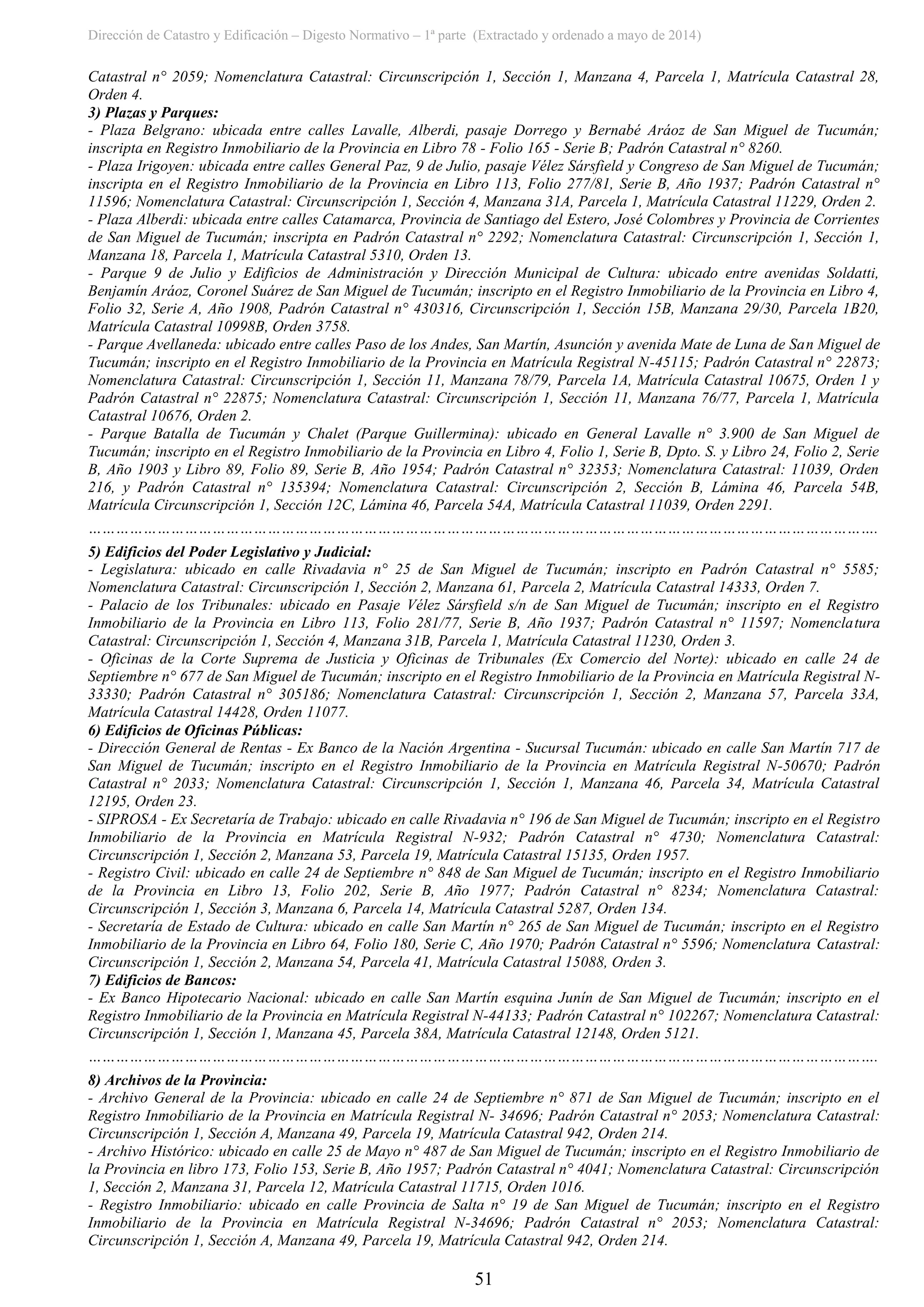 Dirección de Catastro y Edificación – Digesto Normativo – 1ª parte (Extractado y ordenado a mayo de 2014)
51
Catastral n° 2059; Nomenclatura Catastral: Circunscripción 1, Sección 1, Manzana 4, Parcela 1, Matrícula Catastral 28,
Orden 4.
3) Plazas y Parques:
- Plaza Belgrano: ubicada entre calles Lavalle, Alberdi, pasaje Dorrego y Bernabé Aráoz de San Miguel de Tucumán;
inscripta en Registro Inmobiliario de la Provincia en Libro 78 - Folio 165 - Serie B; Padrón Catastral n° 8260.
- Plaza Irigoyen: ubicada entre calles General Paz, 9 de Julio, pasaje Vélez Sársfield y Congreso de San Miguel de Tucumán;
inscripta en el Registro Inmobiliario de la Provincia en Libro 113, Folio 277/81, Serie B, Año 1937; Padrón Catastral n°
11596; Nomenclatura Catastral: Circunscripción 1, Sección 4, Manzana 31A, Parcela 1, Matrícula Catastral 11229, Orden 2.
- Plaza Alberdi: ubicada entre calles Catamarca, Provincia de Santiago del Estero, José Colombres y Provincia de Corrientes
de San Miguel de Tucumán; inscripta en Padrón Catastral n° 2292; Nomenclatura Catastral: Circunscripción 1, Sección 1,
Manzana 18, Parcela 1, Matrícula Catastral 5310, Orden 13.
- Parque 9 de Julio y Edificios de Administración y Dirección Municipal de Cultura: ubicado entre avenidas Soldatti,
Benjamín Aráoz, Coronel Suárez de San Miguel de Tucumán; inscripto en el Registro Inmobiliario de la Provincia en Libro 4,
Folio 32, Serie A, Año 1908, Padrón Catastral n° 430316, Circunscripción 1, Sección 15B, Manzana 29/30, Parcela 1B20,
Matrícula Catastral 10998B, Orden 3758.
- Parque Avellaneda: ubicado entre calles Paso de los Andes, San Martín, Asunción y avenida Mate de Luna de San Miguel de
Tucumán; inscripto en el Registro Inmobiliario de la Provincia en Matrícula Registral N-45115; Padrón Catastral n° 22873;
Nomenclatura Catastral: Circunscripción 1, Sección 11, Manzana 78/79, Parcela 1A, Matrícula Catastral 10675, Orden 1 y
Padrón Catastral n° 22875; Nomenclatura Catastral: Circunscripción 1, Sección 11, Manzana 76/77, Parcela 1, Matrícula
Catastral 10676, Orden 2.
- Parque Batalla de Tucumán y Chalet (Parque Guillermina): ubicado en General Lavalle n° 3.900 de San Miguel de
Tucumán; inscripto en el Registro Inmobiliario de la Provincia en Libro 4, Folio 1, Serie B, Dpto. S. y Libro 24, Folio 2, Serie
B, Año 1903 y Libro 89, Folio 89, Serie B, Año 1954; Padrón Catastral n° 32353; Nomenclatura Catastral: 11039, Orden
216, y Padrón Catastral n° 135394; Nomenclatura Catastral: Circunscripción 2, Sección B, Lámina 46, Parcela 54B,
Matrícula Circunscripción 1, Sección 12C, Lámina 46, Parcela 54A, Matrícula Catastral 11039, Orden 2291.
……………………………………………………………………………………………………………………………………………………….
5) Edificios del Poder Legislativo y Judicial:
- Legislatura: ubicado en calle Rivadavia n° 25 de San Miguel de Tucumán; inscripto en Padrón Catastral n° 5585;
Nomenclatura Catastral: Circunscripción 1, Sección 2, Manzana 61, Parcela 2, Matrícula Catastral 14333, Orden 7.
- Palacio de los Tribunales: ubicado en Pasaje Vélez Sársfield s/n de San Miguel de Tucumán; inscripto en el Registro
Inmobiliario de la Provincia en Libro 113, Folio 281/77, Serie B, Año 1937; Padrón Catastral n° 11597; Nomenclatura
Catastral: Circunscripción 1, Sección 4, Manzana 31B, Parcela 1, Matrícula Catastral 11230, Orden 3.
- Oficinas de la Corte Suprema de Justicia y Oficinas de Tribunales (Ex Comercio del Norte): ubicado en calle 24 de
Septiembre n° 677 de San Miguel de Tucumán; inscripto en el Registro Inmobiliario de la Provincia en Matrícula Registral N-
33330; Padrón Catastral n° 305186; Nomenclatura Catastral: Circunscripción 1, Sección 2, Manzana 57, Parcela 33A,
Matrícula Catastral 14428, Orden 11077.
6) Edificios de Oficinas Públicas:
- Dirección General de Rentas - Ex Banco de la Nación Argentina - Sucursal Tucumán: ubicado en calle San Martín 717 de
San Miguel de Tucumán; inscripto en el Registro Inmobiliario de la Provincia en Matrícula Registral N-50670; Padrón
Catastral n° 2033; Nomenclatura Catastral: Circunscripción 1, Sección 1, Manzana 46, Parcela 34, Matrícula Catastral
12195, Orden 23.
- SIPROSA - Ex Secretaría de Trabajo: ubicado en calle Rivadavia n° 196 de San Miguel de Tucumán; inscripto en el Registro
Inmobiliario de la Provincia en Matrícula Registral N-932; Padrón Catastral n° 4730; Nomenclatura Catastral:
Circunscripción 1, Sección 2, Manzana 53, Parcela 19, Matrícula Catastral 15135, Orden 1957.
- Registro Civil: ubicado en calle 24 de Septiembre n° 848 de San Miguel de Tucumán; inscripto en el Registro Inmobiliario
de la Provincia en Libro 13, Folio 202, Serie B, Año 1977; Padrón Catastral n° 8234; Nomenclatura Catastral:
Circunscripción 1, Sección 3, Manzana 6, Parcela 14, Matrícula Catastral 5287, Orden 134.
- Secretaría de Estado de Cultura: ubicado en calle San Martín n° 265 de San Miguel de Tucumán; inscripto en el Registro
Inmobiliario de la Provincia en Libro 64, Folio 180, Serie C, Año 1970; Padrón Catastral n° 5596; Nomenclatura Catastral:
Circunscripción 1, Sección 2, Manzana 54, Parcela 41, Matrícula Catastral 15088, Orden 3.
7) Edificios de Bancos:
- Ex Banco Hipotecario Nacional: ubicado en calle San Martín esquina Junín de San Miguel de Tucumán; inscripto en el
Registro Inmobiliario de la Provincia en Matrícula Registral N-44133; Padrón Catastral n° 102267; Nomenclatura Catastral:
Circunscripción 1, Sección 1, Manzana 45, Parcela 38A, Matrícula Catastral 12148, Orden 5121.
……………………………………………………………………………………………………………………………………………………….
8) Archivos de la Provincia:
- Archivo General de la Provincia: ubicado en calle 24 de Septiembre n° 871 de San Miguel de Tucumán; inscripto en el
Registro Inmobiliario de la Provincia en Matrícula Registral N- 34696; Padrón Catastral n° 2053; Nomenclatura Catastral:
Circunscripción 1, Sección A, Manzana 49, Parcela 19, Matrícula Catastral 942, Orden 214.
- Archivo Histórico: ubicado en calle 25 de Mayo n° 487 de San Miguel de Tucumán; inscripto en el Registro Inmobiliario de
la Provincia en libro 173, Folio 153, Serie B, Año 1957; Padrón Catastral n° 4041; Nomenclatura Catastral: Circunscripción
1, Sección 2, Manzana 31, Parcela 12, Matrícula Catastral 11715, Orden 1016.
- Registro Inmobiliario: ubicado en calle Provincia de Salta n° 19 de San Miguel de Tucumán; inscripto en el Registro
Inmobiliario de la Provincia en Matrícula Registral N-34696; Padrón Catastral n° 2053; Nomenclatura Catastral:
Circunscripción 1, Sección A, Manzana 49, Parcela 19, Matrícula Catastral 942, Orden 214.
 