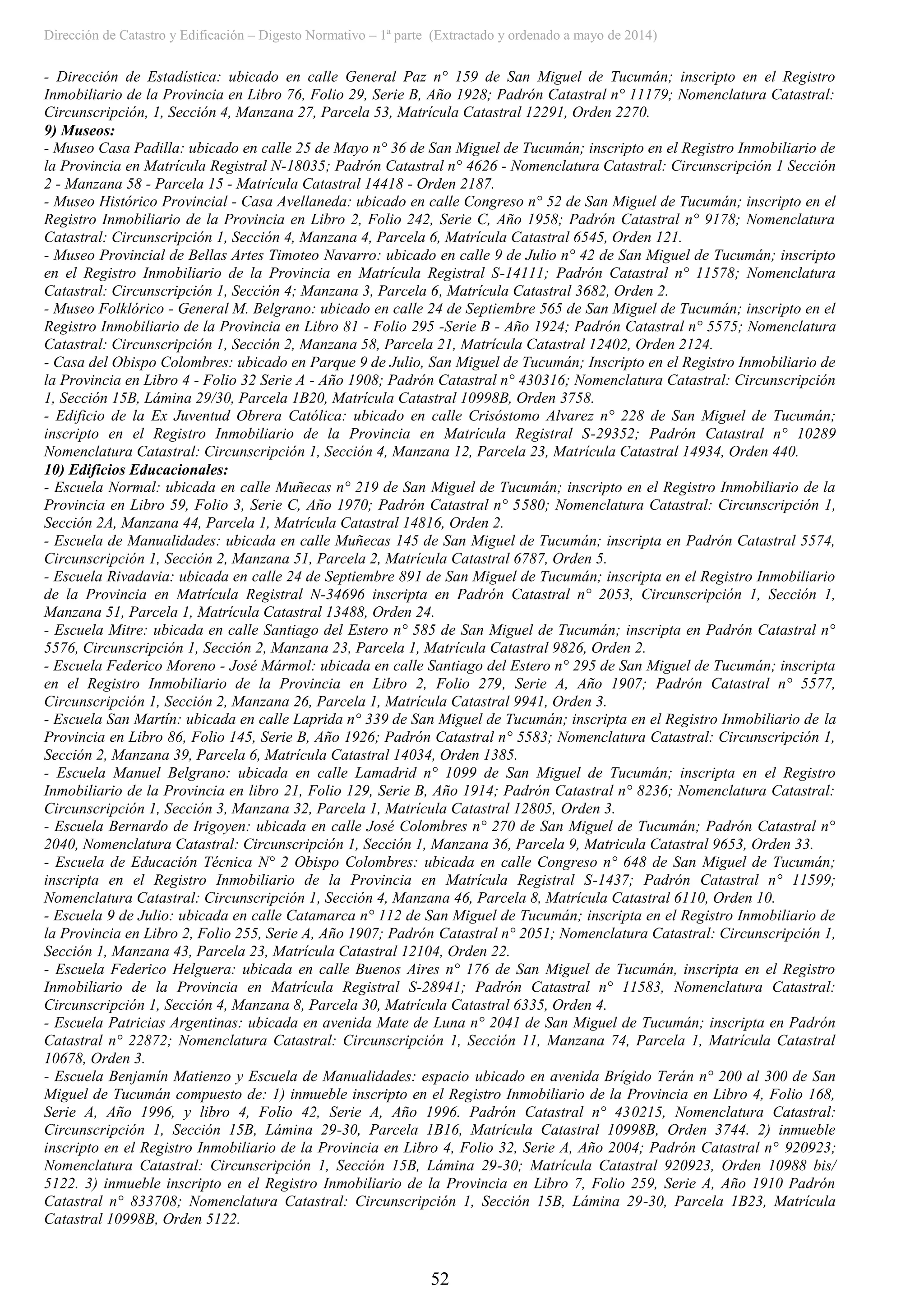 Dirección de Catastro y Edificación – Digesto Normativo – 1ª parte (Extractado y ordenado a mayo de 2014)
52
- Dirección de Estadística: ubicado en calle General Paz n° 159 de San Miguel de Tucumán; inscripto en el Registro
Inmobiliario de la Provincia en Libro 76, Folio 29, Serie B, Año 1928; Padrón Catastral n° 11179; Nomenclatura Catastral:
Circunscripción, 1, Sección 4, Manzana 27, Parcela 53, Matrícula Catastral 12291, Orden 2270.
9) Museos:
- Museo Casa Padilla: ubicado en calle 25 de Mayo n° 36 de San Miguel de Tucumán; inscripto en el Registro Inmobiliario de
la Provincia en Matrícula Registral N-18035; Padrón Catastral n° 4626 - Nomenclatura Catastral: Circunscripción 1 Sección
2 - Manzana 58 - Parcela 15 - Matrícula Catastral 14418 - Orden 2187.
- Museo Histórico Provincial - Casa Avellaneda: ubicado en calle Congreso n° 52 de San Miguel de Tucumán; inscripto en el
Registro Inmobiliario de la Provincia en Libro 2, Folio 242, Serie C, Año 1958; Padrón Catastral n° 9178; Nomenclatura
Catastral: Circunscripción 1, Sección 4, Manzana 4, Parcela 6, Matrícula Catastral 6545, Orden 121.
- Museo Provincial de Bellas Artes Timoteo Navarro: ubicado en calle 9 de Julio n° 42 de San Miguel de Tucumán; inscripto
en el Registro Inmobiliario de la Provincia en Matrícula Registral S-14111; Padrón Catastral n° 11578; Nomenclatura
Catastral: Circunscripción 1, Sección 4; Manzana 3, Parcela 6, Matrícula Catastral 3682, Orden 2.
- Museo Folklórico - General M. Belgrano: ubicado en calle 24 de Septiembre 565 de San Miguel de Tucumán; inscripto en el
Registro Inmobiliario de la Provincia en Libro 81 - Folio 295 -Serie B - Año 1924; Padrón Catastral n° 5575; Nomenclatura
Catastral: Circunscripción 1, Sección 2, Manzana 58, Parcela 21, Matrícula Catastral 12402, Orden 2124.
- Casa del Obispo Colombres: ubicado en Parque 9 de Julio, San Miguel de Tucumán; Inscripto en el Registro Inmobiliario de
la Provincia en Libro 4 - Folio 32 Serie A - Año 1908; Padrón Catastral n° 430316; Nomenclatura Catastral: Circunscripción
1, Sección 15B, Lámina 29/30, Parcela 1B20, Matrícula Catastral 10998B, Orden 3758.
- Edificio de la Ex Juventud Obrera Católica: ubicado en calle Crisóstomo Alvarez n° 228 de San Miguel de Tucumán;
inscripto en el Registro Inmobiliario de la Provincia en Matrícula Registral S-29352; Padrón Catastral n° 10289
Nomenclatura Catastral: Circunscripción 1, Sección 4, Manzana 12, Parcela 23, Matrícula Catastral 14934, Orden 440.
10) Edificios Educacionales:
- Escuela Normal: ubicada en calle Muñecas n° 219 de San Miguel de Tucumán; inscripto en el Registro Inmobiliario de la
Provincia en Libro 59, Folio 3, Serie C, Año 1970; Padrón Catastral n° 5580; Nomenclatura Catastral: Circunscripción 1,
Sección 2A, Manzana 44, Parcela 1, Matrícula Catastral 14816, Orden 2.
- Escuela de Manualidades: ubicada en calle Muñecas 145 de San Miguel de Tucumán; inscripta en Padrón Catastral 5574,
Circunscripción 1, Sección 2, Manzana 51, Parcela 2, Matrícula Catastral 6787, Orden 5.
- Escuela Rivadavia: ubicada en calle 24 de Septiembre 891 de San Miguel de Tucumán; inscripta en el Registro Inmobiliario
de la Provincia en Matrícula Registral N-34696 inscripta en Padrón Catastral n° 2053, Circunscripción 1, Sección 1,
Manzana 51, Parcela 1, Matrícula Catastral 13488, Orden 24.
- Escuela Mitre: ubicada en calle Santiago del Estero n° 585 de San Miguel de Tucumán; inscripta en Padrón Catastral n°
5576, Circunscripción 1, Sección 2, Manzana 23, Parcela 1, Matrícula Catastral 9826, Orden 2.
- Escuela Federico Moreno - José Mármol: ubicada en calle Santiago del Estero n° 295 de San Miguel de Tucumán; inscripta
en el Registro Inmobiliario de la Provincia en Libro 2, Folio 279, Serie A, Año 1907; Padrón Catastral n° 5577,
Circunscripción 1, Sección 2, Manzana 26, Parcela 1, Matrícula Catastral 9941, Orden 3.
- Escuela San Martín: ubicada en calle Laprida n° 339 de San Miguel de Tucumán; inscripta en el Registro Inmobiliario de la
Provincia en Libro 86, Folio 145, Serie B, Año 1926; Padrón Catastral n° 5583; Nomenclatura Catastral: Circunscripción 1,
Sección 2, Manzana 39, Parcela 6, Matrícula Catastral 14034, Orden 1385.
- Escuela Manuel Belgrano: ubicada en calle Lamadrid n° 1099 de San Miguel de Tucumán; inscripta en el Registro
Inmobiliario de la Provincia en libro 21, Folio 129, Serie B, Año 1914; Padrón Catastral n° 8236; Nomenclatura Catastral:
Circunscripción 1, Sección 3, Manzana 32, Parcela 1, Matrícula Catastral 12805, Orden 3.
- Escuela Bernardo de Irigoyen: ubicada en calle José Colombres n° 270 de San Miguel de Tucumán; Padrón Catastral n°
2040, Nomenclatura Catastral: Circunscripción 1, Sección 1, Manzana 36, Parcela 9, Matricula Catastral 9653, Orden 33.
- Escuela de Educación Técnica N° 2 Obispo Colombres: ubicada en calle Congreso n° 648 de San Miguel de Tucumán;
inscripta en el Registro Inmobiliario de la Provincia en Matrícula Registral S-1437; Padrón Catastral n° 11599;
Nomenclatura Catastral: Circunscripción 1, Sección 4, Manzana 46, Parcela 8, Matrícula Catastral 6110, Orden 10.
- Escuela 9 de Julio: ubicada en calle Catamarca n° 112 de San Miguel de Tucumán; inscripta en el Registro Inmobiliario de
la Provincia en Libro 2, Folio 255, Serie A, Año 1907; Padrón Catastral n° 2051; Nomenclatura Catastral: Circunscripción 1,
Sección 1, Manzana 43, Parcela 23, Matrícula Catastral 12104, Orden 22.
- Escuela Federico Helguera: ubicada en calle Buenos Aires n° 176 de San Miguel de Tucumán, inscripta en el Registro
Inmobiliario de la Provincia en Matrícula Registral S-28941; Padrón Catastral n° 11583, Nomenclatura Catastral:
Circunscripción 1, Sección 4, Manzana 8, Parcela 30, Matrícula Catastral 6335, Orden 4.
- Escuela Patricias Argentinas: ubicada en avenida Mate de Luna n° 2041 de San Miguel de Tucumán; inscripta en Padrón
Catastral n° 22872; Nomenclatura Catastral: Circunscripción 1, Sección 11, Manzana 74, Parcela 1, Matrícula Catastral
10678, Orden 3.
- Escuela Benjamín Matienzo y Escuela de Manualidades: espacio ubicado en avenida Brígido Terán n° 200 al 300 de San
Miguel de Tucumán compuesto de: 1) inmueble inscripto en el Registro Inmobiliario de la Provincia en Libro 4, Folio 168,
Serie A, Año 1996, y libro 4, Folio 42, Serie A, Año 1996. Padrón Catastral n° 430215, Nomenclatura Catastral:
Circunscripción 1, Sección 15B, Lámina 29-30, Parcela 1B16, Matrícula Catastral 10998B, Orden 3744. 2) inmueble
inscripto en el Registro Inmobiliario de la Provincia en Libro 4, Folio 32, Serie A, Año 2004; Padrón Catastral n° 920923;
Nomenclatura Catastral: Circunscripción 1, Sección 15B, Lámina 29-30; Matrícula Catastral 920923, Orden 10988 bis/
5122. 3) inmueble inscripto en el Registro Inmobiliario de la Provincia en Libro 7, Folio 259, Serie A, Año 1910 Padrón
Catastral n° 833708; Nomenclatura Catastral: Circunscripción 1, Sección 15B, Lámina 29-30, Parcela 1B23, Matrícula
Catastral 10998B, Orden 5122.
 
