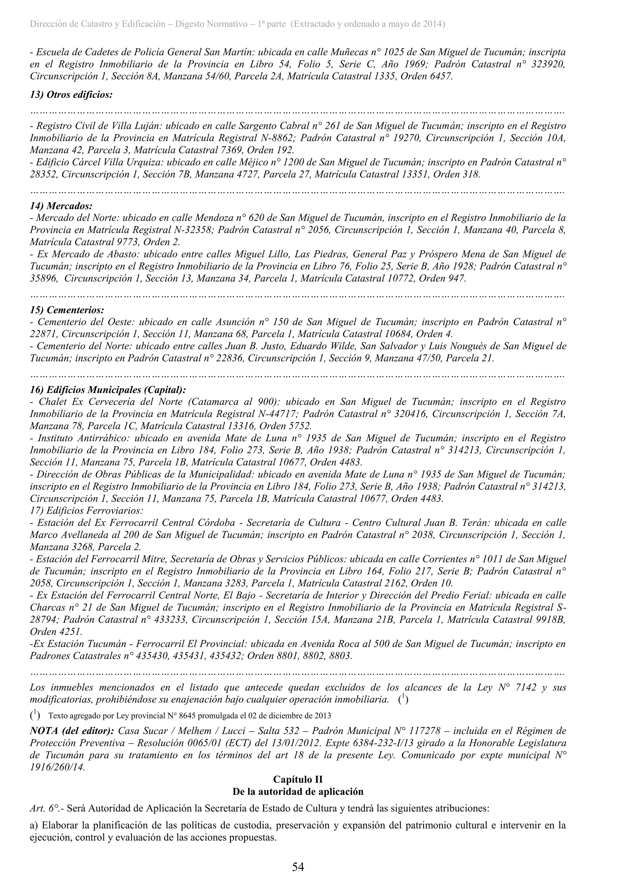 Dirección de Catastro y Edificación – Digesto Normativo – 1ª parte (Extractado y ordenado a mayo de 2014)
54
- Escuela de Cadetes de Policía General San Martín: ubicada en calle Muñecas n° 1025 de San Miguel de Tucumán; inscripta
en el Registro Inmobiliario de la Provincia en Libro 54, Folio 5, Serie C, Año 1969; Padrón Catastral n° 323920,
Circunscripción 1, Sección 8A, Manzana 54/60, Parcela 2A, Matrícula Catastral 1335, Orden 6457.
13) Otros edificios:
……………………………………………………………………………………………………………………………………………………….
- Registro Civil de Villa Luján: ubicado en calle Sargento Cabral n° 261 de San Miguel de Tucumán; inscripto en el Registro
Inmobiliario de la Provincia en Matrícula Registral N-8862; Padrón Catastral n° 19270, Circunscripción 1, Sección 10A,
Manzana 42, Parcela 3, Matrícula Catastral 7369, Orden 192.
- Edificio Cárcel Villa Urquiza: ubicado en calle Méjico n° 1200 de San Miguel de Tucumán; inscripto en Padrón Catastral n°
28352, Circunscripción 1, Sección 7B, Manzana 4727, Parcela 27, Matrícula Catastral 13351, Orden 318.
……………………………………………………………………………………………………………………………………………………….
14) Mercados:
- Mercado del Norte: ubicado en calle Mendoza n° 620 de San Miguel de Tucumán, inscripto en el Registro Inmobiliario de la
Provincia en Matrícula Registral N-32358; Padrón Catastral n° 2056, Circunscripción 1, Sección 1, Manzana 40, Parcela 8,
Matrícula Catastral 9773, Orden 2.
- Ex Mercado de Abasto: ubicado entre calles Miguel Lillo, Las Piedras, General Paz y Próspero Mena de San Miguel de
Tucumán; inscripto en el Registro Inmobiliario de la Provincia en Libro 76, Folio 25, Serie B, Año 1928; Padrón Catastral n°
35896, Circunscripción 1, Sección 13, Manzana 34, Parcela 1, Matrícula Catastral 10772, Orden 947.
……………………………………………………………………………………………………………………………………………………….
15) Cementerios:
- Cementerio del Oeste: ubicado en calle Asunción n° 150 de San Miguel de Tucumán; inscripto en Padrón Catastral n°
22871, Circunscripción 1, Sección 11, Manzana 68, Parcela 1, Matrícula Catastral 10684, Orden 4.
- Cementerio del Norte: ubicado entre calles Juan B. Justo, Eduardo Wilde, San Salvador y Luis Nougués de San Miguel de
Tucumán; inscripto en Padrón Catastral n° 22836, Circunscripción 1, Sección 9, Manzana 47/50, Parcela 21.
……………………………………………………………………………………………………………………………………………………….
16) Edificios Municipales (Capital):
- Chalet Ex Cervecería del Norte (Catamarca al 900): ubicado en San Miguel de Tucumán; inscripto en el Registro
Inmobiliario de la Provincia en Matrícula Registral N-44717; Padrón Catastral n° 320416, Circunscripción 1, Sección 7A,
Manzana 78, Parcela 1C, Matrícula Catastral 13316, Orden 5752.
- Instituto Antirrábico: ubicado en avenida Mate de Luna n° 1935 de San Miguel de Tucumán; inscripto en el Registro
Inmobiliario de la Provincia en Libro 184, Folio 273, Serie B, Año 1938; Padrón Catastral n° 314213, Circunscripción 1,
Sección 11, Manzana 75, Parcela 1B, Matrícula Catastral 10677, Orden 4483.
- Dirección de Obras Públicas de la Municipalidad: ubicado en avenida Mate de Luna n° 1935 de San Miguel de Tucumán;
inscripto en el Registro Inmobiliario de la Provincia en Libro 184, Folio 273, Serie B, Año 1938; Padrón Catastral n° 314213,
Circunscripción 1, Sección 11, Manzana 75, Parcela 1B, Matrícula Catastral 10677, Orden 4483.
17) Edificios Ferroviarios:
- Estación del Ex Ferrocarril Central Córdoba - Secretaría de Cultura - Centro Cultural Juan B. Terán: ubicada en calle
Marco Avellaneda al 200 de San Miguel de Tucumán; inscripto en Padrón Catastral n° 2038, Circunscripción 1, Sección 1,
Manzana 3268, Parcela 2.
- Estación del Ferrocarril Mitre, Secretaría de Obras y Servicios Públicos: ubicada en calle Corrientes n° 1011 de San Miguel
de Tucumán; inscripto en el Registro Inmobiliario de la Provincia en Libro 164, Folio 217, Serie B; Padrón Catastral n°
2058, Circunscripción 1, Sección 1, Manzana 3283, Parcela 1, Matrícula Catastral 2162, Orden 10.
- Ex Estación del Ferrocarril Central Norte, El Bajo - Secretaría de Interior y Dirección del Predio Ferial: ubicada en calle
Charcas n° 21 de San Miguel de Tucumán; inscripto en el Registro Inmobiliario de la Provincia en Matrícula Registral S-
28794; Padrón Catastral n° 433233, Circunscripción 1, Sección 15A, Manzana 21B, Parcela 1, Matrícula Catastral 9918B,
Orden 4251.
-Ex Estación Tucumán - Ferrocarril El Provincial: ubicada en Avenida Roca al 500 de San Miguel de Tucumán; inscripto en
Padrones Catastrales n° 435430, 435431, 435432; Orden 8801, 8802, 8803.
……………………………………………………………………………………………………………………………………………………….
Los inmuebles mencionados en el listado que antecede quedan excluidos de los alcances de la Ley N° 7142 y sus
modificatorias, prohibiéndose su enajenación bajo cualquier operación inmobiliaria. (1
)
(1
) Texto agregado por Ley provincial N° 8645 promulgada el 02 de diciembre de 2013
NOTA (del editor): Casa Sucar / Melhem / Lucci – Salta 532 – Padrón Municipal N° 117278 – incluida en el Régimen de
Protección Preventiva – Resolución 0065/01 (ECT) del 13/01/2012. Expte 6384-232-I/13 girado a la Honorable Legislatura
de Tucumán para su tratamiento en los términos del art 18 de la presente Ley. Comunicado por expte municipal N°
1916/260/14.
Capítulo II
De la autoridad de aplicación
Art. 6°.- Será Autoridad de Aplicación la Secretaría de Estado de Cultura y tendrá las siguientes atribuciones:
a) Elaborar la planificación de las políticas de custodia, preservación y expansión del patrimonio cultural e intervenir en la
ejecución, control y evaluación de las acciones propuestas.
 