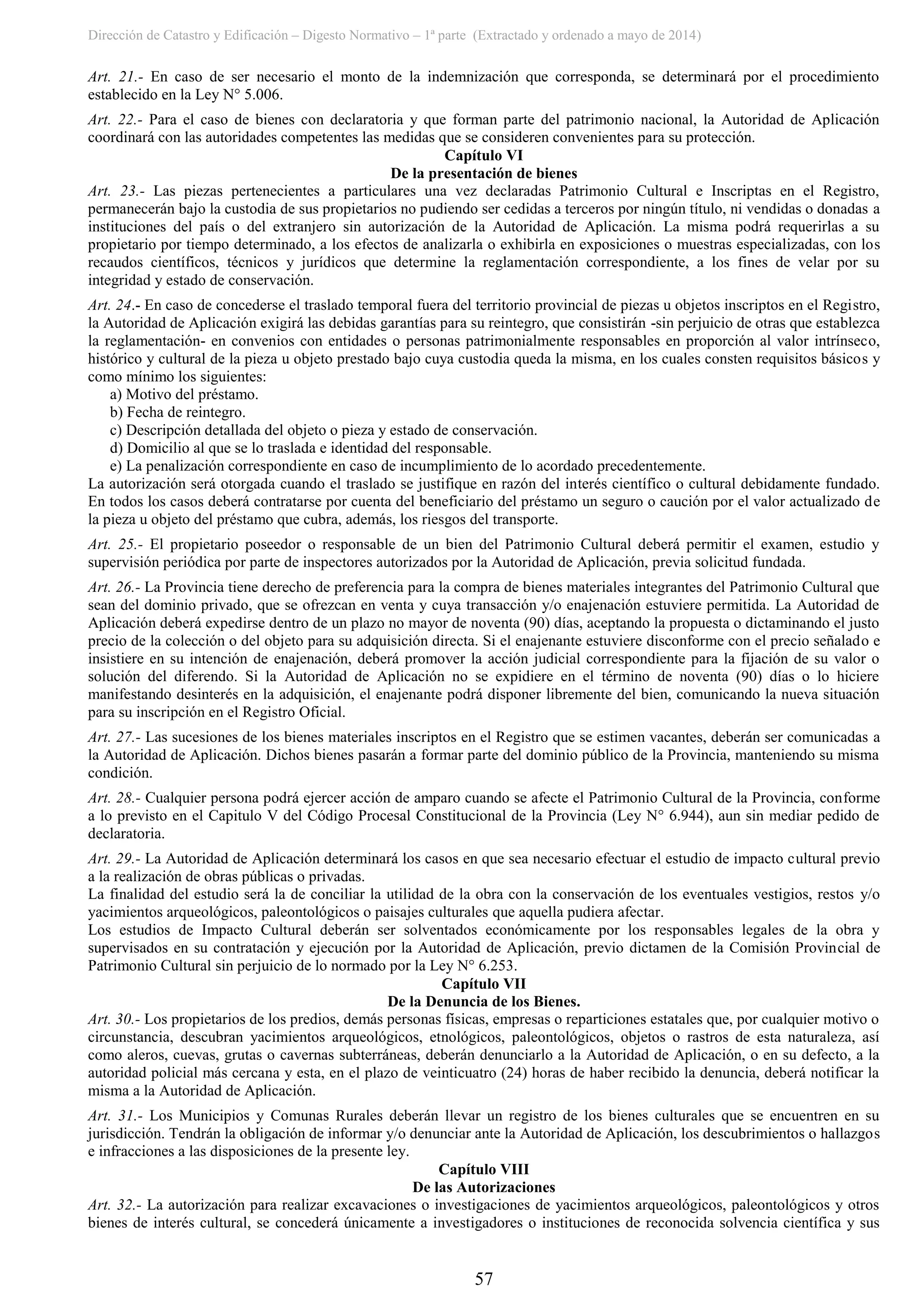 Dirección de Catastro y Edificación – Digesto Normativo – 1ª parte (Extractado y ordenado a mayo de 2014)
57
Art. 21.- En caso de ser necesario el monto de la indemnización que corresponda, se determinará por el procedimiento
establecido en la Ley N° 5.006.
Art. 22.- Para el caso de bienes con declaratoria y que forman parte del patrimonio nacional, la Autoridad de Aplicación
coordinará con las autoridades competentes las medidas que se consideren convenientes para su protección.
Capítulo VI
De la presentación de bienes
Art. 23.- Las piezas pertenecientes a particulares una vez declaradas Patrimonio Cultural e Inscriptas en el Registro,
permanecerán bajo la custodia de sus propietarios no pudiendo ser cedidas a terceros por ningún título, ni vendidas o donadas a
instituciones del país o del extranjero sin autorización de la Autoridad de Aplicación. La misma podrá requerirlas a su
propietario por tiempo determinado, a los efectos de analizarla o exhibirla en exposiciones o muestras especializadas, con los
recaudos científicos, técnicos y jurídicos que determine la reglamentación correspondiente, a los fines de velar por su
integridad y estado de conservación.
Art. 24.- En caso de concederse el traslado temporal fuera del territorio provincial de piezas u objetos inscriptos en el Registro,
la Autoridad de Aplicación exigirá las debidas garantías para su reintegro, que consistirán -sin perjuicio de otras que establezca
la reglamentación- en convenios con entidades o personas patrimonialmente responsables en proporción al valor intrínseco,
histórico y cultural de la pieza u objeto prestado bajo cuya custodia queda la misma, en los cuales consten requisitos básicos y
como mínimo los siguientes:
a) Motivo del préstamo.
b) Fecha de reintegro.
c) Descripción detallada del objeto o pieza y estado de conservación.
d) Domicilio al que se lo traslada e identidad del responsable.
e) La penalización correspondiente en caso de incumplimiento de lo acordado precedentemente.
La autorización será otorgada cuando el traslado se justifique en razón del interés científico o cultural debidamente fundado.
En todos los casos deberá contratarse por cuenta del beneficiario del préstamo un seguro o caución por el valor actualizado de
la pieza u objeto del préstamo que cubra, además, los riesgos del transporte.
Art. 25.- El propietario poseedor o responsable de un bien del Patrimonio Cultural deberá permitir el examen, estudio y
supervisión periódica por parte de inspectores autorizados por la Autoridad de Aplicación, previa solicitud fundada.
Art. 26.- La Provincia tiene derecho de preferencia para la compra de bienes materiales integrantes del Patrimonio Cultural que
sean del dominio privado, que se ofrezcan en venta y cuya transacción y/o enajenación estuviere permitida. La Autoridad de
Aplicación deberá expedirse dentro de un plazo no mayor de noventa (90) días, aceptando la propuesta o dictaminando el justo
precio de la colección o del objeto para su adquisición directa. Si el enajenante estuviere disconforme con el precio señalado e
insistiere en su intención de enajenación, deberá promover la acción judicial correspondiente para la fijación de su valor o
solución del diferendo. Si la Autoridad de Aplicación no se expidiere en el término de noventa (90) días o lo hiciere
manifestando desinterés en la adquisición, el enajenante podrá disponer libremente del bien, comunicando la nueva situación
para su inscripción en el Registro Oficial.
Art. 27.- Las sucesiones de los bienes materiales inscriptos en el Registro que se estimen vacantes, deberán ser comunicadas a
la Autoridad de Aplicación. Dichos bienes pasarán a formar parte del dominio público de la Provincia, manteniendo su misma
condición.
Art. 28.- Cualquier persona podrá ejercer acción de amparo cuando se afecte el Patrimonio Cultural de la Provincia, conforme
a lo previsto en el Capitulo V del Código Procesal Constitucional de la Provincia (Ley N° 6.944), aun sin mediar pedido de
declaratoria.
Art. 29.- La Autoridad de Aplicación determinará los casos en que sea necesario efectuar el estudio de impacto cultural previo
a la realización de obras públicas o privadas.
La finalidad del estudio será la de conciliar la utilidad de la obra con la conservación de los eventuales vestigios, restos y/o
yacimientos arqueológicos, paleontológicos o paisajes culturales que aquella pudiera afectar.
Los estudios de Impacto Cultural deberán ser solventados económicamente por los responsables legales de la obra y
supervisados en su contratación y ejecución por la Autoridad de Aplicación, previo dictamen de la Comisión Provincial de
Patrimonio Cultural sin perjuicio de lo normado por la Ley N° 6.253.
Capítulo VII
De la Denuncia de los Bienes.
Art. 30.- Los propietarios de los predios, demás personas físicas, empresas o reparticiones estatales que, por cualquier motivo o
circunstancia, descubran yacimientos arqueológicos, etnológicos, paleontológicos, objetos o rastros de esta naturaleza, así
como aleros, cuevas, grutas o cavernas subterráneas, deberán denunciarlo a la Autoridad de Aplicación, o en su defecto, a la
autoridad policial más cercana y esta, en el plazo de veinticuatro (24) horas de haber recibido la denuncia, deberá notificar la
misma a la Autoridad de Aplicación.
Art. 31.- Los Municipios y Comunas Rurales deberán llevar un registro de los bienes culturales que se encuentren en su
jurisdicción. Tendrán la obligación de informar y/o denunciar ante la Autoridad de Aplicación, los descubrimientos o hallazgos
e infracciones a las disposiciones de la presente ley.
Capítulo VIII
De las Autorizaciones
Art. 32.- La autorización para realizar excavaciones o investigaciones de yacimientos arqueológicos, paleontológicos y otros
bienes de interés cultural, se concederá únicamente a investigadores o instituciones de reconocida solvencia científica y sus
 
