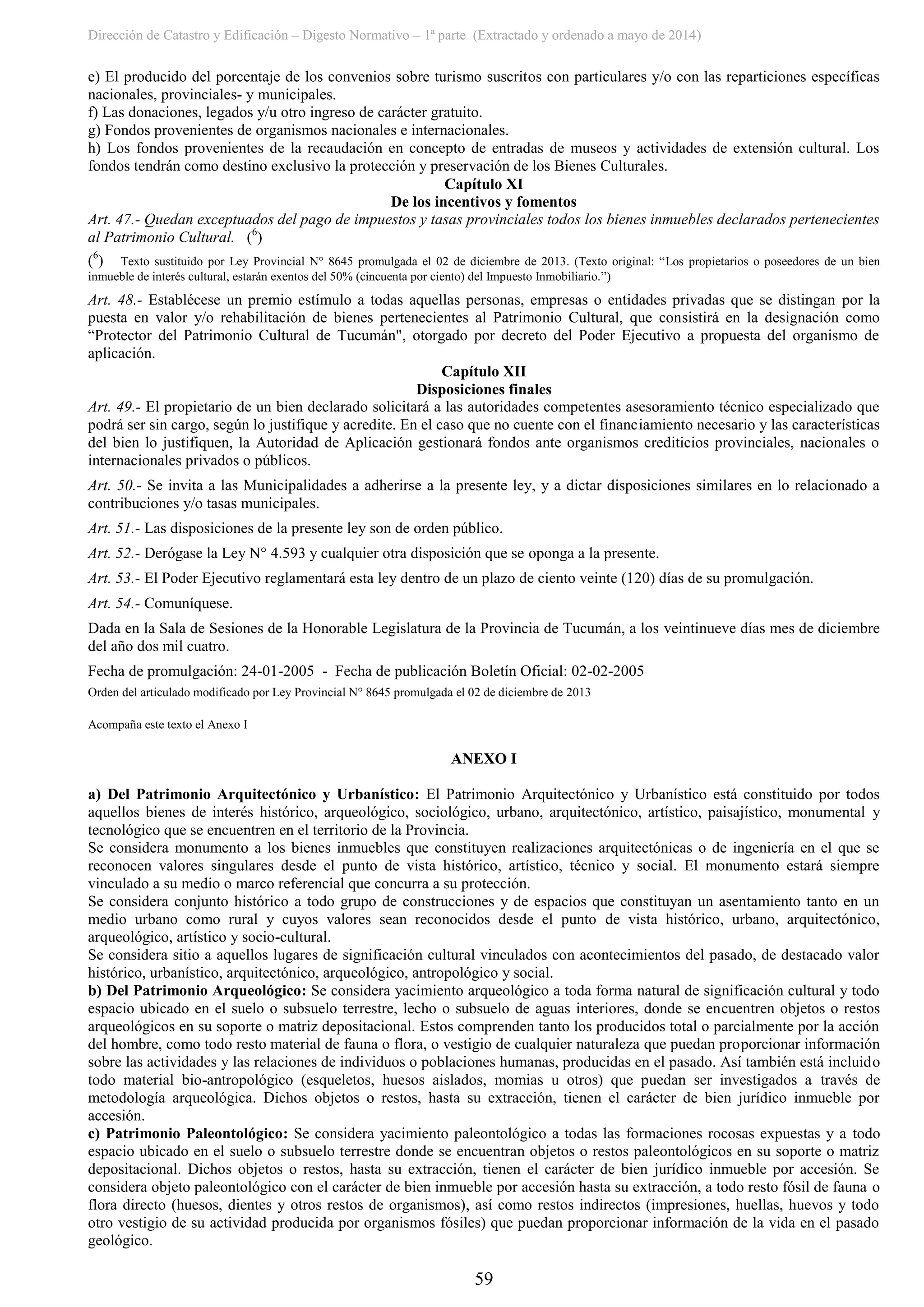 Dirección de Catastro y Edificación – Digesto Normativo – 1ª parte (Extractado y ordenado a mayo de 2014)
59
e) El producido del porcentaje de los convenios sobre turismo suscritos con particulares y/o con las reparticiones específicas
nacionales, provinciales- y municipales.
f) Las donaciones, legados y/u otro ingreso de carácter gratuito.
g) Fondos provenientes de organismos nacionales e internacionales.
h) Los fondos provenientes de la recaudación en concepto de entradas de museos y actividades de extensión cultural. Los
fondos tendrán como destino exclusivo la protección y preservación de los Bienes Culturales.
Capítulo XI
De los incentivos y fomentos
Art. 47.- Quedan exceptuados del pago de impuestos y tasas provinciales todos los bienes inmuebles declarados pertenecientes
al Patrimonio Cultural. (6
)
(6
) Texto sustituido por Ley Provincial N° 8645 promulgada el 02 de diciembre de 2013. (Texto original: “Los propietarios o poseedores de un bien
inmueble de interés cultural, estarán exentos del 50% (cincuenta por ciento) del Impuesto Inmobiliario.”)
Art. 48.- Establécese un premio estímulo a todas aquellas personas, empresas o entidades privadas que se distingan por la
puesta en valor y/o rehabilitación de bienes pertenecientes al Patrimonio Cultural, que consistirá en la designación como
“Protector del Patrimonio Cultural de Tucumán", otorgado por decreto del Poder Ejecutivo a propuesta del organismo de
aplicación.
Capítulo XII
Disposiciones finales
Art. 49.- El propietario de un bien declarado solicitará a las autoridades competentes asesoramiento técnico especializado que
podrá ser sin cargo, según lo justifique y acredite. En el caso que no cuente con el financiamiento necesario y las características
del bien lo justifiquen, la Autoridad de Aplicación gestionará fondos ante organismos crediticios provinciales, nacionales o
internacionales privados o públicos.
Art. 50.- Se invita a las Municipalidades a adherirse a la presente ley, y a dictar disposiciones similares en lo relacionado a
contribuciones y/o tasas municipales.
Art. 51.- Las disposiciones de la presente ley son de orden público.
Art. 52.- Derógase la Ley N° 4.593 y cualquier otra disposición que se oponga a la presente.
Art. 53.- El Poder Ejecutivo reglamentará esta ley dentro de un plazo de ciento veinte (120) días de su promulgación.
Art. 54.- Comuníquese.
Dada en la Sala de Sesiones de la Honorable Legislatura de la Provincia de Tucumán, a los veintinueve días mes de diciembre
del año dos mil cuatro.
Fecha de promulgación: 24-01-2005 - Fecha de publicación Boletín Oficial: 02-02-2005
Orden del articulado modificado por Ley Provincial N° 8645 promulgada el 02 de diciembre de 2013
Acompaña este texto el Anexo I
ANEXO I
a) Del Patrimonio Arquitectónico y Urbanístico: El Patrimonio Arquitectónico y Urbanístico está constituido por todos
aquellos bienes de interés histórico, arqueológico, sociológico, urbano, arquitectónico, artístico, paisajístico, monumental y
tecnológico que se encuentren en el territorio de la Provincia.
Se considera monumento a los bienes inmuebles que constituyen realizaciones arquitectónicas o de ingeniería en el que se
reconocen valores singulares desde el punto de vista histórico, artístico, técnico y social. El monumento estará siempre
vinculado a su medio o marco referencial que concurra a su protección.
Se considera conjunto histórico a todo grupo de construcciones y de espacios que constituyan un asentamiento tanto en un
medio urbano como rural y cuyos valores sean reconocidos desde el punto de vista histórico, urbano, arquitectónico,
arqueológico, artístico y socio-cultural.
Se considera sitio a aquellos lugares de significación cultural vinculados con acontecimientos del pasado, de destacado valor
histórico, urbanístico, arquitectónico, arqueológico, antropológico y social.
b) Del Patrimonio Arqueológico: Se considera yacimiento arqueológico a toda forma natural de significación cultural y todo
espacio ubicado en el suelo o subsuelo terrestre, lecho o subsuelo de aguas interiores, donde se encuentren objetos o restos
arqueológicos en su soporte o matriz depositacional. Estos comprenden tanto los producidos total o parcialmente por la acción
del hombre, como todo resto material de fauna o flora, o vestigio de cualquier naturaleza que puedan proporcionar información
sobre las actividades y las relaciones de individuos o poblaciones humanas, producidas en el pasado. Así también está incluido
todo material bio-antropológico (esqueletos, huesos aislados, momias u otros) que puedan ser investigados a través de
metodología arqueológica. Dichos objetos o restos, hasta su extracción, tienen el carácter de bien jurídico inmueble por
accesión.
c) Patrimonio Paleontológico: Se considera yacimiento paleontológico a todas las formaciones rocosas expuestas y a todo
espacio ubicado en el suelo o subsuelo terrestre donde se encuentran objetos o restos paleontológicos en su soporte o matriz
depositacional. Dichos objetos o restos, hasta su extracción, tienen el carácter de bien jurídico inmueble por accesión. Se
considera objeto paleontológico con el carácter de bien inmueble por accesión hasta su extracción, a todo resto fósil de fauna o
flora directo (huesos, dientes y otros restos de organismos), así como restos indirectos (impresiones, huellas, huevos y todo
otro vestigio de su actividad producida por organismos fósiles) que puedan proporcionar información de la vida en el pasado
geológico.
 