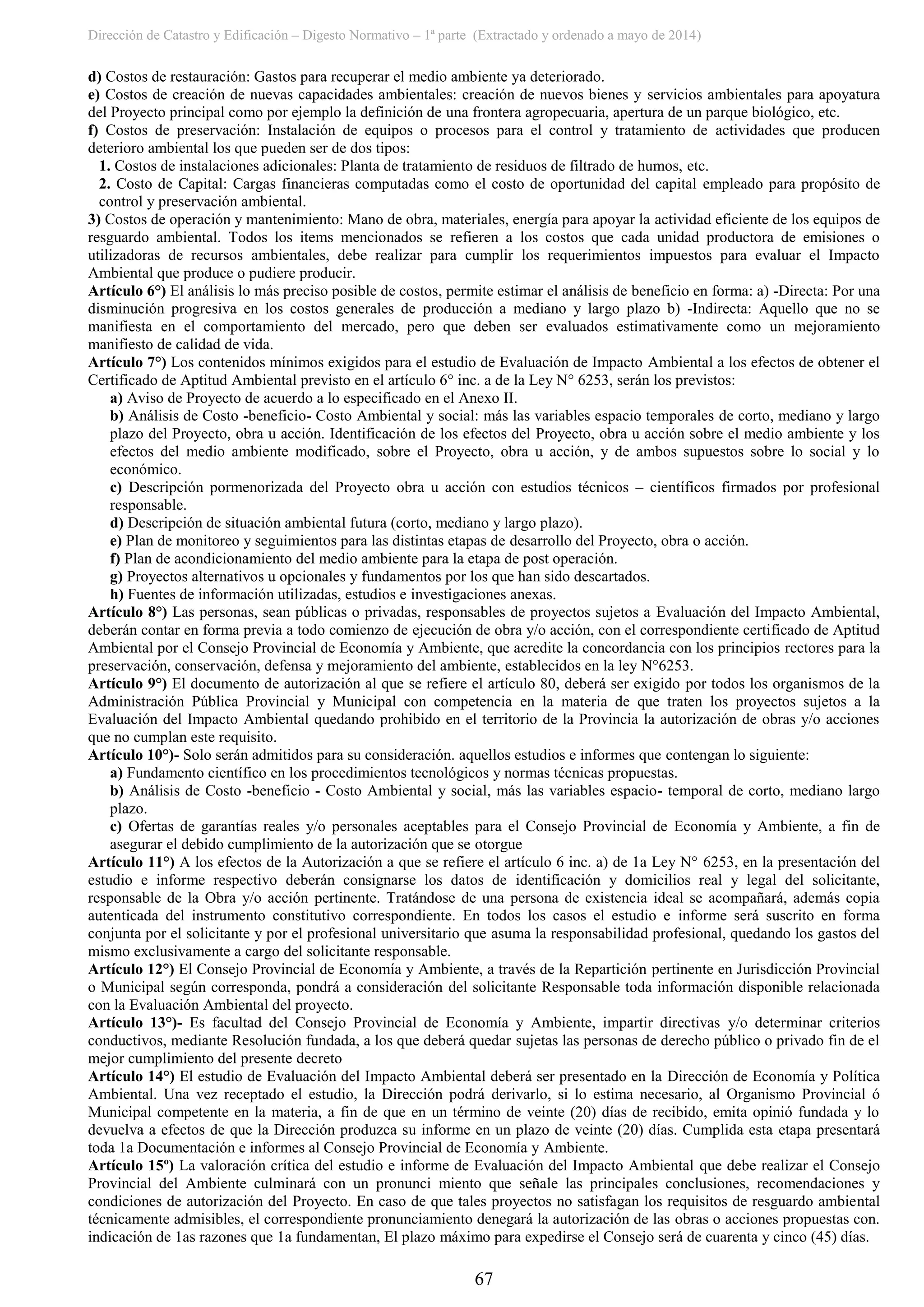Dirección de Catastro y Edificación – Digesto Normativo – 1ª parte (Extractado y ordenado a mayo de 2014)
67
d) Costos de restauración: Gastos para recuperar el medio ambiente ya deteriorado.
e) Costos de creación de nuevas capacidades ambientales: creación de nuevos bienes y servicios ambientales para apoyatura
del Proyecto principal como por ejemplo la definición de una frontera agropecuaria, apertura de un parque biológico, etc.
f) Costos de preservación: Instalación de equipos o procesos para el control y tratamiento de actividades que producen
deterioro ambiental los que pueden ser de dos tipos:
1. Costos de instalaciones adicionales: Planta de tratamiento de residuos de filtrado de humos, etc.
2. Costo de Capital: Cargas financieras computadas como el costo de oportunidad del capital empleado para propósito de
control y preservación ambiental.
3) Costos de operación y mantenimiento: Mano de obra, materiales, energía para apoyar la actividad eficiente de los equipos de
resguardo ambiental. Todos los items mencionados se refieren a los costos que cada unidad productora de emisiones o
utilizadoras de recursos ambientales, debe realizar para cumplir los requerimientos impuestos para evaluar el Impacto
Ambiental que produce o pudiere producir.
Artículo 6°) El análisis lo más preciso posible de costos, permite estimar el análisis de beneficio en forma: a) -Directa: Por una
disminución progresiva en los costos generales de producción a mediano y largo plazo b) -Indirecta: Aquello que no se
manifiesta en el comportamiento del mercado, pero que deben ser evaluados estimativamente como un mejoramiento
manifiesto de calidad de vida.
Artículo 7°) Los contenidos mínimos exigidos para el estudio de Evaluación de Impacto Ambiental a los efectos de obtener el
Certificado de Aptitud Ambiental previsto en el artículo 6° inc. a de la Ley N° 6253, serán los previstos:
a) Aviso de Proyecto de acuerdo a lo especificado en el Anexo II.
b) Análisis de Costo -beneficio- Costo Ambiental y social: más las variables espacio temporales de corto, mediano y largo
plazo del Proyecto, obra u acción. Identificación de los efectos del Proyecto, obra u acción sobre el medio ambiente y los
efectos del medio ambiente modificado, sobre el Proyecto, obra u acción, y de ambos supuestos sobre lo social y lo
económico.
c) Descripción pormenorizada del Proyecto obra u acción con estudios técnicos – científicos firmados por profesional
responsable.
d) Descripción de situación ambiental futura (corto, mediano y largo plazo).
e) Plan de monitoreo y seguimientos para las distintas etapas de desarrollo del Proyecto, obra o acción.
f) Plan de acondicionamiento del medio ambiente para la etapa de post operación.
g) Proyectos alternativos u opcionales y fundamentos por los que han sido descartados.
h) Fuentes de información utilizadas, estudios e investigaciones anexas.
Artículo 8°) Las personas, sean públicas o privadas, responsables de proyectos sujetos a Evaluación del Impacto Ambiental,
deberán contar en forma previa a todo comienzo de ejecución de obra y/o acción, con el correspondiente certificado de Aptitud
Ambiental por el Consejo Provincial de Economía y Ambiente, que acredite la concordancia con los principios rectores para la
preservación, conservación, defensa y mejoramiento del ambiente, establecidos en la ley N°6253.
Artículo 9°) El documento de autorización al que se refiere el artículo 80, deberá ser exigido por todos los organismos de la
Administración Pública Provincial y Municipal con competencia en la materia de que traten los proyectos sujetos a la
Evaluación del Impacto Ambiental quedando prohibido en el territorio de la Provincia la autorización de obras y/o acciones
que no cumplan este requisito.
Artículo 10°)- Solo serán admitidos para su consideración. aquellos estudios e informes que contengan lo siguiente:
a) Fundamento científico en los procedimientos tecnológicos y normas técnicas propuestas.
b) Análisis de Costo -beneficio - Costo Ambiental y social, más las variables espacio- temporal de corto, mediano largo
plazo.
c) Ofertas de garantías reales y/o personales aceptables para el Consejo Provincial de Economía y Ambiente, a fin de
asegurar el debido cumplimiento de la autorización que se otorgue
Artículo 11°) A los efectos de la Autorización a que se refiere el artículo 6 inc. a) de 1a Ley N° 6253, en la presentación del
estudio e informe respectivo deberán consignarse los datos de identificación y domicilios real y legal del solicitante,
responsable de la Obra y/o acción pertinente. Tratándose de una persona de existencia ideal se acompañará, además copia
autenticada del instrumento constitutivo correspondiente. En todos los casos el estudio e informe será suscrito en forma
conjunta por el solicitante y por el profesional universitario que asuma la responsabilidad profesional, quedando los gastos del
mismo exclusivamente a cargo del solicitante responsable.
Artículo 12°) El Consejo Provincial de Economía y Ambiente, a través de la Repartición pertinente en Jurisdicción Provincial
o Municipal según corresponda, pondrá a consideración del solicitante Responsable toda información disponible relacionada
con la Evaluación Ambiental del proyecto.
Artículo 13°)- Es facultad del Consejo Provincial de Economía y Ambiente, impartir directivas y/o determinar criterios
conductivos, mediante Resolución fundada, a los que deberá quedar sujetas las personas de derecho público o privado fin de el
mejor cumplimiento del presente decreto
Artículo 14°) El estudio de Evaluación del Impacto Ambiental deberá ser presentado en la Dirección de Economía y Política
Ambiental. Una vez receptado el estudio, la Dirección podrá derivarlo, si lo estima necesario, al Organismo Provincial ó
Municipal competente en la materia, a fin de que en un término de veinte (20) días de recibido, emita opinió fundada y lo
devuelva a efectos de que la Dirección produzca su informe en un plazo de veinte (20) días. Cumplida esta etapa presentará
toda 1a Documentación e informes al Consejo Provincial de Economía y Ambiente.
Artículo 15º) La valoración crítica del estudio e informe de Evaluación del Impacto Ambiental que debe realizar el Consejo
Provincial del Ambiente culminará con un pronunci miento que señale las principales conclusiones, recomendaciones y
condiciones de autorización del Proyecto. En caso de que tales proyectos no satisfagan los requisitos de resguardo ambiental
técnicamente admisibles, el correspondiente pronunciamiento denegará la autorización de las obras o acciones propuestas con.
indicación de 1as razones que 1a fundamentan, El plazo máximo para expedirse el Consejo será de cuarenta y cinco (45) días.
 