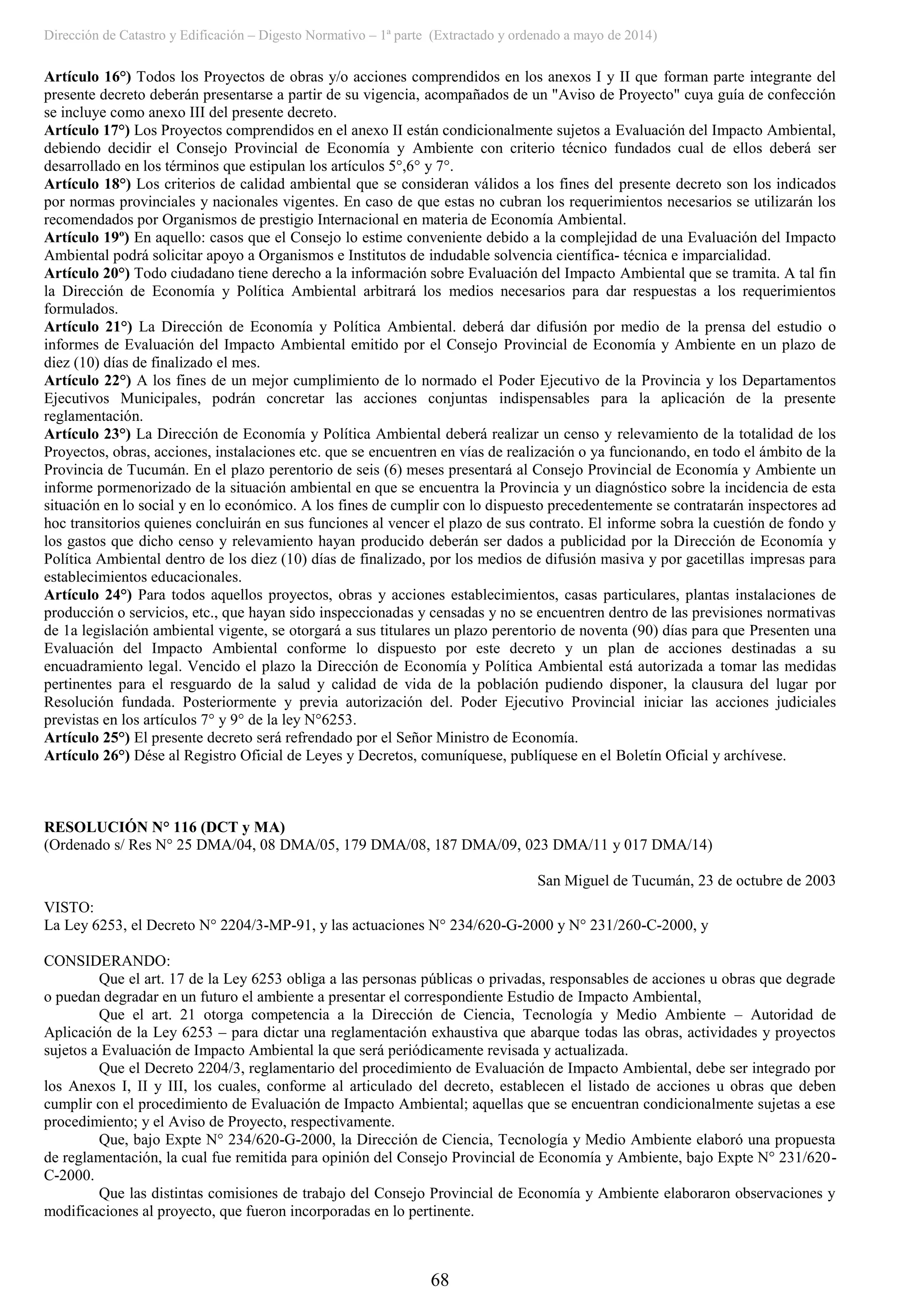 Dirección de Catastro y Edificación – Digesto Normativo – 1ª parte (Extractado y ordenado a mayo de 2014)
68
Artículo 16°) Todos los Proyectos de obras y/o acciones comprendidos en los anexos I y II que forman parte integrante del
presente decreto deberán presentarse a partir de su vigencia, acompañados de un "Aviso de Proyecto" cuya guía de confección
se incluye como anexo III del presente decreto.
Artículo 17°) Los Proyectos comprendidos en el anexo II están condicionalmente sujetos a Evaluación del Impacto Ambiental,
debiendo decidir el Consejo Provincial de Economía y Ambiente con criterio técnico fundados cual de ellos deberá ser
desarrollado en los términos que estipulan los artículos 5°,6° y 7°.
Artículo 18°) Los criterios de calidad ambiental que se consideran válidos a los fines del presente decreto son los indicados
por normas provinciales y nacionales vigentes. En caso de que estas no cubran los requerimientos necesarios se utilizarán los
recomendados por Organismos de prestigio Internacional en materia de Economía Ambiental.
Artículo 19º) En aquello: casos que el Consejo lo estime conveniente debido a la complejidad de una Evaluación del Impacto
Ambiental podrá solicitar apoyo a Organismos e Institutos de indudable solvencia científica- técnica e imparcialidad.
Artículo 20°) Todo ciudadano tiene derecho a la información sobre Evaluación del Impacto Ambiental que se tramita. A tal fin
la Dirección de Economía y Política Ambiental arbitrará los medios necesarios para dar respuestas a los requerimientos
formulados.
Artículo 21°) La Dirección de Economía y Política Ambiental. deberá dar difusión por medio de la prensa del estudio o
informes de Evaluación del Impacto Ambiental emitido por el Consejo Provincial de Economía y Ambiente en un plazo de
diez (10) días de finalizado el mes.
Artículo 22°) A los fines de un mejor cumplimiento de lo normado el Poder Ejecutivo de la Provincia y los Departamentos
Ejecutivos Municipales, podrán concretar las acciones conjuntas indispensables para la aplicación de la presente
reglamentación.
Artículo 23°) La Dirección de Economía y Política Ambiental deberá realizar un censo y relevamiento de la totalidad de los
Proyectos, obras, acciones, instalaciones etc. que se encuentren en vías de realización o ya funcionando, en todo el ámbito de la
Provincia de Tucumán. En el plazo perentorio de seis (6) meses presentará al Consejo Provincial de Economía y Ambiente un
informe pormenorizado de la situación ambiental en que se encuentra la Provincia y un diagnóstico sobre la incidencia de esta
situación en lo social y en lo económico. A los fines de cumplir con lo dispuesto precedentemente se contratarán inspectores ad
hoc transitorios quienes concluirán en sus funciones al vencer el plazo de sus contrato. El informe sobra la cuestión de fondo y
los gastos que dicho censo y relevamiento hayan producido deberán ser dados a publicidad por la Dirección de Economía y
Política Ambiental dentro de los diez (10) días de finalizado, por los medios de difusión masiva y por gacetillas impresas para
establecimientos educacionales.
Artículo 24°) Para todos aquellos proyectos, obras y acciones establecimientos, casas particulares, plantas instalaciones de
producción o servicios, etc., que hayan sido inspeccionadas y censadas y no se encuentren dentro de las previsiones normativas
de 1a legislación ambiental vigente, se otorgará a sus titulares un plazo perentorio de noventa (90) días para que Presenten una
Evaluación del Impacto Ambiental conforme lo dispuesto por este decreto y un plan de acciones destinadas a su
encuadramiento legal. Vencido el plazo la Dirección de Economía y Política Ambiental está autorizada a tomar las medidas
pertinentes para el resguardo de la salud y calidad de vida de la población pudiendo disponer, la clausura del lugar por
Resolución fundada. Posteriormente y previa autorización del. Poder Ejecutivo Provincial iniciar las acciones judiciales
previstas en los artículos 7° y 9° de la ley N°6253.
Artículo 25°) El presente decreto será refrendado por el Señor Ministro de Economía.
Artículo 26°) Dése al Registro Oficial de Leyes y Decretos, comuníquese, publíquese en el Boletín Oficial y archívese.
RESOLUCIÓN N° 116 (DCT y MA)
(Ordenado s/ Res N° 25 DMA/04, 08 DMA/05, 179 DMA/08, 187 DMA/09, 023 DMA/11 y 017 DMA/14)
San Miguel de Tucumán, 23 de octubre de 2003
VISTO:
La Ley 6253, el Decreto N° 2204/3-MP-91, y las actuaciones N° 234/620-G-2000 y N° 231/260-C-2000, y
CONSIDERANDO:
Que el art. 17 de la Ley 6253 obliga a las personas públicas o privadas, responsables de acciones u obras que degrade
o puedan degradar en un futuro el ambiente a presentar el correspondiente Estudio de Impacto Ambiental,
Que el art. 21 otorga competencia a la Dirección de Ciencia, Tecnología y Medio Ambiente – Autoridad de
Aplicación de la Ley 6253 – para dictar una reglamentación exhaustiva que abarque todas las obras, actividades y proyectos
sujetos a Evaluación de Impacto Ambiental la que será periódicamente revisada y actualizada.
Que el Decreto 2204/3, reglamentario del procedimiento de Evaluación de Impacto Ambiental, debe ser integrado por
los Anexos I, II y III, los cuales, conforme al articulado del decreto, establecen el listado de acciones u obras que deben
cumplir con el procedimiento de Evaluación de Impacto Ambiental; aquellas que se encuentran condicionalmente sujetas a ese
procedimiento; y el Aviso de Proyecto, respectivamente.
Que, bajo Expte N° 234/620-G-2000, la Dirección de Ciencia, Tecnología y Medio Ambiente elaboró una propuesta
de reglamentación, la cual fue remitida para opinión del Consejo Provincial de Economía y Ambiente, bajo Expte N° 231/620-
C-2000.
Que las distintas comisiones de trabajo del Consejo Provincial de Economía y Ambiente elaboraron observaciones y
modificaciones al proyecto, que fueron incorporadas en lo pertinente.
 